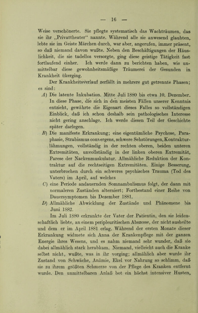 Weise verschönerte. Sie pflegte systematisch das Wachträumen, das sie ihr ,,Privattheater“ nannte. Während alle sie anwesend glaubten,, lebte sie im Geiste Märchen durch, war aber, angerufen, immer präsent,, so daß niemand davon wußte. Neben den Beschäftigungen der Häus- lichkeit, die sie tadellos versorgte, ging diese geistige Tätigkeit fast fortlaufend einher. Ich werde dann zu berichten haben, wie un- mittelbar diese gewohnheitsmäßige Träumerei der Gesunden in Krankheit iikerging. Der Krankheitsverlauf zerfällt in mehrere gut getrennte Phasen; es sind: A) Die latente Inkubation. Mitte Juli 1880 bis etwa 10. Dezember. In diese Phase, die sich in den meisten Fällen unserer Kenntnis- entzieht, gewährte die Eigenart dieses Falles so vollständigen Einblick, daß ich schon deshalb sein pathologisches Interesse nicht gering anschlage. Ich werde diesen Teil der Geschichte später darlegen. B) Die manifeste Erkrankung; eine eigentümliche Psychose, Para- phasie, Strabismus convergens, schwere Sehstörungen, Kontraktur- lähmungen, vollständig in der rechten oberen, beiden unteren Extremitäten, unvollständig in der linken oberen Extremität, Parese der Nackenmuskulatur. Allmähliche Reduktion der Kon- traktur auf die rechtseitigen Extremitäten. Einige Besserung, unterbrochen durch ein schweres psychisches Trauma (Tod des- Vaters) im April, auf welches C) eine Periode andauernden Somnambulismus folgt, der dann mit normaleren Zuständen alterniert; Fortbestand einer Reihe von Dauersymptomen bis Dezember 1881. D) Allmähliche Abwicklung der Zustände und Phänomene bis Juni 1S82. Im Juli 1S80 erkrankte der Vater der Patientin, den sie leiden- schaftlich liebte, an einem peripleuritischen Abszesse, der nicht ausheilte und dem er im April 1881 erlag. Während der ersten Monate dieser Erkrankung widmete sich Anna der Krankenpflege mit der ganzen Energie ihres Wesens, und es nahm niemand sehr wunder, daß sie dabei allmählich stark herabkam. Niemand, vielleicht auch die Kranke selbst nicht, wußte, was in ihr vorging; allmählich aber wurde ihr Zustand von Schwäche, Anämie, Ekel vor Nahrung so schlimm, daß sie zu ihrem größten Schmerze von der Pflege des Kranken entfernt- wurde. Den unmittelbaren Anlaß bot ein höchst intensiver Husten,
