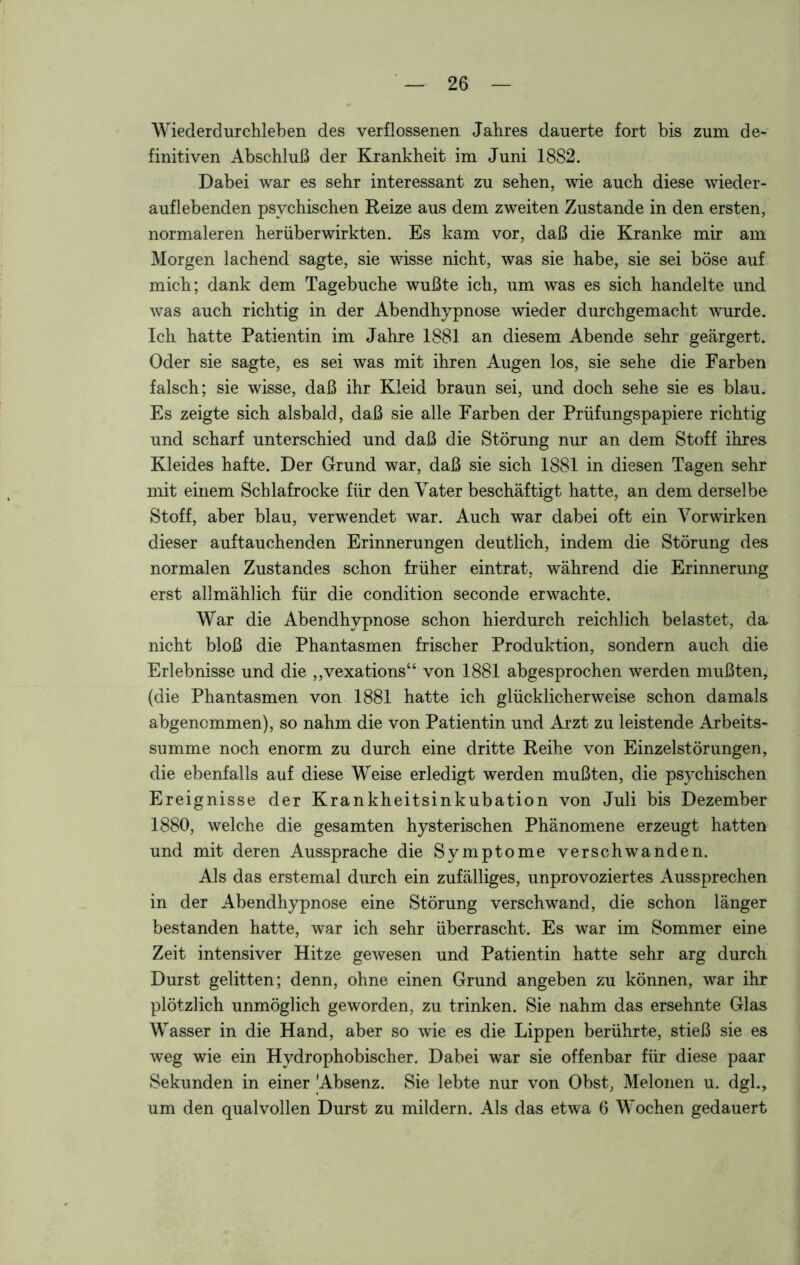 Wiederdurchleben des verflossenen Jahres dauerte fort bis zum de- finitiven Abschluß der Krankheit im Juni 18S2. Dabei war es sehr interessant zu sehen, wie auch diese wieder- auflebenden psychischen Reize aus dem zweiten Zustande in den ersten, normaleren herüberwirkten. Es kam vor, daß die Kranke mir am Morgen lachend sagte, sie wisse nicht, was sie habe, sie sei böse auf mich; dank dem Tagebuche wußte ich, um was es sich handelte und was auch richtig in der Abendhypnose wieder durchgemacht wurde. Ich hatte Patientin im Jahre 1881 an diesem Abende sehr geärgert. Oder sie sagte, es sei was mit ihren Augen los, sie sehe die Farben falsch; sie wisse, daß ihr Kleid braun sei, und doch sehe sie es blau. Es zeigte sich alsbald, daß sie alle Farben der Prüfungspapiere richtig und scharf unterschied und daß die Störung nur an dem Stoff ihres Kleides hafte. Der Grund war, daß sie sich 1881 in diesen Tagen sehr mit einem Schlafrocke für den Vater beschäftigt hatte, an dem derselbe Stoff, aber blau, verwendet war. Auch war dabei oft ein Vorwirken dieser auf tauchen den Erinnerungen deutlich, indem die Störung des normalen Zustandes schon früher eintrat, während die Erinnerung erst allmählich für die condition seconde erwachte. War die Abendhypnose schon hierdurch reichlich belastet, da nicht bloß die Phantasmen frischer Produktion, sondern auch die Erlebnisse und die „vexations“ von 1881 abgesprochen werden mußten, (die Phantasmen von 1881 hatte ich glücklicherweise schon damals abgenemmen), so nahm die von Patientin und Arzt zu leistende Arbeits- summe noch enorm zu durch eine dritte Reihe von Einzelstörungen, die ebenfalls auf diese Weise erledigt werden mußten, die psychischen Ereignisse der Krankheitsinkubation von Juli bis Dezember 1880, welche die gesamten hysterischen Phänomene erzeugt hatten und mit deren Aussprache die Symptome verschwanden. Als das erstemal durch ein zufälliges, unprovoziertes Aussprechen in der Abendhypnose eine Störung verschwand, die schon länger bestanden hatte, war ich sehr überrascht. Es war im Sommer eine Zeit intensiver Hitze gewesen und Patientin hatte sehr arg durch Durst gelitten; denn, ohne einen Grund angeben zu können, war ihr plötzlich unmöglich geworden, zu trinken. Sie nahm das ersehnte Glas Wasser in die Hand, aber so wie es die Lippen berührte, stieß sie es weg wie ein Hydrophobischer. Dabei war sie offenbar für diese paar Sekunden in einer Absenz. Sie lebte nur von Obst, Melonen u. dgl., um den qualvollen Durst zu mildern. Als das etwa 6 Wochen gedauert