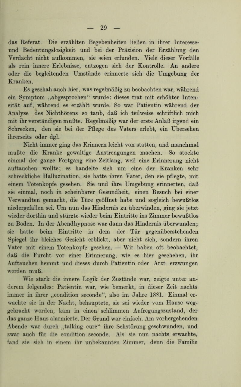 das Referat. Die erzählten Begebenheiten ließen in ihrer Interesse- nnd Bedeutungslosigkeit und bei der Präzision der Erzählung den Verdacht nicht auf kommen, sie seien erfunden. Viele dieser Vorfälle als rein innere Erlebnisse, entzogen sich der Kontrolle. An andere oder die begleitenden Umstände erinnerte sich die Umgebung der Kranken. Es geschah auch hier, was regelmäßig zu beobachten war, während ein Symptom „abgesprochen“ wurde: dieses trat mit erhöhter Inten- sität auf, während es erzählt wurde. So war Patientin während der Analyse des Nichthörens so taub, daß ich teilweise schriftlich mich mit ihr verständigen mußte. Regelmäßig war der erste Anlaß irgend ein Schrecken, den sie bei der Pflege des Vaters erlebt, ein Übersehen ihrerseits oder dgl. Nicht immer ging das Erinnern leicht von statten, und manchmal mußte die Kranke gewaltige Anstrengungen machen. So stockte einmal der ganze Fortgang eine Zeitlang, weil eine Erinnerung nicht auftauchen wollte; es handelte sich um eine der Kranken sehr schreckliche Halluzination, sie hatte ihren Vater, den sie pflegte, mit einem Totenkopfe gesehen. Sie und ihre Umgebung erinnerten, daß sie einmal, noch in scheinbarer Gesundheit, einen Besuch bei einer Verwandten gemacht, die Türe geöffnet habe und sogleich bewußtlos niedergefallen sei. Um nun das Hindernis zu überwinden, ging sie jetzt wieder dorthin und stürzte wieder beim Eintritte ins Zimmer bewußtlos zu Boden. In der Abendhypnose war dann das Hindernis überwunden; sie hatte beim Eintritte in dem der Tür gegenüberstehenden Spiegel ihr bleiches Gesicht erblickt, aber nicht sich, sondern ihren Vater mit einem Totenkopfe gesehen. — Wir haben oft beobachtet, daß die Furcht vor einer Erinnerung, wie es hier geschehen, ihr Auftauchen hemmt und dieses durch Patientin oder Arzt erzwungen werden muß. Wie stark die innere Logik der Zustände war, zeigte unter an- derem folgendes: Patientin war, wie bemerkt, in dieser Zeit nachts immer in ihrer „condition seconde“, also im Jahre 1881. Einmal er- wachte sie in der Nacht, behauptete, sie sei wieder vom Hause weg- gebracht worden, kam in einen schlimmen Aufregungszustand, der das ganze Haus alarmierte. Der Grund war einfach. Am vorhergehenden Abende war durch „talking eure“ ihre Sehstörung geschwunden, und zwar auch für die condition seconde. Als sie nun nachts erwachte, fand sie sich in einem ihr unbekannten Zimmer, denn die Familie