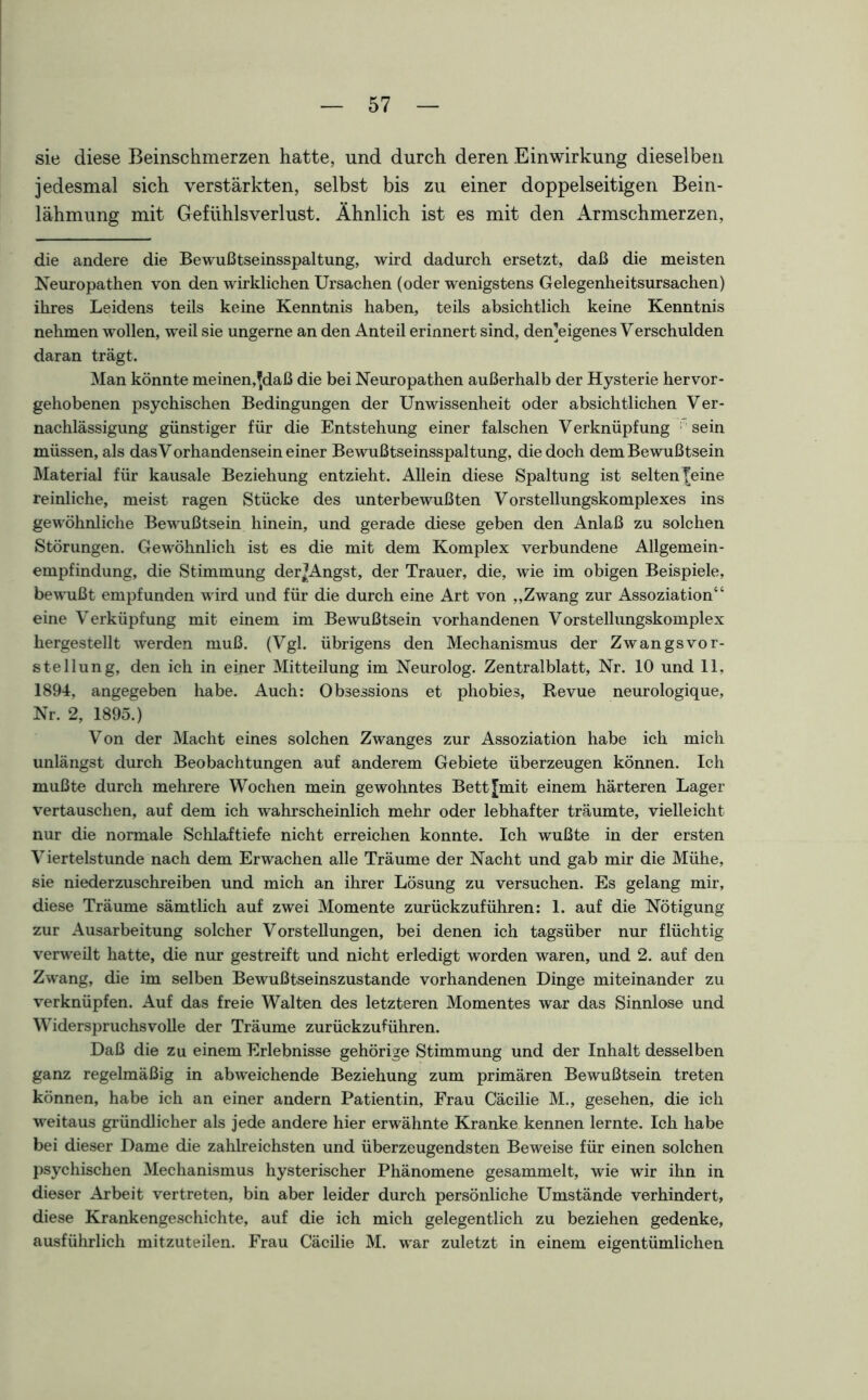 sie diese Beinschmerzen hatte, und durch deren Einwirkung dieselben jedesmal sich verstärkten, selbst bis zu einer doppelseitigen Bein- lähmung mit Gefühls Verlust. Ähnlich ist es mit den Armschmerzen, die andere die Bewußtseinsspaltung, wird dadurch ersetzt, daß die meisten Neuropathen von den wirklichen Ursachen (oder wenigstens Gelegenheitsursachen) ihres Leidens teils keine Kenntnis haben, teils absichtlich keine Kenntnis nehmen wollen, weil sie ungerne an den Anteil erinnert sind, den]eigenes Verschulden daran trägt. Man könnte meinen,^daß die bei Neuropathen außerhalb der Hysterie hervor- gehobenen psychischen Bedingungen der Unwissenheit oder absichtlichen Ver- nachlässigung günstiger für die Entstehung einer falschen Verknüpfung sein müssen, als das Vorhandensein einer Bewußtseinsspaltung, die doch dem Bewußtsein Material für kausale Beziehung entzieht. Allein diese Spaltung ist selten]; eine reinliche, meist ragen Stücke des unterbewußten Vorstellungskomplexes ins gewöhnliche Bewußtsein hinein, und gerade diese geben den Anlaß zu solchen Störungen. Gewöhnlich ist es die mit dem Komplex verbundene Allgemein- empfindung, die Stimmung derjAngst, der Trauer, die, wie im obigen Beispiele, bewußt empfunden wird und für die durch eine Art von „Zwang zur Assoziation“ eine Verküpfung mit einem im Bewußtsein vorhandenen Vorstellungskomplex hergestellt werden muß. (Vgl. übrigens den Mechanismus der Zwangsvor- stellung, den ich in einer Mitteilung im Neurolog. Zentralblatt, Nr. 10 und 11, 1894, angegeben habe. Auch: Obsessions et phobies, Revue neurologique, Nr. 2, 1895.) Von der Macht eines solchen Zwanges zur Assoziation habe ich mich unlängst durch Beobachtungen auf anderem Gebiete überzeugen können. Ich mußte durch mehrere Wochen mein gewohntes Bett [mit einem härteren Lager vertauschen, auf dem ich wahrscheinlich mehr oder lebhafter träumte, vielleicht nur die normale Schlaftiefe nicht erreichen konnte. Ich wußte in der ersten Viertelstunde nach dem Erwachen alle Träume der Nacht und gab mir die Mühe, sie niederzuschreiben und mich an ihrer Lösung zu versuchen. Es gelang mir, diese Träume sämtlich auf zwei Momente zurückzuführen: 1. auf die Nötigung zur Ausarbeitung solcher Vorstellungen, bei denen ich tagsüber nur flüchtig verweilt hatte, die nur gestreift und nicht erledigt worden waren, und 2. auf den Zwang, die im selben Bewußtseinszustande vorhandenen Dinge miteinander zu verknüpfen. Auf das freie Walten des letzteren Momentes war das Sinnlose und Widerspruchsvolle der Träume zurückzuführen. Daß die zu einem Erlebnisse gehörige Stimmung und der Inhalt desselben ganz regelmäßig in abweichende Beziehung zum primären Bewußtsein treten können, habe ich an einer andern Patientin, Frau Cäcilie M., gesehen, die ich weitaus gründlicher als jede andere hier erwähnte Kranke kennen lernte. Ich habe bei dieser Dame die zahlreichsten und überzeugendsten Beweise für einen solchen psychischen Mechanismus hysterischer Phänomene gesammelt, wie wir ihn in dieser Arbeit vertreten, bin aber leider durch persönliche Umstände verhindert, diese Krankengeschichte, auf die ich mich gelegentlich zu beziehen gedenke, ausführlich mitzuteilen. Frau Cäcilie M. war zuletzt in einem eigentümlichen