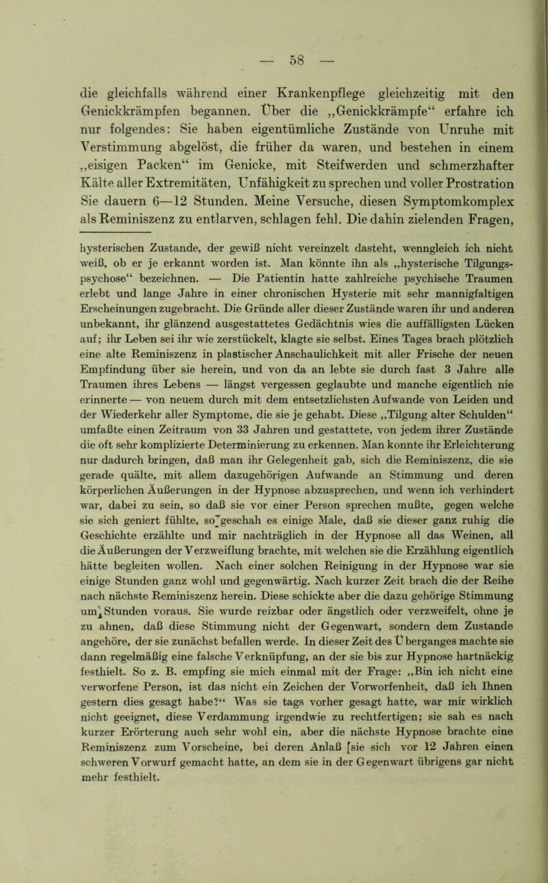 die gleichfalls während einer Krankenpflege gleichzeitig mit den Genickkrämpfen begannen. Über die „Genickkrämpfe“ erfahre ich nur folgendes: Sie haben eigentümliche Zustände von Unruhe mit Verstimmung abgelöst, die früher da waren, und bestehen in einem „eisigen Packen“ im Genicke, mit Steif werden und schmerzhafter Kälte aller Extremitäten, Unfähigkeit zu sprechen und voller Prostration Sie dauern 6—12 Stunden. Meine Versuche, diesen Symptomkomplex als Reminiszenz zu entlarven, schlagen fehl. Die dahin zielenden Fragen, hysterischen Zustande, der gewiß nicht vereinzelt dasteht, wenngleich ich nicht weiß, ob er je erkannt worden ist. Man könnte ihn als „hysterische Tilgungs- psychose“ bezeichnen. — Die Patientin hatte zahlreiche psychische Traumen erlebt und lange Jahre in einer chronischen Hysterie mit sehr mannigfaltigen Erscheinungen zugebracht. Die Gründe aller dieser Zustände waren ihr und anderen unbekannt, ihr glänzend ausgestattetes Gedächtnis wies die auffälligsten Lücken auf; ihr Leben sei ihr wie zerstückelt, klagte sie selbst. Eines Tages brach plötzlich eine alte Reminiszenz in plastischer Anschaulichkeit mit aller Frische der neuen Empfindung über sie herein, und von da an lebte sie durch fast 3 Jahre alle Traumen ihres Lebens — längst vergessen geglaubte und manche eigentlich nie erinnerte — von neuem durch mit dem entsetzlichsten Aufwande von Leiden und der Wiederkehr aller Symptome, die sie je gehabt. Diese „Tilgung alter Schulden“ umfaßte einen Zeitraum von 33 Jahren und gestattete, von jedem ihrer Zustände die oft sehr komplizierte Determinierung zu erkennen. Man konnte ihr Erleichterung nur dadurch bringen, daß man ihr Gelegenheit gab, sich die Reminiszenz, die sie gerade quälte, mit allem dazugehörigen Aufwande an Stimmung und deren körperlichen Äußerungen in der Hypnose abzusprechen, und wenn ich verhindert war, dabei zu sein, so daß sie vor einer Person sprechen mußte, gegen welche sie sich geniert fühlte, sojgeschah es einige Male, daß sie dieser ganz ruhig die Geschichte erzählte und mir nachträglich in der Hypnose all das Weinen, all die Äußerungen der Verzweiflung brachte, mit welchen sie die Erzählung eigentlich hätte begleiten wollen. Nach einer solchen Reinigung in der Hypnose war sie einige Stunden ganz wohl und gegenwärtig. Nach kurzer Zeit brach die der Reihe nach nächste Reminiszenz herein. Diese schickte aber die dazu gehörige Stimmung um^ Stunden voraus. Sie wurde reizbar oder ängstlich oder verzweifelt, ohne je zu ahnen, daß diese Stimmung nicht der Gegenwart, sondern dem Zustande angehöre, der sie zunächst befallen werde. In dieser Zeit des Ü berganges machte sie dann regelmäßig eine falsche V erknüpfung, an der sie bis zur Hypnose hartnäckig festhielt. So z. B. empfing sie mich einmal mit der Frage: „Bin ich nicht eine verworfene Person, ist das nicht ein Zeichen der Vorworfenheit, daß ich Ihnen gestern dies gesagt habe?“ Was sie tags vorher gesagt hatte, war mir wirklich nicht geeignet, diese Verdammung irgendwie zu rechtfertigen; sie sah es nach kurzer Erörterung auch sehr wohl ein, aber die nächste Hypnose brachte eine Reminiszenz zum Vorscheine, bei deren Anlaß [sie sich vor 12 Jahren einen schweren Vorwurf gemacht hatte, an dem sie in der Gegenwart übrigens gar nicht mehr festhielt.