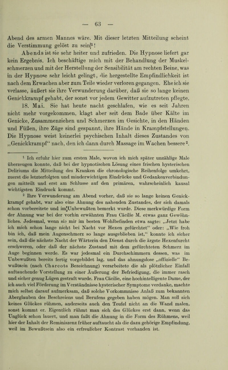 Abend des armen Mannes wäre. Mit dieser letzten Mitteilung scheint die Verstimmung gelöst zu sein]1! Abends ist sie sehr heiter und zufrieden. Die Hypnose liefert gar kein Ergebnis. Ich beschäftige mich mit der Behandlung der Muskel- schmerzen und mit der Herstellung der Sensibilität am rechten Beine, was in der Hypnose sehr leicht gelingt, die hergestellte Empfindlichkeit ist nach dem Erwachen aber zum Teile wieder verloren gegangen. Ehe ich sie verlasse, äußert sie ihre Verwunderung darüber, daß sie so lange keinen Genickkrampf gehabt, der sonst vor jedem Gewitter aufzutreten pflegte. 18. Mai. Sie hat heute nacht geschlafen, wie es seit Jahren nicht mehr vorgekommen, klagt aber seit dem Bade über Kälte im Genicke, Zusammenziehen und Schmerzen im Gesichte, in den Händen und Füßen, ihre Züge sind gespannt, ihre Hände in Krampf Stellungen. Die Hypnose weist keinerlei psychischen Inhalt dieses Zustandes von ,, Genickkrampf“ nach, den ich dann durch Massage im Wachen bessere 2. 1 Ich erfuhr hier zum ersten Male, wovon ich mich später unzählige Male überzeugen konnte, daß bei der hypnotischen Lösung eines frischen hysterischen Deliriums die Mitteilung des Kranken die chronologische Reihenfolge umkehrt, zuerst die letzterfolgten und minderwichtigen Eindrücke und Gedankenverbindun- gen mitteüt und erst am Schlüsse auf den primären, wahrscheinlich kausal wichtigsten Eindruck kommt. 2 Ihre Verwunderung am Abend vorher, daß sie so lange keinen Genick- krampf gehabt, war also eine Ahnung des nahenden Zustandes, der sich damals schon vorbereitete und im]Unbewußten bemerkt wurde. Diese merkwürdige Form der Ahnung war bei der vorhin erwähnten Frau Cäcilie M. etwas ganz Gewöhn- liches. Jedesmal, wenn sie mir im besten Wohlbefinden etwa sagte: ,,Jetzt habe ich mich schon lange nicht bei Nacht vor Hexen gefürchtet“ oder: ,,Wie froh bin ich, daß mein Augenschmerz so lange ausgeblieben ist,“ konnte ich sicher sein, daß die nächste Nacht der Wärterin den Dienst durch die ärgste Hexenfurcht erschweren, oder daß der nächste Zustand mit dem gefürchteten Schmerz im Auge beginnen werde. Es war jedesmal ein Durchschimmern dessen, was im Unbewußten bereits fertig vorgebildet lag, und das ahnungslose „offizielle“ Be- wußtsein (nach Charcots Bezeichnung) verarbeitete die als plötzlicher Einfall auftauchende Vorstellung zu einer Äußerung der Befriedigung, die immer rasch und sicher genug Lügen gestraft wurde. Frau Cäcilie, eine hochintelligente Dame, der ich auch viel Förderung im Verständnisse hysterischer Symptome verdanke, machte mich selbst darauf aufmerksam, daß solche Vorkommnisse Anlaß zum bekannten Aberglauben des Beschreiens und Berufens gegeben haben mögen. Man soll sich keines Glückes rühmen, anderseits auch den Teufel nicht an die Wand malen, sonst kommt er. Eigentlich rühmt man sich des Glückes erst dann, wenn das Unglück schon lauert, und man faßt die Ahnung in die Form des Rühmens, weil hier der Inhalt der Reminiszenz früher auftaucht als die dazu gehörige Empfindung, weil im Bewußtsein also ein erfreulicher Kontrast vorhanden ist.