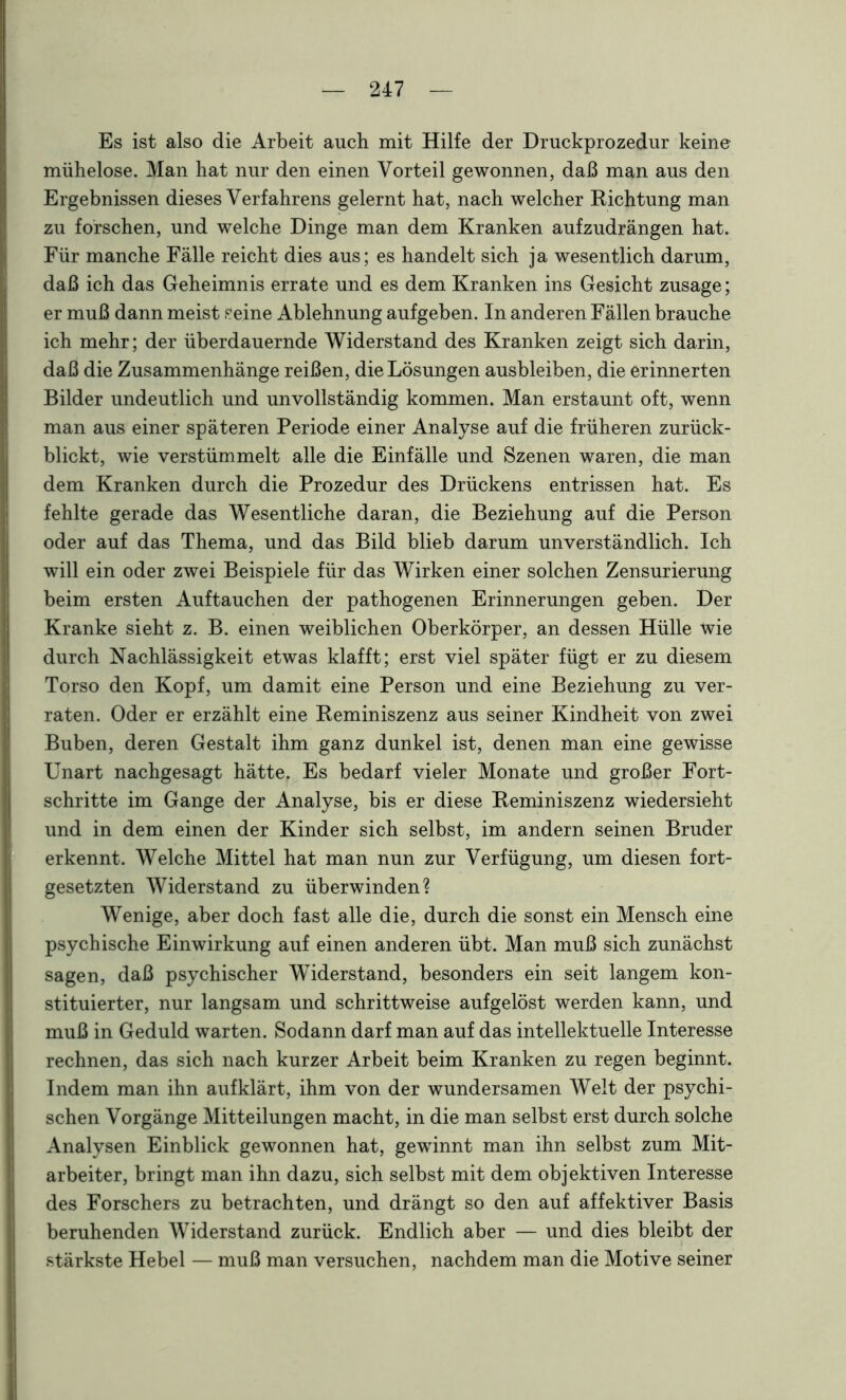 Es ist also die Arbeit auch mit Hilfe der Druckprozedur keine mühelose. Man hat nur den einen Vorteil gewonnen, daß man aus den Ergebnissen dieses Verfahrens gelernt hat, nach welcher Richtung man zu forschen, und welche Dinge man dem Kranken aufzudrängen hat. Für manche Fälle reicht dies aus; es handelt sich ja wesentlich darum, daß ich das Geheimnis errate und es dem Kranken ins Gesicht Zusage; er muß dann meist seine Ablehnung aufgeben. In anderen Fällen brauche ich mehr; der überdauernde Widerstand des Kranken zeigt sich darin, daß die Zusammenhänge reißen, die Lösungen ausbleiben, die erinnerten Bilder undeutlich und unvollständig kommen. Man erstaunt oft, wenn man aus einer späteren Periode einer Analyse auf die früheren zurück- blickt, wie verstümmelt alle die Einfälle und Szenen waren, die man dem Kranken durch die Prozedur des Drückens entrissen hat. Es fehlte gerade das Wesentliche daran, die Beziehung auf die Person oder auf das Thema, und das Bild blieb darum unverständlich. Ich will ein oder zwei Beispiele für das Wirken einer solchen Zensurierung beim ersten Auftauchen der pathogenen Erinnerungen geben. Der Kranke sieht z. B. einen weiblichen Oberkörper, an dessen Hülle wie durch Nachlässigkeit etwas klafft; erst viel später fügt er zu diesem Torso den Kopf, um damit eine Person und eine Beziehung zu ver- raten. Oder er erzählt eine Reminiszenz aus seiner Kindheit von zwei Buben, deren Gestalt ihm ganz dunkel ist, denen man eine gewisse Unart nachgesagt hätte. Es bedarf vieler Monate und großer Fort- schritte im Gange der Analyse, bis er diese Reminiszenz wiedersieht und in dem einen der Kinder sich selbst, im andern seinen Bruder erkennt. Welche Mittel hat man nun zur Verfügung, um diesen fort- gesetzten Widerstand zu überwinden? Wenige, aber doch fast alle die, durch die sonst ein Mensch eine psychische Einwirkung auf einen anderen übt. Man muß sich zunächst sagen, daß psychischer Widerstand, besonders ein seit langem kon- stituierter, nur langsam und schrittweise aufgelöst werden kann, und muß in Geduld warten. Sodann darf man auf das intellektuelle Interesse rechnen, das sich nach kurzer Arbeit beim Kranken zu regen beginnt. Indem man ihn aufklärt, ihm von der wundersamen Welt der psychi- schen Vorgänge Mitteilungen macht, in die man selbst erst durch solche Analysen Einblick gewonnen hat, gewinnt man ihn selbst zum Mit- arbeiter, bringt man ihn dazu, sich selbst mit dem objektiven Interesse des Forschers zu betrachten, und drängt so den auf affektiver Basis beruhenden Widerstand zurück. Endlich aber — und dies bleibt der stärkste Hebel — muß man versuchen, nachdem man die Motive seiner