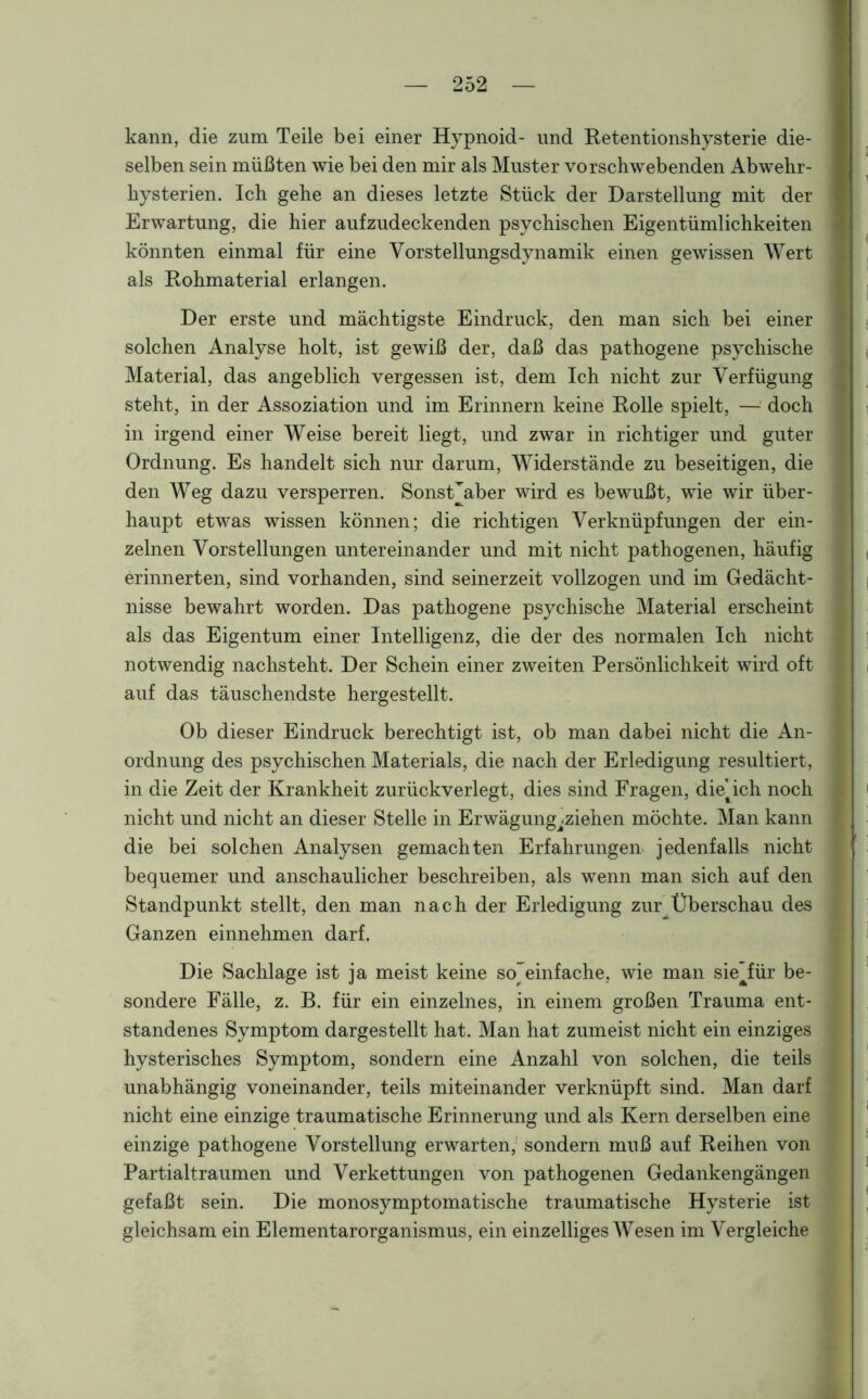 kann, die zum Teile bei einer Hypnoid- und Retentionshysterie die- selben sein müßten wie bei den mir als Muster vorschwebenden Abwehr- hysterien. Ich gehe an dieses letzte Stück der Darstellung mit der Erwartung, die hier aufzudeckenden psychischen Eigentümlichkeiten könnten einmal für eine Vorstellungsdynamik einen gewissen Wert als Rohmaterial erlangen. Der erste und mächtigste Eindruck, den man sich bei einer solchen Analyse holt, ist gewiß der, daß das pathogene psychische Material, das angeblich vergessen ist, dem Ich nicht zur Verfügung steht, in der Assoziation und im Erinnern keine Rolle spielt, —1 doch in irgend einer Weise bereit liegt, und zwar in richtiger und guter Ordnung. Es handelt sich nur darum, Widerstände zu beseitigen, die den Weg dazu versperren. SonsÜaber wird es bewußt, wie wir über- haupt etwas wissen können; die richtigen Verknüpfungen der ein- zelnen Vorstellungen untereinander und mit nicht pathogenen, häufig erinnerten, sind vorhanden, sind seinerzeit vollzogen und im Gedächt- nisse bewahrt worden. Das pathogene psychische Material erscheint als das Eigentum einer Intelligenz, die der des normalen Ich nicht notwendig nachsteht. Der Schein einer zweiten Persönlichkeit wird oft auf das täuschendste hergestellt. Ob dieser Eindruck berechtigt ist, ob man dabei nicht die An- ordnung des psychischen Materials, die nach der Erledigung resultiert, in die Zeit der Krankheit zurückverlegt, dies sind Fragen, dieAch noch nicht und nicht an dieser Stelle in Erwägung^ziehen möchte. Man kann die bei solchen Analysen gemachten Erfahrungen jedenfalls nicht bequemer und anschaulicher beschreiben, als wenn man sich auf den Standpunkt stellt, den man nach der Erledigung zur Überschau des Ganzen einnehmen darf. Die Sachlage ist ja meist keine so'einfache, wie man sie’für be- sondere Fälle, z. B. für ein einzelnes, in einem großen Trauma ent- standenes Symptom dargestellt hat. Man hat zumeist nicht ein einziges hysterisches Symptom, sondern eine Anzahl von solchen, die teils unabhängig voneinander, teils miteinander verknüpft sind. Man darf nicht eine einzige traumatische Erinnerung und als Kern derselben eine einzige pathogene Vorstellung erwarten, sondern muß auf Reihen von Partialtraumen und Verkettungen von pathogenen Gedankengängen gefaßt sein. Die monosymptomatische traumatische Hysterie ist gleichsam ein Elementarorganismus, ein einzelliges Wesen im Vergleiche