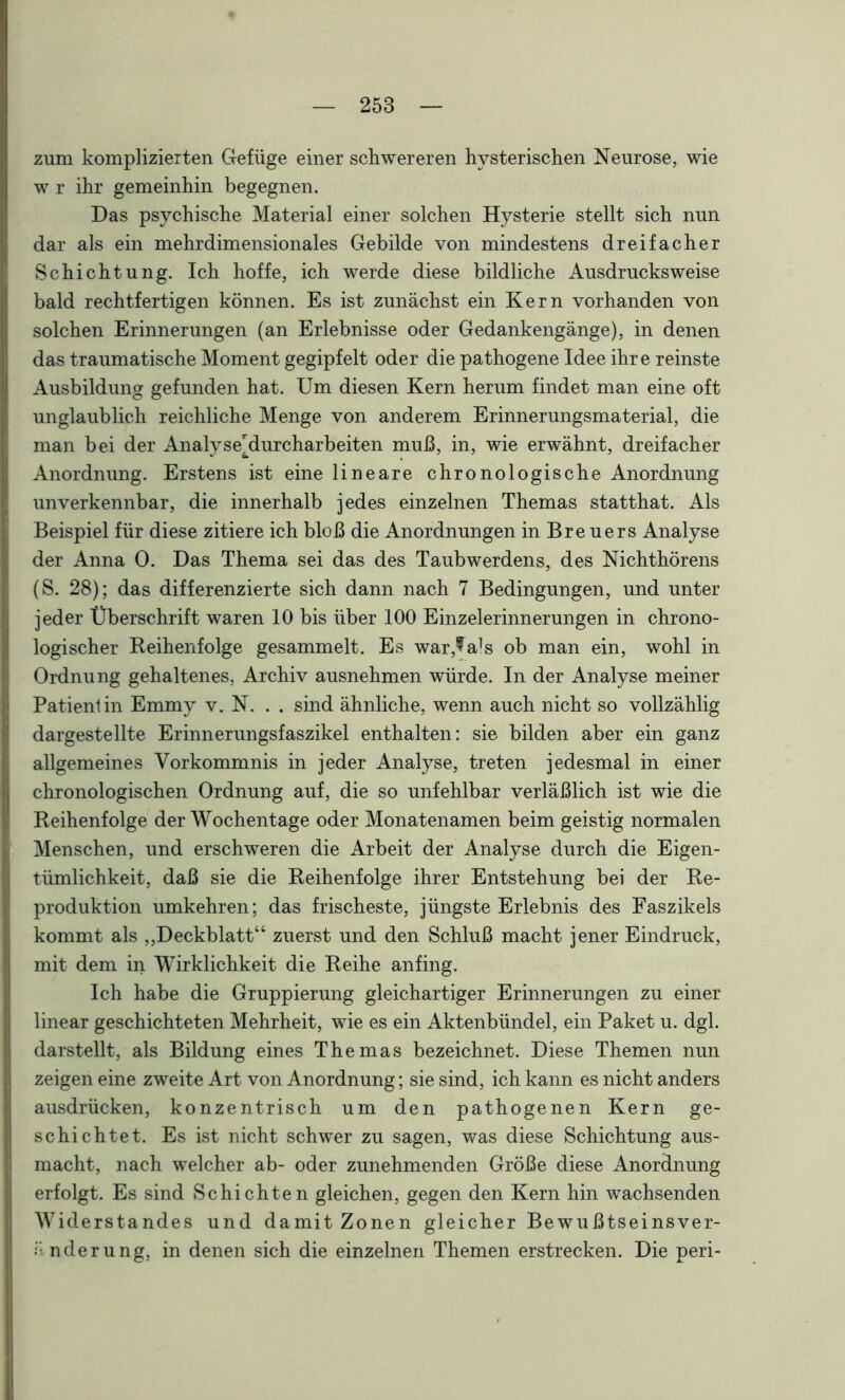 zum komplizierten Gefüge einer schwereren hysterischen Neurose, wie w r ihr gemeinhin begegnen. Das psychische Material einer solchen Hysterie stellt sich nun dar als ein mehrdimensionales Gebilde von mindestens dreifacher Schichtung. Ich hoffe, ich werde diese bildliche Ausdrucksweise bald rechtfertigen können. Es ist zunächst ein Kern vorhanden von solchen Erinnerungen (an Erlebnisse oder Gedankengänge), in denen das traumatische Moment gegipfelt oder die pathogene Idee ihre reinste Ausbildung gefunden hat. Um diesen Kern herum findet man eine oft unglaublich reichliche Menge von anderem Erinnerungsmaterial, die man bei der Analyse'durcharbeiten muß, in, wie erwähnt, dreifacher Anordnung. Erstens ist eine lineare chronologische Anordnung unverkennbar, die innerhalb jedes einzelnen Themas statthat. Als Beispiel für diese zitiere ich bloß die Anordnungen in Breuers Analyse der Anna 0. Das Thema sei das des Taubwerdens, des Nichthörens (S. 28); das differenzierte sich dann nach 7 Bedingungen, und unter jeder Überschrift waren 10 bis über 100 Einzelerinnerungen in chrono- logischer Reihenfolge gesammelt. Es war,9als ob man ein, wohl in Ordnung gehaltenes, Archiv ausnehmen würde. In der Analyse meiner Patientin Emmy v. N. . . sind ähnliche, wenn auch nicht so vollzählig dargestellte Erinnerungsfaszikel enthalten: sie bilden aber ein ganz allgemeines Vorkommnis in jeder Analyse, treten jedesmal in einer chronologischen Ordnung auf, die so unfehlbar verläßlich ist wie die Reihenfolge der Wochentage oder Monatenamen beim geistig normalen Menschen, und erschweren die Arbeit der Analyse durch die Eigen- tümlichkeit, daß sie die Reihenfolge ihrer Entstehung bei der Re- produktion umkehren; das frischeste, jüngste Erlebnis des Faszikels kommt als ,,Deckblatt“ zuerst und den Schluß macht jener Eindruck, mit dem in Wirklichkeit die Reihe anfing. Ich habe die Gruppierung gleichartiger Erinnerungen zu einer linear geschichteten Mehrheit, wie es ein Aktenbündel, ein Paket u. dgl. darstellt, als Bildung eines Themas bezeichnet. Diese Themen nun zeigen eine zweite Art von Anordnung; sie sind, ich kann es nicht anders ausdrücken, konzentrisch um den pathogenen Kern ge- schichtet. Es ist nicht schwer zu sagen, was diese Schichtung aus- macht, nach welcher ab- oder zunehmenden Größe diese Anordnung erfolgt. Es sind Schichten gleichen, gegen den Kern hin wachsenden Widerstandes und damit Zonen gleicher Bewußtseinsver- nderung, in denen sich die einzelnen Themen erstrecken. Die peri-