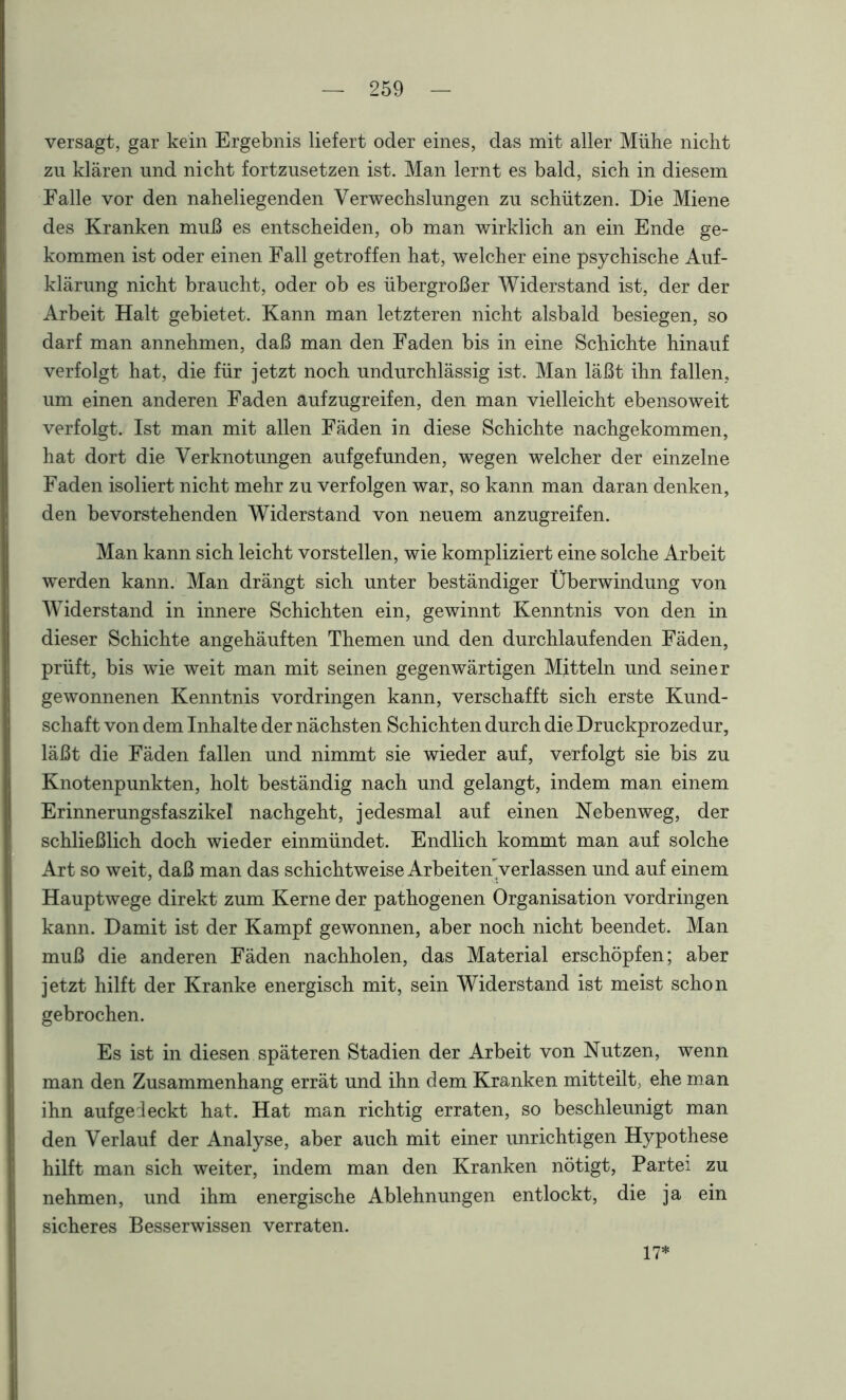 versagt, gar kein Ergebnis liefert oder eines, das mit aller Mühe nicht zu klären und nicht fortzusetzen ist. Man lernt es bald, sich in diesem Falle vor den naheliegenden Verwechslungen zu schützen. Die Miene des Kranken muß es entscheiden, ob man wirklich an ein Ende ge- kommen ist oder einen Fall getroffen hat, welcher eine psychische Auf- klärung nicht braucht, oder ob es übergroßer Widerstand ist, der der Arbeit Halt gebietet. Kann man letzteren nicht alsbald besiegen, so darf man annehmen, daß man den Faden bis in eine Schichte hinauf verfolgt hat, die für jetzt noch undurchlässig ist. Man läßt ihn fallen, um einen anderen Faden aufzugreifen, den man vielleicht ebensoweit verfolgt. Ist man mit allen Fäden in diese Schichte nachgekommen, hat dort die Verknotungen aufgefunden, wegen welcher der einzelne Faden isoliert nicht mehr zu verfolgen war, so kann man daran denken, den bevorstehenden Widerstand von neuem anzugreifen. Man kann sich leicht vorstellen, wie kompliziert eine solche Arbeit werden kann. Man drängt sich unter beständiger Überwindung von Widerstand in innere Schichten ein, gewinnt Kenntnis von den in dieser Schichte angehäuften Themen und den durchlaufenden Fäden, prüft, bis wie weit man mit seinen gegenwärtigen Mitteln und seiner gewonnenen Kenntnis Vordringen kann, verschafft sich erste Kund- schaft von dem Inhalte der nächsten Schichten durch die Druckprozedur, läßt die Fäden fallen und nimmt sie wieder auf, verfolgt sie bis zu Knotenpunkten, holt beständig nach und gelangt, indem man einem Erinnerungsfaszikel nachgeht, jedesmal auf einen Nebenweg, der schließlich doch wieder einmündet. Endlich kommt man auf solche Art so weit, daß man das schichtweise Arbeiteny erlassen und auf einem Hauptwege direkt zum Kerne der pathogenen Organisation Vordringen kann. Damit ist der Kampf gewonnen, aber noch nicht beendet. Man muß die anderen Fäden nachholen, das Material erschöpfen; aber jetzt hilft der Kranke energisch mit, sein Widerstand ist meist schon gebrochen. Es ist in diesen späteren Stadien der Arbeit von Nutzen, wenn man den Zusammenhang errät und ihn dem Kranken mitteilt, ehe man ihn aufgedeckt hat. Hat man richtig erraten, so beschleunigt man den Verlauf der Analyse, aber auch mit einer unrichtigen Hypothese hilft man sich weiter, indem man den Kranken nötigt, Partei zu nehmen, und ihm energische Ablehnungen entlockt, die ja ein sicheres Besserwissen verraten. 17*