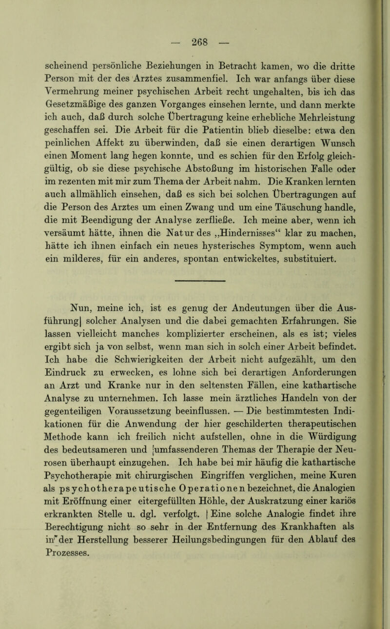 scheinend persönliche Beziehungen in Betracht kamen, wo die dritte Person mit der des Arztes zusammenfiel. Ich war anfangs über diese Vermehrung meiner psychischen Arbeit recht ungehalten, bis ich das Gesetzmäßige des ganzen Vorganges einsehen lernte, und dann merkte ich auch, daß durch solche Übertragung keine erhebliche Mehrleistung geschaffen sei. Die Arbeit für die Patientin blieb dieselbe: etwa den peinlichen Affekt zu überwinden, daß sie einen derartigen Wunsch einen Moment lang hegen konnte, und es schien für den Erfolg gleich- gültig, ob sie diese psychische Abstoßung im historischen Falle oder im rezenten mit mir zum Thema der Arbeit nahm. Die Kranken lernten auch allmählich einsehen, daß es sich bei solchen Übertragungen auf die Person des Arztes um einen Zwang und um eine Täuschung handle, die mit Beendigung der Analyse zerfließe. Ich meine aber, wenn ich versäumt hätte, ihnen die Natur des „Hindernisses“ klar zu machen, hätte ich ihnen einfach ein neues hysterisches Symptom, wenn auch ein milderes, für ein anderes, spontan entwickeltes, substituiert. Nun, meine ich, ist es genug der Andeutungen über die Aus- führung] solcher Analysen und die dabei gemachten Erfahrungen. Sie lassen vielleicht manches komplizierter erscheinen, als es ist; vieles ergibt sich ja von selbst, wenn man sich in solch einer Arbeit befindet. Ich habe die Schwierigkeiten der Arbeit nicht aufgezählt, um den Eindruck zu erwecken, es lohne sich bei derartigen Anforderungen an Arzt und Kranke nur in den seltensten Fällen, eine kathartische Analyse zu unternehmen. Ich lasse mein ärztliches Handeln von der gegenteiligen Voraussetzung beeinflussen. — Die bestimmtesten Indi- kationen für die Anwendung der hier geschilderten therapeutischen Methode kann ich freilich nicht aufstellen, ohne in die Würdigung des bedeutsameren und [umfassenderen Themas der Therapie der Neu- rosen überhaupt einzugehen. Ich habe bei mir häufig die kathartische Psychotherapie mit chirurgischen Eingriffen verglichen, meine Kuren als psychotherapeutische Operationen bezeichnet, die Analogien mit Eröffnung einer eitergefüllten Höhle, der Auskratzung einer kariös erkrankten Stelle u. dgl. verfolgt. | Eine solche Analogie findet ihre Berechtigung nicht so sehr in der Entfernung des Krankhaften als irider Herstellung besserer Heilungsbedingungen für den Ablauf des Prozesses.