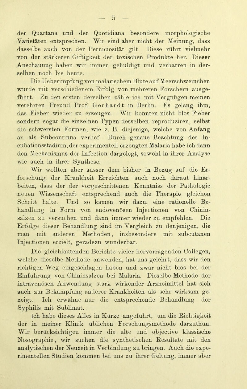 der Quartana und der Quotidiana besondere morphologische Varietäten entsprechen. Wir sind aber nicht der Meinung, dass dasselbe auch von der Perniciosität gilt. Diese rührt vielmehr von der stärkeren Giftigkeit der toxischen Produkte her. Dieser Anschauung haben wir immer gehuldigt und verharren in der- selben noch bis heute. Die Ueberimpfung von malarischem Blute auf Meerschweinchen wurde mit verschiedenem Erfolg von mehreren Forschern ausge- führt. Zu den ersten derselben zähle ich mit Vergnügen meinen verehrten Freund Prof. Gerhardt in Berlin. Es gelang ihm, das Fieber wieder zu erzeugen. Wir konnten nicht blos Fieber sondern sogar die einzelnen Typen desselben reproduziren, selbst die schwersten Formen, wie z. B. diejenige, welche von Anfang au als Subcontinua verlief. Durch genaue Beachtung des In- cubationsstadium, der experimentell erzeugten Malaria habe ich dann den Mechanismus der Infection dargelegt, sowohl in ihrer Analyse wie auch in ihrer Synthese. Wir wollten aber ausser dem bisher in Bezug auf die Er- forschung der Krankheit Erreichten auch noch darauf hinar- beiten, dass der der vorgeschrittenen Kenntniss der Pathologie neuen Wissenschaft entsprechend auch die Therapie gleichen Schritt halte. Und so kamen wir dazu, eine rationelle Be- handlung in Form von endovenösen Injectionen von Chinin- salzen zu versuchen und dann immer wieder zu empfehlen. Die Erfolge dieser Behandlung sind im Vergleich zu denjenigen, die man mit anderen Methoden, insbesondere mit subcutanen Injectionen erzielt, geradezu wunderbar. Die gleichlautenden Berichte vieler hervorragenden Collegen, welche dieselbe Methode anwenden, hat uns gelehrt, dass wir den richtigen Weg eingeschlagen haben und zwar nicht blos bei der Einführung von Chininsalzen bei Malaria. Dieselbe Methode der intravenösen Anwendung stark wirkender Arzneimittel hat sich auch zur Bekämpfung anderer Krankheiten als sehr wirksam ge- zeigt. Ich erwähne nur die entsprechende Behandlung der Syphilis mit Sublimat. Ich habe dieses Alles in Kürze angeführt, um die Richtigkeit der in meiner Klinik üblichen Forschungsmethode darzuthun. Wir berücksichtigen immer die alte und objective klassische Nosographie, wir suchen die synthetischen Resultate mit den analytischen der Neuzeit in Verbindung zu bringen. Auch die expe- rimentellen Studien kommen bei uns zu ihrer Geltung, immer aber