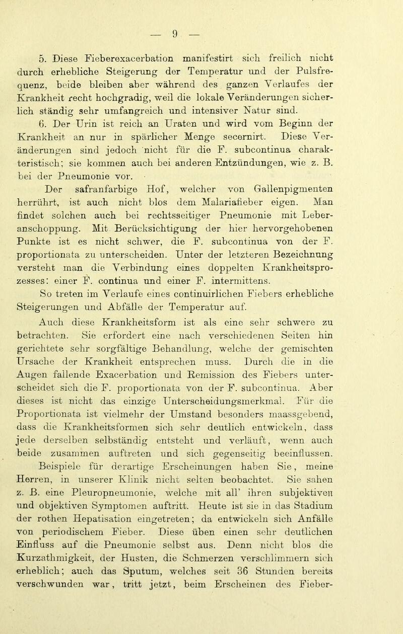 5. Diese Fieberexacerbation manifestirt sich freilich nicht durch erhebliche Steigerung der Temperatur und der Pulsfre- quenz, beide bleiben aber während des ganzen Verlaufes der Krankheit recht hochgradig, weil die lokale Veränderungen sicher- lich ständig sehr umfangreich und intensiver Natur sind. 6. Der Urin ist reich an Uraten und wird vom Beginn der Krankheit an nur in spärlicher Menge secernirt. Diese Ver- änderungen sind jedoch nicht für die F. subcontinua charak- teristisch; sie kommen auch bei anderen Entzündungen, wie z. B. bei der Pneumonie vor. Der safranfarbige Hof, welcher von Gallenpigmenten herrührt, ist auch nicht blos dem Malariafieber eigen. Man findet solchen auch bei rechtsseitiger Pneumonie mit Leber- anschoppung. Mit Berücksichtigung der hier hervorgehobenen Punkte ist es nicht schwer, die F. subcontinua von der F. proportionata zu unterscheiden. Unter der letzteren Bezeichnung versteht man die Verbindung eines doppelten Krankheitspro- zesses: einer F. continua und einer F. intermittens. So treten im Verlaufe eines continuirlichen Fiebers erhebliche Steigerungen und Abfälle der Temperatur auf. Auch diese Krankheitsform ist als eine sehr schwere zu betrachten. Sie erfordert eine nach verschiedenen Seiten hin gerichtete sehr sorgfältige Behandlung, welche der gemischten Ursache der Krankheit entsürechen muss. Durch die in die j. Augen fallende Exacerbation und Remission des Fiebers unter- scheidet sich die F. proportionata von der F. subcontinua. Aber dieses ist nicht das einzige Unterscheidungsmerkmal. Für die Proportionata ist vielmehr der Umstand besonders maassgebend, dass die Krankheitsformen sich sehr deutlich entwickeln, dass jede derselben selbständig entsteht und verläuft, wenn auch beide zusammen aiiftreten und sich gegenseitig beeinflussen. Beispiele für derartige Erscheinungen haben Sie, meine Herren, in unserer Klinik nicht selten beobachtet. Sie sahen z. B. eine Pleuropneumonie, welche mit all’ ihren subjektiven und objektiven Symptomen auftritt. Heute ist sie in das Stadium der rothen Hepatisation eingetreten; da entwickeln sich Anfälle von periodischem Fieber. Diese üben einen sehr deutlichen Einfluss auf die Pneumonie selbst aus. Denn nicht blos die Kurzathmigkeit, der Husten, die Schmerzen verschlimmern sich erheblich; auch das Sputum, welches seit 36 Stunden bereits verschwunden war, tritt jetzt, beim Erscheinen des Fieber-