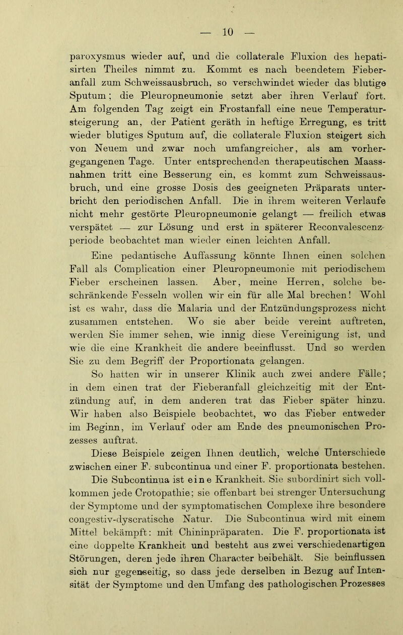 paroxysmus wieder auf, und die collaterale Fluxion des liepati- sirten Theiles nimmt zu. Kommt es nach beendetem Fieber- anfall zum Schweissausbruch, so verschwindet wieder das blutige Sputum; die Pleuropneumonie setzt aber ihren Verlauf fort. Am folgenden Tag zeigt ein Frostanfall eine neue Temperatur- steigerung an, der Patient geräth in heftige Erregung, es tritt wieder blutiges Sputum auf, die collaterale Fluxion steigert sich von Neuem und zwar noch umfangreicher, als am vorher- gegangenen Tage. Unter entsprechenden therapeutischen Maass- nahmen tritt eine Besserung ein, es kommt zum Schweissaus- bruch, und eine grosse Dosis des geeigneten Präparats unter- bricht den periodischen Anfall. Die in ihrem weiteren Verlaufe nicht mehr gestörte Pleuropneumonie gelangt — freilich etwas verspätet — zur Lösung und erst in späterer Reconvalescenz- periode beobachtet man wieder einen leichten Anfall. Eine pedantische Auffassung könnte Ihnen einen solchen Fall als Complication einer Pleuropneumonie mit periodischem Fieber erscheinen lassen. Aber, meine Herren, solche be- schränkende Fesseln wollen wir ein für alle Mal brechen! Wohl ist es wahr, dass die Malaria und der Entzündungsprozess nicht zusammen entstehen. Wo sie aber beide vereint auftreten, werden Sie immer sehen, wie innig diese Vereinigung ist, und wie die eine Krankheit die andere beeinflusst. Und so werden Sie zu dem Begriff der Proportionata gelangen. So hatten wir in unserer Klinik auch zwei andere Fälle; in dem einen trat der Fieberanfall gleichzeitig mit der Ent- zündung auf, in dem anderen trat das Fieber später hinzu. Wir haben also Beispiele beobachtet, wo das Fieber entweder im Beginn, im Verlauf oder am Ende des pneumonischen Pro- zesses auftrat. Diese Beispiele zeigen Ihnen deutlich, welche Unterscliiede zwischen einer F. subcontinua und einer F. proportionata bestehen. Die Subcontinua ist eine Krankheit. Sie siabordinirt sich voll- kommen jede Crotopathie; sie offenbart bei strenger Untersuchung der Symptome und der symptomatischen Complexe ihre besondere congestiv-dyscratische Natur. Die Subcontinua wird mit einem Mittel bekämpft: mit Chininpräparaten. Die F. proportionata ist eine doppelte Krankheit vmd besteht aus zwei verschiedenartigen Störungen, deren jede ihren Character beibehält. Sie beinfiussen sich nur gegenseitig, so dass jede derselben in Bezug auf Inten- sität der Symptome und den Umfang des pathologischen Prozesses
