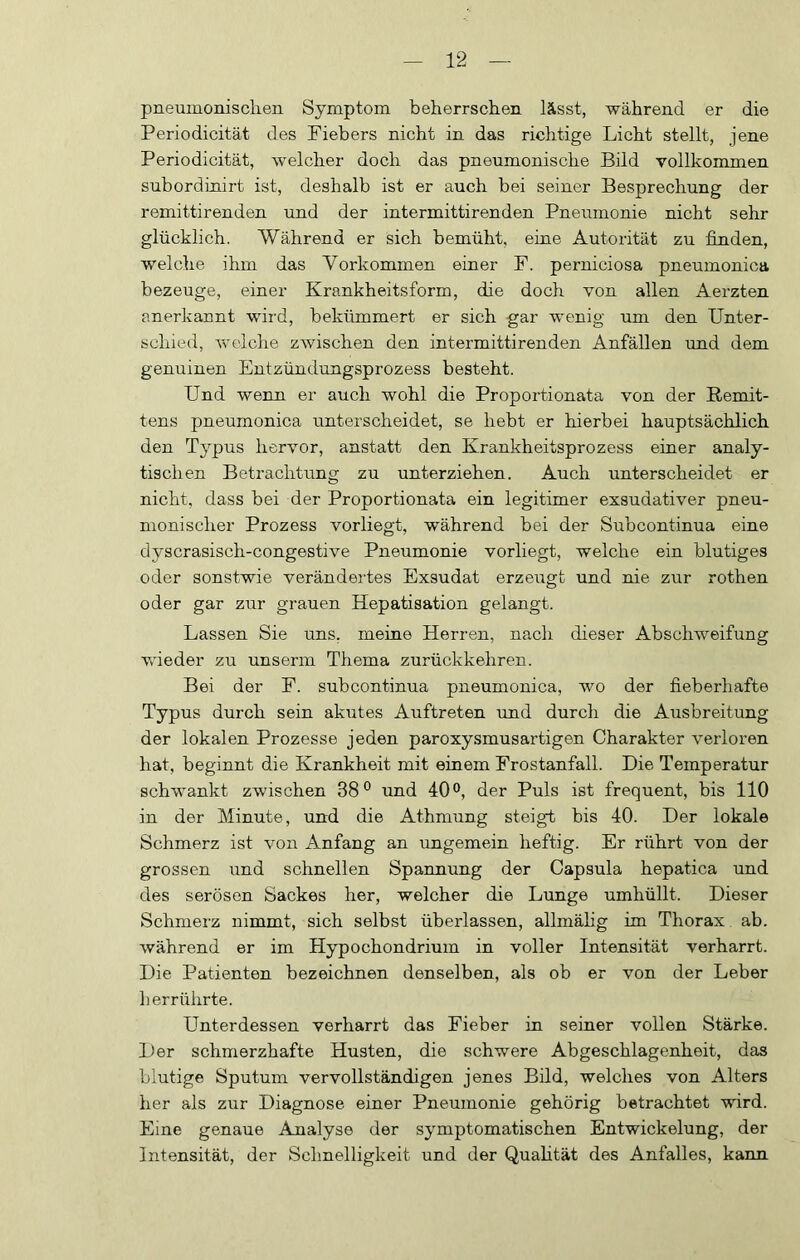 pneumonischen Symptom beherrschen lässt, während er die Periodicität des Fiebers nicht in das richtige Licht stellt, jene Periodicität, welcher doch das pneumonische Bild vollkommen subordinirt ist, deshalb ist er auch bei seiner Besprechung der remittirenden und der intermittirenden Pneiimonie nicht sehr glücklich. Während er sich bemüht, eine Autorität zu finden, welche ihm das Vorkommen einer F. perniciosa pneumonica bezeuge, einer Krankheitsform, die doch von allen Aerzten anerkannt wird, bekümmert er sich gar wenig um den Unter- schied, Avelche zAvischen den intermittirenden Anfällen und dem genuinen Entzündungsprozess besteht. Und wenn er auch wohl die Proportionata von der Remit- tens pneumonica unterscheidet, se hebt er hierbei hauptsächlich den Typus hervor, anstatt den Krankheitsprozess einer analy- tischen Betrachtung zu unterziehen. Auch unterscheidet er nicht, dass bei der Proportionata ein legitimer exsudativer pneu- monischer Prozess vorliegt, während bei der Subcontinua eine dyscrasisch-congestive Pneumonie vorliegt, welche ein blutiges oder sonstwie verändertes Exsudat erzeugt und nie zur rothen oder gar zur grauen Hepatisation gelangt. Lassen Sie uns, meine Herren, nach dieser Abschweifung Vvdeder zu unserm Thema zurückkehren. Bei der F. subcontinua pneumonica, wo der fieberhafte Typus durch sein akutes Auftreten imd durch die Ausbreitung der lokalen Prozesse jeden paroxysmusartigen Charakter verloren hat, beginnt die Krankheit mit einem Frostanfall. Die Temperatur schwankt zwischen 38® und 40®, der Puls ist frequent, bis 110 in der Minute, und die Athmung steigt bis 40. Der lokale Schmerz ist von Anfang an ungemein heftig. Er rührt von der grossen und schnellen Spannung der Capsula hepatica und des serösen Sackes her, welcher die Lunge umhüllt. Dieser Schmerz nimmt, sich selbst überlassen, allmähg im Thorax ab. während er im Hypochondrium in voller Intensität verharrt. Die Patienten bezeichnen denselben, als ob er von der Leber her rührte. Unterdessen verharrt das Fieber in seiner vollen Stärke. Der schmerzhafte Husten, die schwere Abgeschlagenheit, das blutige Sputum vervollständigen jenes Bild, welches von Alters her als zur Diagnose einer Pneumonie gehörig betrachtet wird. Eine genaue Analyse der symptomatischen Entwickelung, der Intensität, der Schnelligkeit und der Qualität des Anfalles, kann