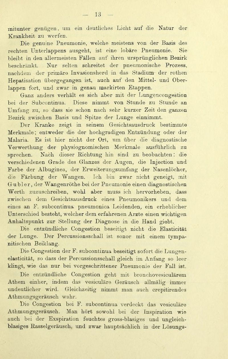 mitunter genügen, um ein deutliches Licht auf die Natur der Krankheit zu werfen. Die genuine Pneumonie, welche meistens von der Basis des rechten Unterlappens ausgeht, ist eine lobäre Pneumonie. Sie bleibt in den allermeisten Fällen auf ihren ursprünghchen Bezirk beschränkt. Nur selten schreitet der pneumonische Prozess, nachdem der primäre Invasionsherd in das Stadium der rothen Hepatisation übergegangen ist, auch auf den Mittel- und Ober- lappen fort, und zwar in genau markirten Etappen. Ganz anders verhält es sich aber mit der Limgencongestion bei der Subcontinua. Diese nimmt von Stunde zu Stunde an Umfang zu, so dass sie schon nach sehr kurzer Zeit den ganzen Bezirk zwischen Basis und Spitze der Lunge einnimmt. Der Kranke zeigt in seinem Gesichtsausdruck bestimmte Merkmale; entweder die der hochgradigen Entzündung oder der Malaria. Es ist hier nicht der Ort, um über die diagnostische Verwerthung der physiognomischen Merkmale ausführlich zu sprechen. Nach dieser Richtung hin sind zu beobachten: die verschiedenen Grade des Glanzes der Augen, die Injection und Farbe der Albuginea, der Erweiterungsumfang der Nasenlöcher, die Färbung der Wangen. Ich bin zwar nicht geneigt, mit Gubler, der Wangenröthe bei der Pneumonie einen diagnostischen Werth zuzuschreiben, wohl aber muss ich hervorheben, dass zwischen dem Gesichtsausdruck eines Pneumonikors und dem eines an F. subcontinua pneumonica Leidenden, ein erheblicher Unterschied besteht, welcher dem erfahrenen Arzte einen wichtigen Anhaltspunkt zur Stellung der Diagnose in die Hand giebt. Die entzündliche Congestion beseitigt nicht die Elasticität der Lunge. Der Percussionsschall ist sonor mit einem tympa- nitischen Beiklang. Die Congestion der F. subcontinua beseitigt sofort die Limgen- elasticität, so dass der Percussionsschall gleich im Anfang so leer khngt, wie das nur bei vorgeschrittener Pneumonie der Fall ist. Die entzündliche Congestion geht mit bronchovesiculärem Athem einher, indem das vesiculäre Geräusch allmälig immer undeutlicher wird. Gleichzeitig nimmt man auch crepitirendes Athmungsgeräusch wahr. Die Congestion bei F. subcontinua verdeckt das vesiculäre Athmungsgeräusch. Man hört sowohl bei der Inspiration wie auch bei der Exspiration feuchtes gross-blasiges und ungleich- blasiges Rasselgeräusch, und zwar hauptsächlich in der Lösungs-