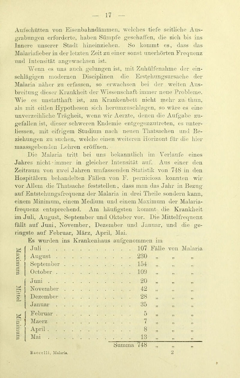 Aiifscliütten von Eisenbahnclämmen. welches tiefe seitliche Aus- grahungen ei'forderte, haben Sümpfe geschaffen, die sich bis ins Innere unserer Stadt hineinziehen. So kommt es, dass das Malariafieber in der letzten Zeit zu einer sonst unerhörten Frequenz und Intensität angewachsen ist. AVenn es uns auch gelungen ist, mit Zuhülfenahme der ein- schlägigen modernen Disciplinen die Erstehungsursache der Malaria näher zu erfassen, so erwachsen bei der weiten Aus- breitiino- dieser Kranliheit der AVissenschaft immer neue Probleme. o AVie es unstatthaft ist, am Krankenbett nicht mehr zu thun, als mit eitlen Hypothesen sich lierumzuschlagen, so wäre es eine unverzeihliche Trägheit, wenn wir Aerzte, denen die Aufgabe zu- gefallen ist, dieser schweren Endemie entgegenzutreten, es unter- liessen, mit eifrigem Studium nach neuen Thatsachen und Be- ziehungen zu suchen, welche einen weiteren Horizont für die hier maassgebenden Lehren eröffnen. Die Malaria tritt bei uns bekanntlich im A^erlaxife eines Jahres nicht'immer in gleicher Intensität auf. Aus einer den Zeitraum von zwei Jahren umfassenden Statistik von 748 in den Hospitälern behandelten Fällen von F. perniciosa konnten wir vor Allem die Thatsache feststellen. dass man das Jahr in Bezug auf Entstehungsfrequenz der Malaria in drei Theile sondern kann, einem Minimum, einem Medium und einem Maximum dei- Malaida- fi-equenz entspiechend. Am häufigsten kommt die Ki-ankheit im Juli, August, September und Oktober vor. Die Alittelfrequenz fällt auf Juni, November, Dezember und Januar, imd die ge- ringste auf Februar, März, April, Mai. Es wurden ins Krankenhaus aufgenommen im Juli 107 Fälle von Malaria p August .... 230 9’ 99 g September . 154 95 99 October .... 109 99 99 Juni 20 99 99 99 November . 42 99 99 Dezember . ; 28 99 19 99 Januar .... 35 99 „ -9 Februar .... 5 99 99 19 p' j Maerz .... 7 99 99 99 1 April 8 99 99 „ [Mai . . . . . 13 .• 91 99 Summa 748 99 99 99 Baccelli, Malaria. 2 r