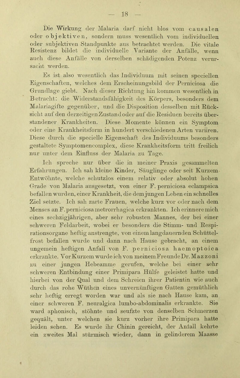 Die Wirkung der Malaria darf nicht blos vom causalen oder objektiven, sondern muss wesentlich vom individuellen oder subjektiven Standpunkte aus betrachtet werden. Die vitale Resistenz bildet die individuelle Variante der Anfälle, wenn auch diese Anfälle von derselben schädigenden Potenz verur- sacht werden. Es ist also wesentlich das Individuum mit seinen spcciellen Eigenschaften, welches dem Erscheinungsbild der Perniciosa die Grundlage giebt. Nach dieser Richtung hin kommen wesentlich in Betracht; die Widerstandsfähigkeit des Körpers, besonders dem Malai’iagifte gegenüber, und die Disposition desselben mit Rück- sicht auf den derzeitigen Zustand oder auf die Residuen bereits über- standener Krankheiten. Diese Momente können ein Symptom oder eine Krankheitsform in hundert verschiedenen Arten variiren. Diese diirch die specielle Eigenschaft des Individuums besonders gestaltete Symptomencomplex, diese Kranldreitsform tritt freilich nur unter dem EinfliTSS der Malaria zu Tage. Ich spreche nur über die in meiner Praxis gesammelten Erfahrungen. Ich sah kleine Kinder, Säuglinge oder seit Kurzem Entwöhnte, welche schutzlos einem relativ oder absolut hohen Grade von Malaria ausgesetzt, von einer F. perniciosa eclampsica befallen wurden, einer Krankheit, die dem jungen Leben ein schnelles Ziel setzte. Ich sah zarte Frauen, welche kurz vor oder nach dem Menses an F. perniciosa metrorrhagica erkrankten. Ich erinnere mich eines sechzigjährigen, aber sehr robusten Mannes, der bei einer schweren Feldarbeit, wobei er besonders die Stimm- und Respi- rationsorgane heftig anstrengte, von einem langdauernden Schüttel- frost befallen wurde und dann nach Hause gebracht, an einem imgemein heftigen Anfall von E. perniciosa haemoptoica erkrankte. V or Kui'zem wurde ich von meinem Freunde Dr. Mazzoni zu einer jungen Hebeamme gerufen, welche bei einer sehr schweren Entbindung einer Primipara Hülfe geleistet hatte und hiei'bei von dei‘ Qual und dem Schreien ihi'er Patientin wie auch <lurch das rohe Wüthen eines unveimünftigen Gatten gemüthlich sehr heftig erregt worden war und als sie nach Hause kam, an einer schweren F. neuralgica lumbo-abdominalis erkrankte. Sie ward aphonisch, stöhnte und seufzte von denselben Schmerzen gequält, unter welchen sie kurz voilier ihre Primipara hatte leiden sehen. Es wurde ihr Chinin gereicht, der Anfall kehrte ein zweites Mal stürmisch wieder, dann in gelinderem Maasse