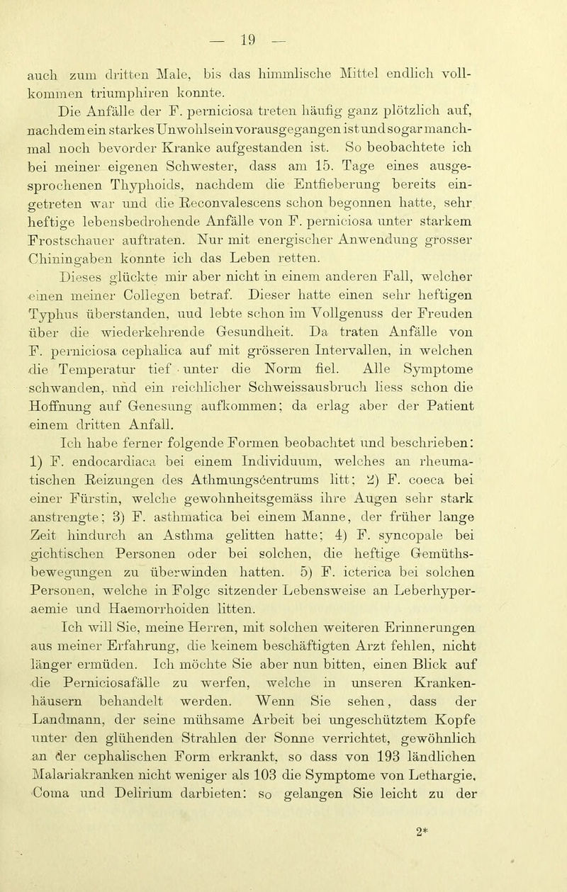 auch zuin dritten Male, bis das himmlisclie Mittel endlich voll- kommen triumphiren konnte. Die Anfälle der F. perniciosa treten häufig ganz plötzlich auf, nachdem ein starkesUnwohlsein vorausgegangen ist und sogar manch- mal noch bevorder Kranke aufgestanden ist. So beobachtete ich bei meiner eigenen Schwester, dass am 15. Tage eines ausge- sprochenen Thyphoids, nachdem die Entfieberung bereits ein- getreten war und die ßeconvalescens schon begonnen hatte, sehr heftige lebensbedrohende Anfälle von F. perniciosa unter starkem Frostschauer auftraten. Nur mit energischer Anwendung grosser Chiningaben konnte ich das Leben retten. Dieses glückte mir aber nicht in einem anderen Fall, wmlcher einen meiner Collegen betraf. Dieser hatte einen sehr heftigen Typhus überstanden, uud lebte schon im Vollgenuss der Freuden über die wiederkehrende Gesundheit. Da traten Anfälle von F. perniciosa cephahca auf mit grösseren Intervallen, in welchen die Temperatur tief ■ unter die Norm fiel. Alle Symptome schwanden, und ein i-eichhcher Schweissausbruch liess schon die Hoffnung auf Genesung aufkommen; da erlag aber der Patient einem dritten Anfall. Ich habe ferner folgende Formen beobachtet und beschrieben: 1) F. endocardiaca bei einem Individuum, welches an rheuma- tischen Reizungen des Athmungscentrums litt; ‘d) F. coeca bei einer Fürstin, welche gewohnheitsgemäss ihre Augen sehr stark anstrengte; 3) F. asthmatica bei einem Manne, der früher lange Zeit hindurch an Asthma gelitten hatte; 4) F. syncopale bei gichtischen Personen oder bei solchen, die heftige Gemüths- bewegungen zu überwinden hatten. 5) F. icterica bei solchen Personen, welche in Folge sitzender Lebensweise an Leberhyper- aemie und Haemorrhoiden litten. Ich will Sie, meine Herren, mit solchen weiteren Erinnerungen aus meiner Erfahrung, die keinem beschäftigten Arzt fehlen, nicht länger ermüden. Ich möchte Sie aber nun bitten, einen Blick auf die Perniciosafälle zu werfen, welche in unseren Kranken- häusern behandelt werden. Wenn Sie sehen, dass der Landmann, der seine mühsame Arbeit bei ungeschütztem Kopfe unter den glühenden Strahlen der Sonne verrichtet, gewöhnlich an der cephalischen Form erkrankt, so dass von 193 ländlichen Malariakranlcen nicht weniger als 103 die Symptome von Lethargie. Coma und Delirium daihieten; so gelangen Sie leicht zu der 2*