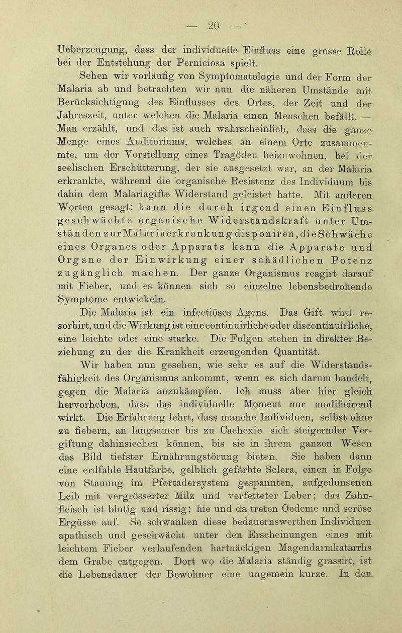 Ueberzeugung, dass der individuelle Einfluss eine grosse Eolle- bei der Entstellung der Perniciosa spielt. Sehen wir vorläufig von Symptomatologie und der Form der Malaria ab und betrachten wir nun die näheren Umstände mit Berücksichtigung des Einflusses des Ortes, der Zeit und der Jahreszeit, unter welchen die Malaria einen Menschen befällt. Man erzählt, und das ist auch wahrscheinlich, dass die p-anze Menge eines Auditoriums, welches an einem Orte zusammen- mte, um der Vorstellung eines Tragöden beizuwohnen, bei der seelischen Erschütterung, der sie ausgesetzt w^ar, an der Malaria erkrankte, während die organische Eesistenz des Individuum bis dahin dem Malariagifte Widerstand geleistet hatte. Mit anderen Worten gesagt: kann die durch irgend einen Einfluss geschwächte organische Widerstandskraft unter Um- ständen zurMalar iaerkr ankung dis p oniren, die Schwäche eines Organes oder Apparats kann die Apparate und Organe der Einwirkung einer schädlichen Potenz zugänglich machen. Der ganze Organismus reagirt darauf mit Fieber, und es können sich so einzelne lebensbedrohende Symptome entwickeln. Die Malaria ist ein infectiöses Agens. Das Gift wird re- sorbirt, und die Wirkung ist eine continuirliche oder discontinuirliche, eine leichte oder eine starke. Die Folgen stehen in direkter Be- ziehung zu der die Krankheit erzeugenden Quantität. Wir haben nun gesehen, wie sehr es auf die Widerstands- fähigkeit des Organismus ankommt, wenn es sich darum handelt, gegen die Malaria anzukämpfen. Ich muss aber hier gleich hervorheben, dass das individuelle Moment nur modificirend wirkt. Die Erfahrung lehrt, dass manche Individuen, selbst ohne zu fiebern, an langsamer bis zu Cachexie sich steigernder Ver- giftung dahinsiechen können, bis sie in ihrem ganzen Wesen das Bild tiefster Ernährungstörung bieten. Sie haben dann eine erdfahle Hautfarbe, gelbhch gefärbte Sclera, einen in Folge von Stauung im Pfortadersystem gespannten, aufgedunsenen Leib mit vergrösserter Milz und verfetteter Leber; das Zahn- fleisch ist blutig und rissig; hie und da treten Oedeme und seröse Ergüsse auf. So schwanlven diese bedauernswerthen Individuen apathisch und geschwächt unter den Erscheinungen eines mit leichtem Fieber verlaufenden hartnäckigen Magendarmkatanhs dem Grabe entgegen. Dort wo die Malaria ständig grassirt, ist die Lebensdauer der Bewolmer eine ungemein kurze. In den