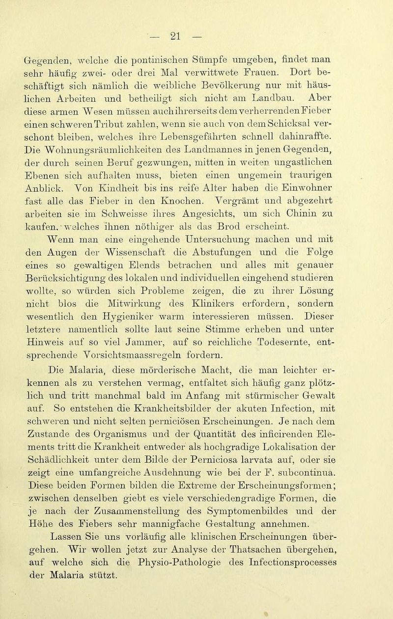 Gegenden, welche die pontinischen Sümpfe umgeben, findet man sehr häiifig zwei- oder drei Mal verwittwete Frauen. Dort be- schäftigt sich nämlich die weibliche Bevölkerung nur mit häus- lichen Arbeiten und betheiligt sich nicht am Landbau. Aber diese armen Wesen müssen auchihrerseits demverherrendenFieber einen schweren Tribut zahlen, wenn sie auch von dem Schicksal ver- schont bleiben, welches ihre Lebensgefährten schnell dahinraffte. Die Wolmungsräumlichkeiten des Landmannes in jenen Gegenden, der durch seinen Beruf gezwungen, mitten in weiter ungastlichen Ebenen sich aufhalten muss, bieten einen ungemein traurigen Anblick. Von Kindheit bis ins reife Alter haben die Einwohner fast alle das Fieber in den Knochen. Vergrämt und abgezehrt arbeiten sie im Schweisse ihres Angesichts, um sich Chinin zu kaufen. • w'elches ihnen nöthiger als das Brod erscheint. Wenn man eine eingehende Untersuchung machen und mit den Augen der Wissenschaft die Abstufungen und die Folge eines so gewaltigen Elends betrachen und alles mit genauer Berücksichtigung des lokalen und individuellen eingehend studieren wollte, so würden sich Probleme zeigen, die zu ihrer Lösung nicht blos die Mitwirkung des Khnikers erfordern, sondern wesentlich den Hygieniker warm interessieren müssen. Dieser letztere namentlich sollte laut seine Stimme erheben und unter Hinweis auf so viel Jammer, auf so reichliche Todesernte, ent- sprechende Yorsichtsmaassregeln fordern. Die Malaria, diese mörderische Macht, die man leichter er- kennen als zu vei-stehen vermag, entfaltet sich häufig ganz plötz- lich und tritt manchmal bald im Anfang mit stürmischer Gewalt auf. So entstehen die Krankheitsbilder der akuten Infection, mit schweren und nicht selten perniciösen Erscheinungen. Je nach dem Zustande des Organismus und der Quantität des inflcirenden Ele- ments tritt die Krankheit entweder als hochgradige Lokalisation der Schädlichkeit unter dem Bilde der Perniciosa larvata auf, oder sie zeigt eine umfangreiche Ausdehnung wie bei der F. subcontinua. Diese beiden Formen bilden die Extreme der Erscheinungsformen; zwischen denselben giebt es viele verschiedengradige Formen, die je nach der Zusammenstellung des Symptomenbildes und der Höhe des Fiebers sehr mannigfache Gestaltung annehmen. Lassen Sie uns vorläufig alle klinischen Erscheinungen über- gehen. Wir wollen jetzt zur Analyse der Thatsachen übergehen, auf welche sich die Physio-Pathologie des Infectionsprocesses der Malaria stützt.