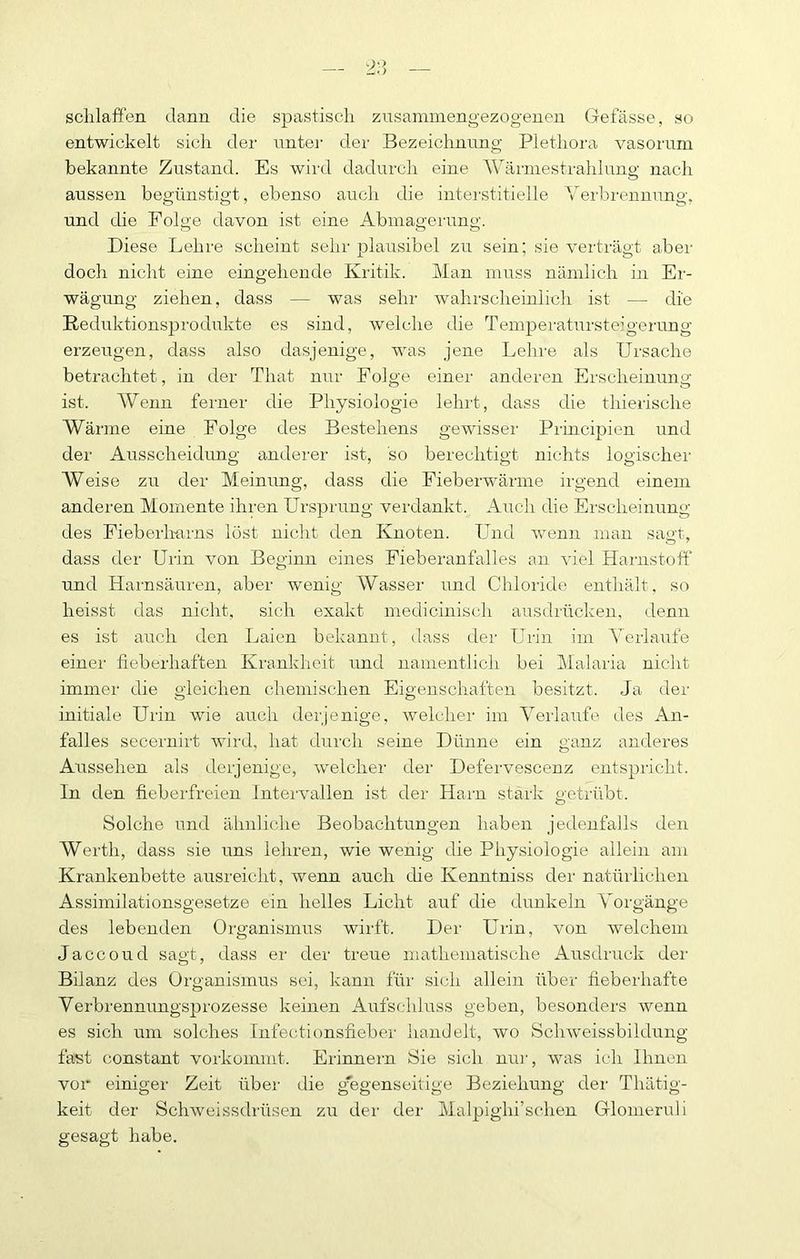 sclilaffen dann die spastisch ziisammengezogenen Gefässe, so entwickelt sich der unter der Bezeichnung Plethora vasorum bekannte Zustand. Es wird dadurch eine Wärniestrahhing nach aussen begünstigt, ebenso auch die intei'stitielle Yerbi'ennung, und die Folge davon ist eine Abmagerung. Diese Lehre scheint sehr plausibel zu sein; sie verträgt aber doch nicht eine eingehende Kritik. Man muss nämlich in Er- wägung ziehen, dass — was sehr wahrscheinlich ist — die Reduktionsprodukte es sind, welche die Temperatursteigerung erzeugen, dass also dasjenige, was jene Lehre als Ursache beti’achtet, in der That nur Folge einer anderen Erscheinung ist. AVenn ferner die Physiologie lehrt, dass die thierische AVärme eine Folge des Bestehens gewisser Principien und der Ausscheidung anderer ist, so berechtigt nichts logischer AYeise zu der Meinung, dass die Fieberwärme irgend einem anderen Momente ihren Ursprung verdankt. Auch die Erscheinung des Fieberliarns löst nicht den Knoten. Luid wenn man sagt, dass der Urin von Beginn eines Fieberanfalles an viel Harnstoff und Harnsäuren, aber wenig AVasser und Chloride enthält, so heisst das nicht, sich exakt medicinisch ausdiücken, denn es ist auch den Laien bekannt, dass dei' Urin im A'eiiaufe einer fieberhaften Krankheit und namentlich bei Malaria nicht immer die gleichen chemischen Eigenschaften besitzt. Ja der initiale Urin wie auch derjenige, welcher im Aerlaufe des An- falles secernirt wird, hat durch seine Dünne ein ganz anderes Aussehen als derjenige, tvelcher der Defervescenz entspricht. In den fieberfreien Intervallen ist der Harn stark getrübt. Solche und ähnliche Beobachtungen haben jedenfalls den AVerth, dass sie uns lehren, wie wenig die Physiologie allein am Krankenbette ausreicht, wenn auch die Kenntniss der natürlichen Assimilationsgesetze ein helles Licht auf die dunkeln A^orgänge des lebenden Organisimis wirft. Der Urin, von welchem Jaccoud sagt, dass er der treue mathematische Ausdruck der Bilanz des Organismus sei, kann für sich allein über fieberhafte Verbrennungsprozesse keinen Aufschluss geben, besonders wenn es sich um solches Infectionsfieber handelt, wo Schweissbildung fast constant vorkoinmt. Erinnern Sie sich nur, was ich Ihnen vor einiger Zeit über die gegenseitige Beziehung der Thätig- keit der Schweissdrüsen zu der der Malpighi’schen Glomeruli gesagt habe.