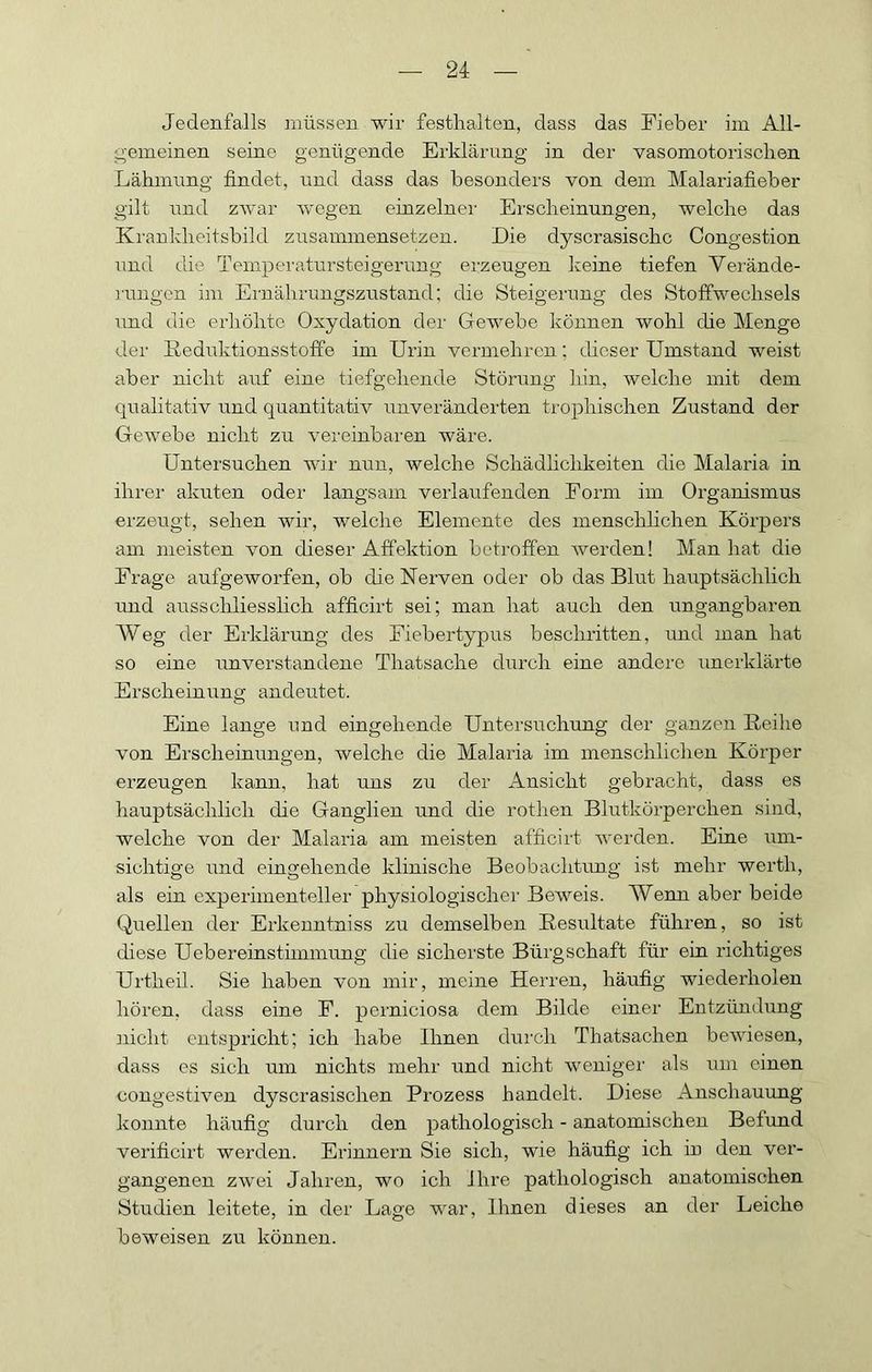 Jedenfalls müssen wir festhalten, dass das Fieber im All- gemeinen seine genügende Erklärung in der vasomotorischen Lähmung findet, und dass das besonders von dem Malariafieber gilt und zwar w'ogen einzelner Erscheinungen, welche das Krankheitsbild zusainmensetzen. Die dyscrasischc Congestion und die Temperatursteigerung erzeugen keine tiefen Vei'ände- rungen im Ernährungszustand; die Steigerung des Stoffwechsels und die erhöhte Oxydation der Gewebe können wohl die Menge der ßeduktionsstoffe im Urin vermehren; dieser Umstand weist aber nicht auf eine tiefgehende Störung hin, welche mit dem qualitativ und quantitativ unveränderten trophischen Zustand der Gewebe nicht zu vereinbaren wäre. Untersuchen wir nun, welche Schädhehkeiten die Malaria in ihrer akuten oder langsam verlaufenden Form im Organismus erzeugt, sehen wir, welche Elemente des menschlichen Körpers am meisten von dieser Affektion betroffen werden! Man hat die Frage aufgeworfen, ob die Nerven oder ob das Blut hauptsächlich und ausschliesslich afficirt sei; man hat auch den ungangbaren Weg der Erklärung des Fiebertypus beschritten, und man hat so eine unverstandene Thatsache durch eine andere unerklärte Erscheinung andeutet. Eine lange und eingehende Untersuchung der ganzen Reihe von Erscheinungen, welche die Malaria im menschlichen Körper erzeugen kann, hat uns zu der Ansicht gebracht, dass es hauptsächlich die Ganglien und die rothen Blutkörperchen sind, welche von der Malaria am meisten afficirt werden. Eine um- sichtige und eingehende klinische Beobachtung ist mehr werth, als ein experimenteller physiologischer Beweis. Wenn aber beide Quellen der Erkenntniss zu demselben Resultate führen, so ist diese Uebereinstimmung die sicherste Bürgschaft für ein richtiges Urtheil. Sie haben von mir, meine Herren, häufig wiederholen hören, dass eine F. perniciosa dem Bilde einer Entzündung ]iicht entspricht; ich habe Binen durch Thatsachen bewiesen, dass es sich um nichts mehr und nicht wenigei' als um einen congestiven dyscrasischen Prozess handelt. Diese Anschauung konnte häufig durch den pathologisch - anatomischen Befund verificirt werden. Erinnern Sie sich, wie häufig ich in den ver- gangenen zwei Jahren, wo ich Ihre pathologisch anatomischen Studien leitete, in der Lage war. Ihnen dieses an der Leiche beweisen zu können.