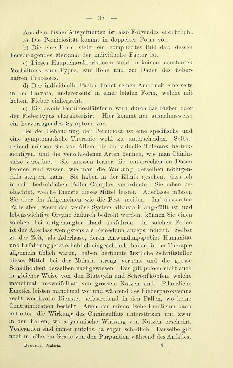 Aus dem bisher Ausgefühi-ten ist also Folgendes ersichtlich: a) Die Perniciosität kommt in doppelter Form vor. b) Die eine Form stellt ein complicirtes Bild dar, dessen hervorra<rendes Merkmal der individuelle Factor ist. c) Dieses Hauptcharakteristicum steht in keinem constanten Yerhältniss zum Typus, zur Höhe und zur Dauer des fieber- haften Processes. d) Der individuelle Factor findet seinen Ausdruck einerseits in der Larvata, andererseits in einer letalen Form, welche mit hohem Fieber einhergeht. e) Die zweite Perniciositätsform wird durch das Fieber oder den Fiebertypus charakterisirt. Hier kommt nur ausnahmsweise ein hervorragendes Symptom vor. Bei der Behandlung der Perniciosa ist eine specifische und eine symptomatische Therapie wohl zu unterscheiden. Selbst- redend müssen Sie vor Allem die individuelle Toleranz berück- sichtigen, und'die verschiedenen Arten kennen, wie man Chinin- salze verordnet. Sie müssen ferner die entsprechenden Dosen kennen und wissen, wie man die Wirkung derselben nöthigen- falls steigern kann. Sie haben in der Klinik gesehen, dass ich in sehr bedrohlichen Fällen Campher verordnete. Sie haben be- obachtet, welche Dienste dieses Mittel leistet. Aderlässe müssen Sie aber im Allgemeinen wie die Pest meiden. Im' äussersten Falle aber, wenn das venöse System allzustark angefüllt ist, und lebenswichtige Organe dadurch bedroht werden, können Sie einen solchen bei aufgehängter Hand ausführen. In solchen Fällen ist der Aderlass wenigstens als Eemedium anceps indicirt. Selbst zu der Zeit, als Aderlässe, deren Anwendungsgebiet Humanität und Erfahrung jetzt erheblich eingeschränkt haben, in der Therapie allgemein üblich waren, haben berühmte ärztliche Schriftsteller dieses Mittel bei der Malaria streng verpönt imd die grosse Schädlichkeit desselben nachgewiesen. Das gilt jedoch nicht auch in gleicher Weise von den Blutegeln und Schröpf köpfen, welche manchmal unzweifelhaft von grossem Nutzen sind. Pflanzliclre Emetica leisten manclunal vor und während des Fieberparoxysmus recht werthvolle Dienste, selbstredend in den Fällen, wo keine Contraindication besteht. Auch das mineralische Emeticum kann mitunter die Wirkung des Chininsulfats unterstützen und zwar in den Fällen, wo adynamische Wirkung von Nutzen erscheint. Vesicantien sind immer nutzlos, ja sogar schädlich. Dasselbe gilt noch in höherem Grade von den Purgantien während des Anfalles. Baccelli, Malaria. 3