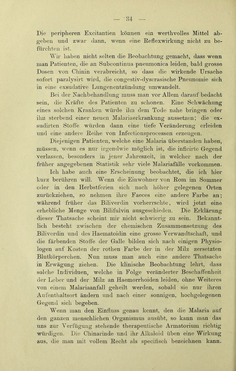 Die peripheren Excitantien können ein werthvolles Mittel ab- gebeu nnd zwar dann, wenn eine Eetlexwirkung nicht zu be- fürchten ist. AVir haben nicht selten die Beobachtung gemacht, dass wenn man Patienten, die an Subcontinua pneumonica leiden, bald grosse Dosen von Chinin verabreicht, so dass die wirkende Ursache sofort paralysirt wird, die congestiv-dyscrasische Pncunomie sich in eine exsudative Lungenentzündung umwandelt. Bei der Nachbehandlung muss man vor Allem darauf bedacht sein, die Kräfte des Patienten zu schonen. Eine Schwächung eines solchen Kranken würde iliu dem Tode nahe bringen oder ihn sterbend einer neuen Malariaerkrankung aussetzen; die ex- sudirten Stoffe würden dann eine tiefe Veränderung erleiden und eine andere Keihe von Infectionsprocessen erzeugen. Diejenigen Patienten, welche eine Malaria überstanden haben, müssen, wenn es nur irgendwie möglich ist, die inficirtc Gegend verlassen, besonders in jener Jahreszeit, in welcher nach der früher angegebenen Statistik sehr viele Malariafälle Vorkommen. Ich habe auch eine Erscheinung beobachtet, die ich hier kurz berühren will. Wenn die Einwohner von Rom im Sommer oder in den Herbstferien sich nach höher gelegenen Orten zurückziehen, so nehmen ihre Faeces eine andere Farbe an; während früher das Biliverdin vorherrschte, wird jetzt eine erhebliche Menge von Bilifulvin ausgeschieden. Die Erklärung dieser Thatsache scheint mir nicht schwierig zu sein. Bekannt- lich besteht zwischen der chemischen Zusammensetzung des Biliverdin und des Haematoidin eine grosse Verwandtschaft, und die färbenden Stoffe der Galle bilden sich nach einigen Physio- logen auf Kosten der rothen Farbe der in der Milz zersetzten Blutkörperchen. Nun muss man auch eine andere Tiiatsache in Erwägung ziehen. Die klinische Beobachtung lehrt, dass solche Individuen, welche in Folge veränderter Bescliaffenheit der Leber und der Milz an Haemorrhoiden leiden, oline Weiteres von einem Malariaanfall geheilt werden, sobald sie nur ihren Aufenflialtsort ändern und naclr einer sonnigen, hochgelegenen Gegend sich begeben. Wenn man den Einfluss genau kennt, den die Malaria auf den ganzen menschlichen Organismus ausübt, so kann man das uns zur Verfügung stehende therapeutische Armatorium richtig würdigen. Die Chinarinde und ihr Alkaloid üben eine Wirkung aus, die man mit vollem Recht als speciflsch bezeichnen kann.