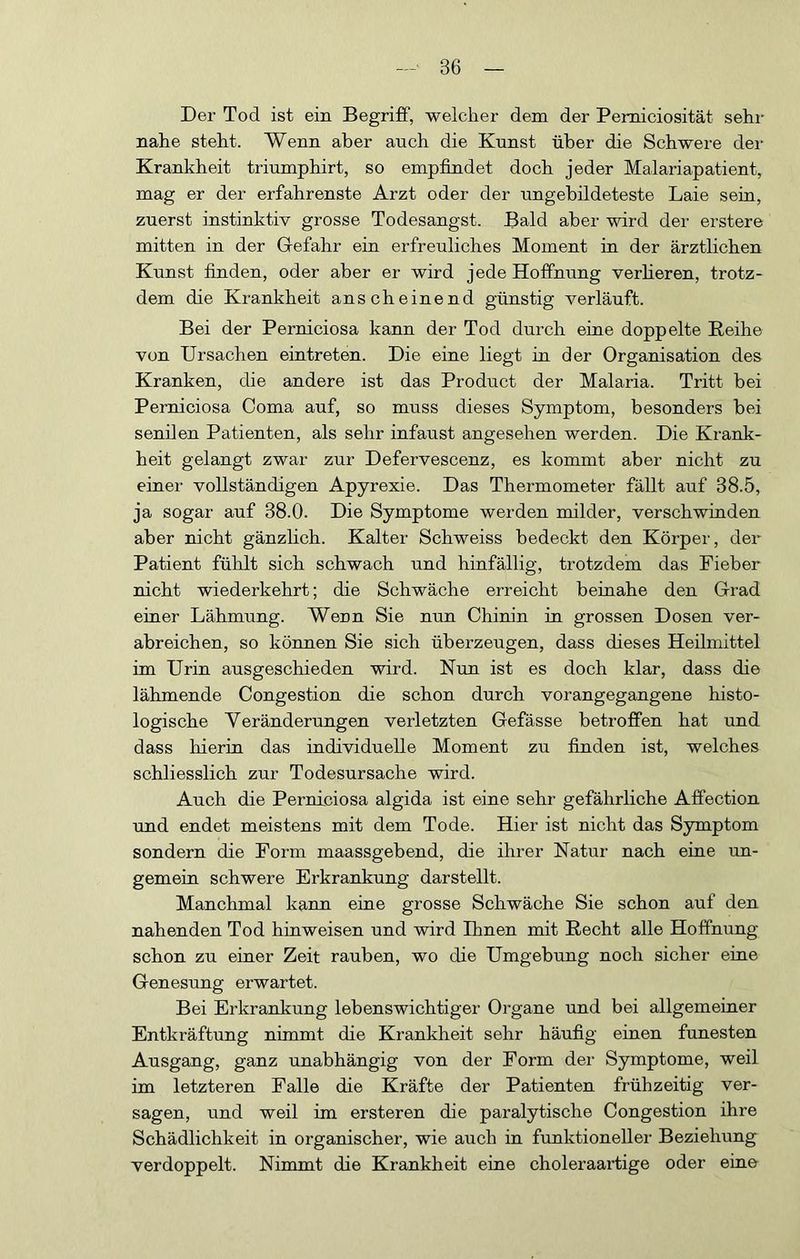 Der Tod ist ein Begriff, welcher dem der Pemiciosität sehr nahe steht. Wenn aber auch die Knnst über die Schwere der Krankheit triumphirt, so empfindet doch jeder Malariapatient, mag er der erfahrenste Arzt oder der nngebildeteste Laie sein, zuerst instinktiv grosse Todesangst. Bald aber wird der erstere mitten in der Gefahr ein erfreuliches Moment in der ärztlichen Kunst finden, oder aber er wird jede Hoffnung verlieren, trotz- dem die Krankheit anscheinend günstig verläuft. Bei der Perrdciosa kann der Tod durch eine doppelte Reihe von Ursachen eintreten. Die eine liegt in der Organisation des Kranken, die andere ist das Product der Malaria. Tritt bei Perniciosa Coma auf, so muss dieses Symptom, besonders bei senilen Patienten, als sehr infaust angesehen werden. Die Krank- heit gelangt zwar zur Defervescenz, es kommt aber nicht zu einer vollständigen Apyrexie. Das Thermometer fällt auf 38.5, ja sogar auf 38.0. Die Symptome werden milder, verschwinden aber nicht gänzlich. Kalter Schweiss bedeckt den Körper, der Patient fühlt sich schwach und hinfällig, trotzdem das Fieber nicht wiederkehrt; die Schwäche erreicht beinahe den Grad einer Lähmung. Wenn Sie nun Chinin in grossen Dosen ver- abreichen, so können Sie sich überzeugen, dass dieses Heilmittel im Urin ausgeschieden wird. Nun ist es doch klar, dass die lähmende Congestion die schon durch vorangegangene histo- logische Veränderungen verletzten Gefässe betroffen hat und dass hierin das individuelle Moment zu finden ist, welches schliesslich zur Todesursache wird. Auch die Perniciosa algida ist eine sehr gefährliche Affection und endet meistens mit dem Tode. Hier ist nicht das Symptom sondern die Form maassgebend, die ihrer Natur nach eine un- gemein schwere Erkrankung darstellt. Manchmal kann eine grosse Schwäche Sie schon auf den nahenden Tod hinweisen und wird Ihnen mit Recht alle Hoffnung schon zu einer Zeit rauben, wo die Umgebung noch sicher eine Genesung erwartet. Bei Erkrankung lebenswichtiger Organe und bei allgemeiner Entkräftung nimmt die Krankheit sehr häufig einen funesten Ausgang, ganz unabhängig von der Form der Symptome, weil im letzteren Falle die Kräfte der Patienten frühzeitig ver- sagen, und weil im ersteren die paralytische Congestion ihre Schädlichkeit in organischer, wie auch in funktioneller Beziehung verdoppelt. Nimmt die Krankheit eine choleraartige oder eine