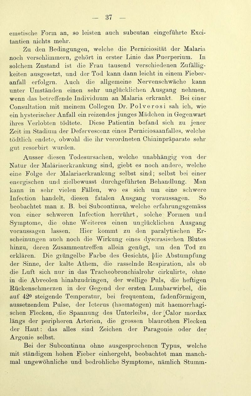 emetische Form an, so leisten auch subcutan eingeführte Exci- tantien nichts mehr. Zu den Bedingungen, welclie die Perniciosität der Malaria noch verschlimmern, gehört in erster Linie das Puerperium. In solchem Zustand ist die Frau tausend verschiedenen Zufällig- keiten ausgesetzt, und der Tod kann dann leicht in einem Fieber- anfall erfolgrn. Auch die allgemeine Nervenschwäche kann unter Umständen einen sehr unglücklichen Ausgang nehmen, wenn das betreffende Individuum an Malaria erkrankt Bei einer Consultation mit meinem Collegen Dr. Polverosi sah ich, wie ein hysterischer Anfall ein reizendes junges Mädchen in Gegenwart ihres Verlobten tödtete. Diese Patientin befand sich zu jener Zeit im Stadium der Defervescenz eines Perniciosaanfalles, welche tödtlich endete, obwohl die ihr verordneten Chininpräparate sehr p'ut resorbirt wurden. o Ausser diesen Todesursachen, welche unabhängig von der Natur der Maläriaerkrankung sind, giebt es noch andere, welche eine Folge der Malariaerkrankung selbst sind; selbst bei einer energischen imd zielbewusst durchgeführten Behandlung. Man kann in sehr vielen Fällen, wo es sich um eine schwere Infection handelt, diesen fatalen Ausgang Voraussagen. So beobachtet man z. B. bei Subcontinua, welche erfahrungsgemäss von einer schweren Infection herrührt, solche Formen und Symptome, die ohne Weiteres einen unglücklichen Ausgang Voraussagen lassen. Hier kommt zu den paralytischen Er- scheinungen auch noch die Wirkung eines dyscrasischen Blutes hinzu, deren Zusammentreffen allein genügt, iim den Tod zu erklären. Die giüngelbe Farbe des Gesichts, |die Abstumpfung der Sinne, der kalte Athem, die rasselnde Respiration, als ob die Luft sich nur in das Tracheobronchialrohr cirkulirte, ohne in die Abveolen hinabzudringen, der wellige Puls, die heftigen Rückenschmerzen in der Gegend der ersten Lumbarwirbel, die auf 42^ steigende Temperatur, bei frequentem, fadenförmigem, aussetzendem Pulse, der Icterus (haeinatogen) mit haemorrhagi- schen Flecken, die Spannung des Unterleibs, der^Calor mordax längs der peripheren Arterien, die grossen blaurothen Flecken der Haut: das alles sind Zeichen der Paragonie oder der Argonie selbst. Bei der Subcontinua ohne ausgesprochenen Typus, welche mit ständigem hohen Fieber einhergeht, beobachtet man manch- mal ungewöhnliche und bedrohliche Symptome, nämlich Stumm-