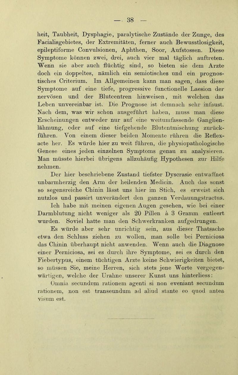 heit, Taubheit, Dysphagie, paralytische Zustände der Zunge, des Facialisgebietes, der Extremitäten, ferner auch Bewusstlosigkeit, epileptiforme Convulsionen, Aphthen, Soor, Aufstossen. Diese Symptome können zwei, drei, auch vier mal täglich auftreten. Wenn sie aber auch flüchtig sind, so bieten sie dem Arzte doch ein doppeltes, nämlich ein semiotisches und ein prognos- tisches Criterium. Im Allgemeinen kann man sagen, dass diese Symptome auf eine tiefe, progressive functioneile Laesion dei- nervösen und der Blutcentren hinweisen, mit welchen das Leben unvereinbar ist. Die Prognose ist demnach sehr infaust. Nach dem, was wir schon ausgeführt haben, muss man diese Erscheinungen entweder nur auf eine weitumfassende Ganglien- lähmung, oder auf eine tiefgehende Blutentmischung zurück- führen. Von einem dieser beiden Momente rühren die Beflex- acte her. Es würde hier zu weit führen, die physiopathologische Genese eines jeden einzelnen Symptoms genau zu analysieren. Man müsste liierbei übrigens allzuhäufig Hypothesen zur Hilfe nehmen. Der hier beschriebene Zustand tiefster Dyscrasie entwafthet unbarmherzig den Arm der heilenden Medicin. Auch das sonst so segensreiche Chinin lässt uns liier im Stich, es erweist sich nutzlos und passirt unverändert den ganzen Verdauungstractus. Ich habe mit meinen eigenen Augen gesehen, wie bei einer Darmblutung nicht wenigei' als 20 Pillen ä 3 Gramm entleert wurden. Soviel hatte man den Schwerkranken aufgedrungen. Es würde aber sehr unrichtig sein, aus dieser Thatsache etwa den Schluss ziehen zu wollen, man solle bei Perniciosa das Cliinin überhaupt nicht anwenden. Wenn auch die Diagnose einer Perniciosa, sei es durch ihre Symptome, sei es durch den Fiebertypus, einem tüchtigen Arzte keine Schwierigkeiten bietet, so müssen Sie, meine Herren, sich stets jene Worte vergegen- wärtigen, welche der Urahne unserer Kunst uns hinterliess: Umnia secundum rationem agenti si non eveniant secuudum rationem, non est transeundum ad aliud staute eo quod antea, Visum est.