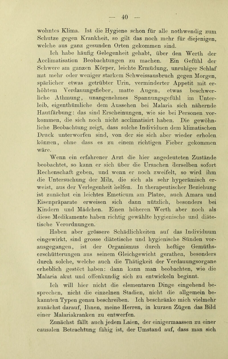 wohntcs Klima. Ist die Hygiene schon für alle nothwendig zum Schutze gegen Krankheit, so gilt das noch mehr für diejenigen, welche aus ganz gesunden Orten gekommen sind. Ich habe häufig Grelegenheit gehabt, über den Werth der Acclimatisation Beobachtungen zu machen. Ein G-efühl der Schwere am ganzen Körper, leichte Ermüdung, unruhiger Schlaf imt mehr oder weniger starkem Schweissausbruch gegen Morgen, spärlicher etwas getrübter Urin, verminderter Appetit mit er- höhtem Verdauungsfieber, matte Augen, etwas beschwer- liche Athmung, una,ngenehmes Spannungsgefühl im Unter- leib, eigenthümliche dem Aussehen bei Malaria sich nähernde Hautfärbung: das sind Erscheinungen, wie sie hei Personen ver- kommen, die sich noch nicht acclunatisirt haben. Die gewöhn- liche Beobachtung zeigt, dass solche Individuen dem klimatischen Druck unterworfen sind, von der sie sich aber wieder erholen können, ohne dass es zu einem richtigen Fieber gekommen wäre. Wenn ein erfahrener Arzt die hier angedeuteten Zustände beobachtet, so kann er sich über die Ursachen derselben sofort Hechenschaft geben, und wenn er noch zweifelt, so wird ihm die Untersuchung der Milz, die sich als sehr hyperämisch er- weist, aus der Verlegenheit helfen. In therapeutischer Beziehung ist zunächst ein leichtes Emeticum am Platze, auch Amara und Eisenpräparate erweisen sich dann nützlich, besonders bei Kindern und Mädchen. Einen höheren Werth aber noch als diese Medikamente haben richtig gewählte hygienisdio imd diäte- tische Verordnungen. Haben aber grössere Schädlichkeiten auf das Individuum eingewirkt, sind grosse diätetische und hygienische Sünden vor- ausgegangen, ist der Organismus durch heftige Gemüths- erschütterungen aus seinem Gleichgewicht gerathen, besonders durch solche, welche auch die Thätigkeit der Verdauungsorgane erheblich gestört haben; dann kann man beobachten, wie die Malaria akut und offenkundig sich zu entwickeln beginnt. Ich will hier nicht die elementaren Dinge eingehend be- sprechen, nicht die einzelnen Stadien, nicht die allgemein be- kannten Typen genau beschreiben. Ich beschränke mich vielmehr zunächst darauf. Ihnen, meine Herren, in kurzen Zügen das Bild einer Malariakranken zu entwerfen. Zunächst fällt auch jedem Laien, der einigermaassen zu einer causalen Betrachtung fähig ist, der Umstand auf, dass man sich