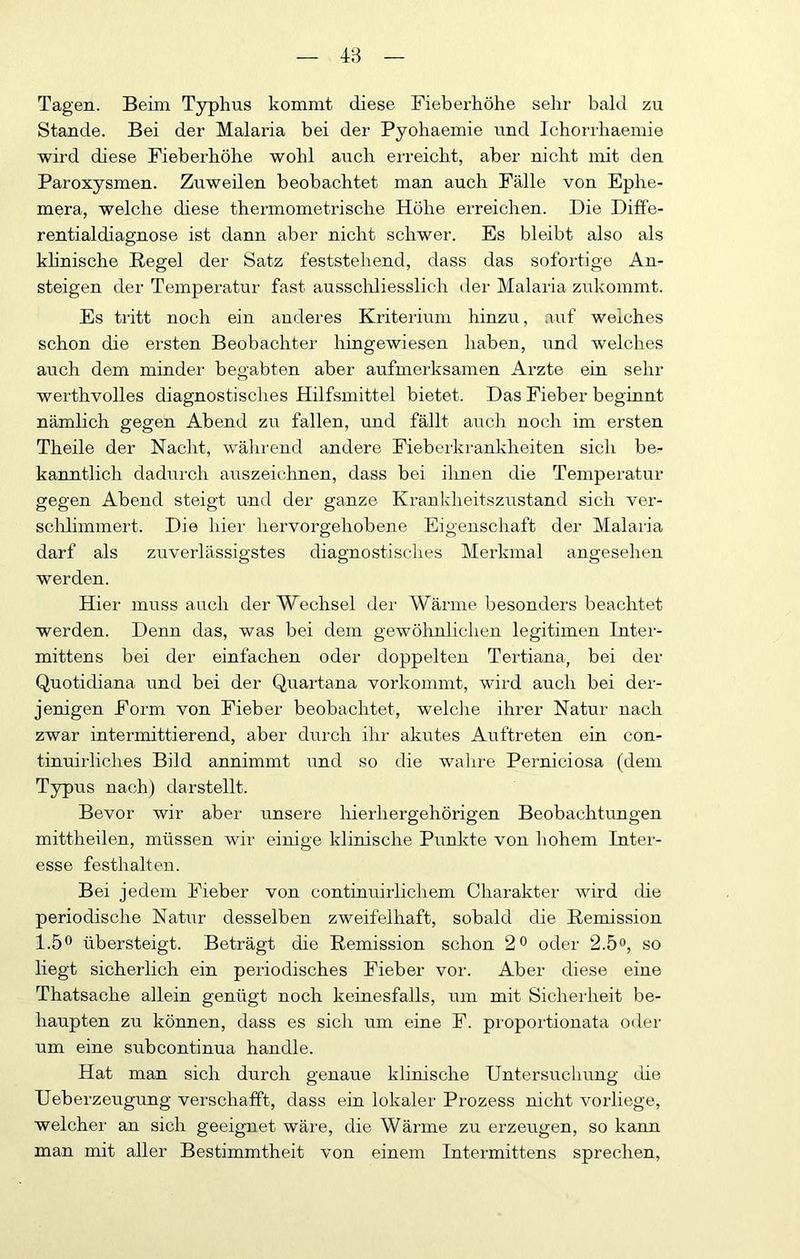 Tagen. Beim Typhus kommt diese Fieberhöhe sehr bald zu Stande. Bei der Malaria bei der Pyohaemie und Ichorrhaemie wird diese Fieberhöhe wohl auch erreicht, aber nicht mit den Paroxysmen. Zuweilen beobachtet man auch Fälle von Ephe- mera, welche diese thermometrische Höhe ei-reichen. Die Difie- rentialdiagnose ist dann aber nicht schwer. Es bleibt also als khnische Regel der Satz feststehend, dass das sofortige An- steigen der Temperatur fast ausscliliesslich der Malaria zukommt. Es tritt noch ein anderes Kriterium hinzu, auf weiches schon die ersten Beobachter hingewiesen haben, und welches auch dem minder begabten aber aufmerksamen Arzte ein sehr werthvolles diagnostisches Hilfsmittel bietet. Das Fieber beginnt nämlich gegen Abend zu fallen, und fällt auch noch im ersten Th eile der Nacht, wälirend andere Fieberkrankheiten sich be- kanntlich dadurch auszeichnen, dass bei ilinen die Temperatur gegen Abend steigt und der ganze Krankheitszustand sich ver- schlimmert. Die hier hervorgehobene Eigenschaft der Malaifa darf als zuverlässigstes diagnostisches Merkmal angesehen werden. Hier muss auch der Wechsel der AVärme besonders beachtet werden. Denn das, was bei dem gewöhnlichen legitimen Later- mittens bei der einfachen oder doppelten Tertiana, bei der Quotidiana und bei der Quartana vorkommt, wird auch bei der- jenigen Form von Fieber beobachtet, welclie ihrer Natur nach zwar intermittierend, aber durch ihr akutes Auftreten ein con- tinuirliches Bild annimmt und so die wahre Perniciosa (dem Typus nach) darstellt. Bevor wir aber unsere hierhergehörigen Beobachtungen mittheilen, müssen wir einige klinische Punkte von liohem Inter- esse festhalten. Bei jedem Fieber von continuirlichem Charakter wird die periodische Natur desselben zweifelhaft, sobald die Remission 1.5^* übersteigt. Beträgt die Remission schon 2^ oder 2.5», so liegt sicherlich ein periodisches Fieber vor. Aber diese eine Thatsache allein genügt noch keinesfalls, um mit Sicherheit be- haupten zu können, dass es sich um eine F. proportionata oder um eine subcontinua handle. Hat man sich durch genaue klinische Untersuchung (.iie Ueberzeugung verschafft, dass ein lokaler Prozess nicht vorliege, welcher an sich geeignet wäre, die Wärme zu erzeugen, so kann man mit aller Bestimmtheit von einem Intermittens sprechen.