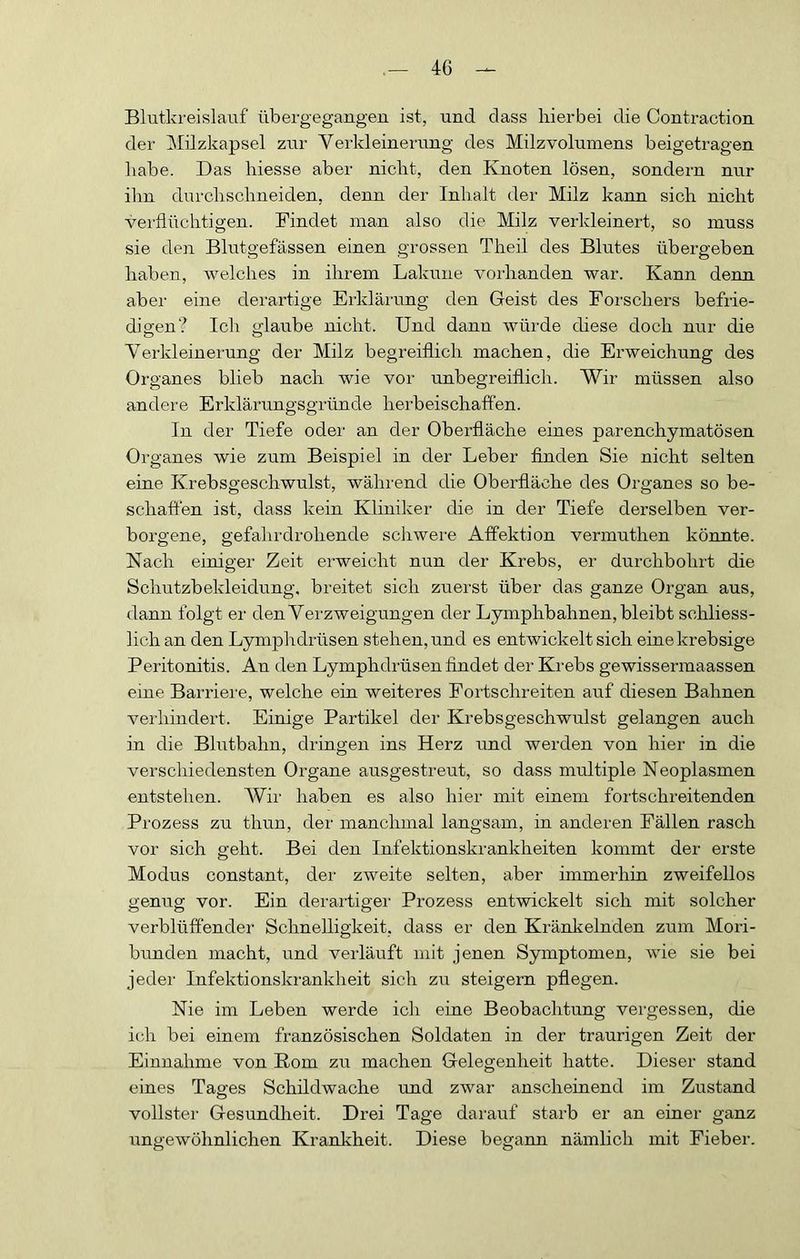 Blutkreislauf übergegangeu ist, und dass hierbei die Contraction der Milzkapsel zur Verkleinerung des Milzvolumens beigetragen habe. Das hiesse aber nicht, den Knoten lösen, sondern nur ihn durchschneiden, denn der Inhalt der Milz kann sich nicht verflüchtigen. Findet man also die Milz verkleinert, so muss sie den Blutgefässen einen grossen Theil des Blutes übergeben haben, welches in ihrem Lakuiie vorhanden war. Kann denn aber eine derartige Erklärung den Geist des Forschers befrie- digen? Ich glaube nicht. Und dann würde diese doch nur die Verkleinerung der Milz begreiflich machen, die Erweichung des Organes blieb nach wie vor unbegreiflich. Wir müssen also andere Erklärungsgründe herbeischaffen. In der Tiefe oder an der Oberfläche eines parenchymatösen Organes wie zum Beispiel in der Leber finden Sie nicht selten eine Krebsgeschwulst, während die Oberfläche des Organes so be- schaffen ist, dass kein Kliniker die in der Tiefe derselben ver- borgene, gefahrdrohende scliwere Affektion vermuthen könnte. Nach einiger Zeit erweicht nun der Krebs, er durchbohrt die Schutzbekleidung, breitet sich zuerst über das ganze Organ aus, dann folgt er den Verzweigungen der Lymphbahnen, bleibt schliess- lich an den Lymphdrüsen stehen, und es entwickelt sich einekrebsige Peritonitis. An den Lymphdrüsen findet der Krebs gewissermaassen eine Barriere, welche ein weiteres Fortschreiten auf diesen Bahnen verhindert. Einige Partikel der Krebsgeschwulst gelangen auch in die Blutbahn, dringen ins Herz und werden von hier in die verschiedensten Organe ausgestreut, so dass multiple Neoplasmen entstehen. AVir haben es also hier mit einem fortschreitenden Prozess zu thun, der manchmal langsam, in anderen Fällen rasch vor sich geht. Bei den Infektionskrankheiten kommt der erste Modus constant, der zweite selten, aber immerhin zweifellos genug vor. Ein derartigei' Prozess entwickelt sich mit solcher verblüffender Schnelligkeit, dass er den Kränlcelnden zum Moii- bunden macht, und verläuft mit jenen Symptomen, wie sie bei jeder Infektionskrankheit sich zu steigern pflegen. Nie im Leben werde ich eine Beobachtung vergessen, die ich bei einem französischen Soldaten in der traurigen Zeit der Einnahme von Rom zu machen Gelegenheit hatte. Dieser stand eines Tag-es Schildwache und zwar anscheinend im Zustand vollster Gesundheit. Drei Tage darauf starb er an einer ganz ungewöhnlichen Krankheit. Diese begann nämlich mit Fieber.