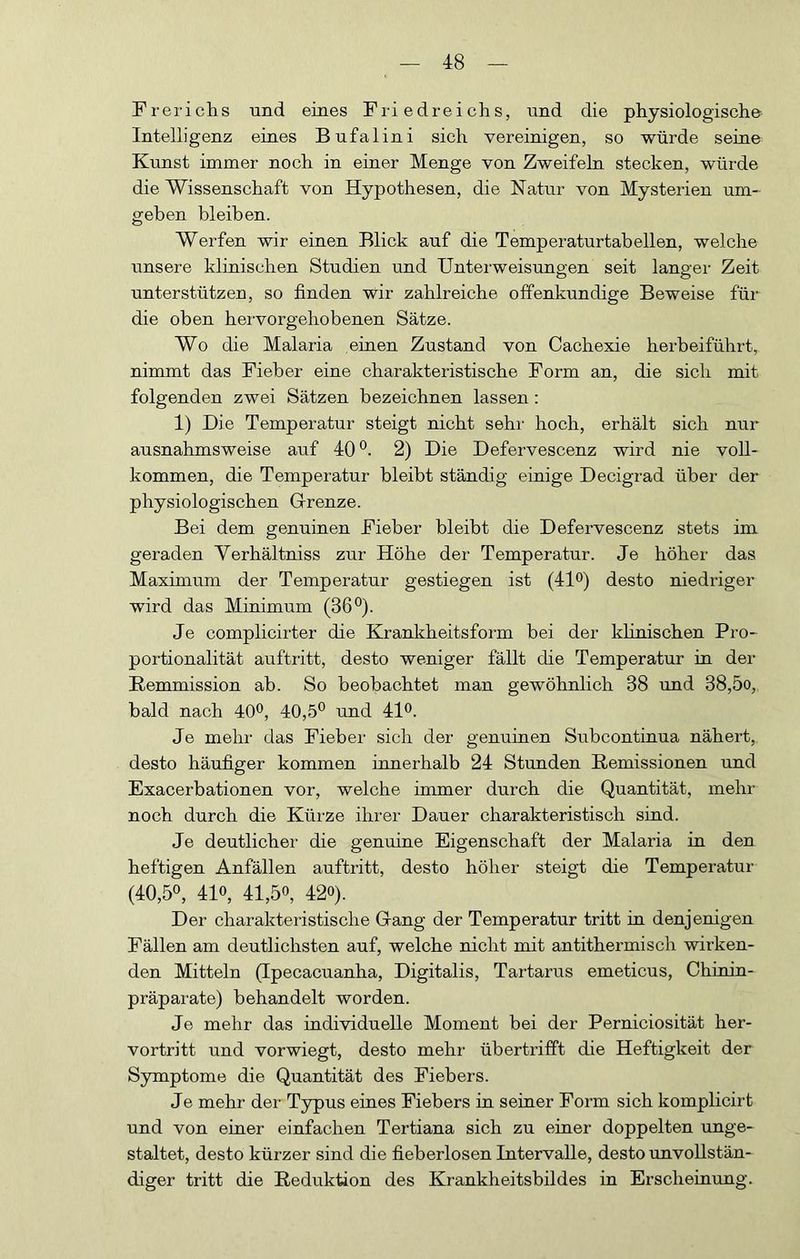 Frerichs und eines Friedreichs, und die physiologische Intelligenz eines Bufalini sich vereinigen, so würde seine Kunst immer noch in einer Menge von Zweifeln stecken, würde die Wissenschaft von Hypothesen, die Natur von Mysterien um- geben bleiben. Werfen wir einen Blick auf die Temperaturtabellen, welche unsere klinischen Studien und Unterweisungen seit langer Zeit unterstützen, so finden wir zahlreiche offenkundige Beweise für die oben hei’vorgehobenen Sätze. Wo die Malaria einen Zustand von Cachexie herbeiführt, nimmt das Fieber eine charakteristische Form an, die sich mit folgenden zwei Sätzen bezeichnen lassen: 1) Die Temperatur steigt nicht sehr hoch, erhält sich nur ausnahmsweise auf 40 2) Die Defervescenz wird nie voll- kommen, die Temperatur bleibt ständig einige Decigrad über der physiologischen Grenze. Bei dem genuinen Fieber bleibt die Defervescenz stets im geraden Yerhältniss zur Höhe der Temperatur. Je höher das Maximum der Temperatur gestiegen ist (4lo) desto niedriger wird das Minimum (36°). Je complicirter die Krankheitsfoim bei der klinischen Pro- portionalität auftritt, desto weniger fällt die Temperatur in dei- Remmission ab. So beobachtet man gewöhnlich 38 und 38,5o, bald nach 40^, 40,5° und 41<^. Je mehr das Fieber sich der genuinen Subcontinua nähert,, desto häufiger kommen innerhalb 24 Stunden Remissionen und Exacerbationen vor, welche immer durch die Quantität, mehr noch durch die Kürze ihrei- Dauer charakteristisch sind. Je deutlicher die genuine Eigenschaft der Malaria in den heftigen Anfällen auftritt, desto höher steigt die Temperatur (40,5°, 410, 41,50, 420). Der charakteristische Gang der Temperatur tritt in denjenigen Fällen am deutlichsten auf, welche nicht mit antithermisch wirken- den Mitteln (Ipecacuanha, Digitalis, Tartarus emeticus, Chiuin- präparate) behandelt worden. Je mehr das individuelle Moment bei der Perniciosität her- vortritt und vorwiegt, desto mehr übertrifft die Heftigkeit der Symptome die Quantität des Fiebei-s. Je mehr der Typus eines Fiebers in semer Form sich komplicirt und von einer einfachen Tertiana sich zu eiuer doppelten unge- staltet, desto kürzer sind die fieberlosen Intervalle, desto unvollstän- diger tritt die Reduktion des Krankheitsbildes in Erscheinung.
