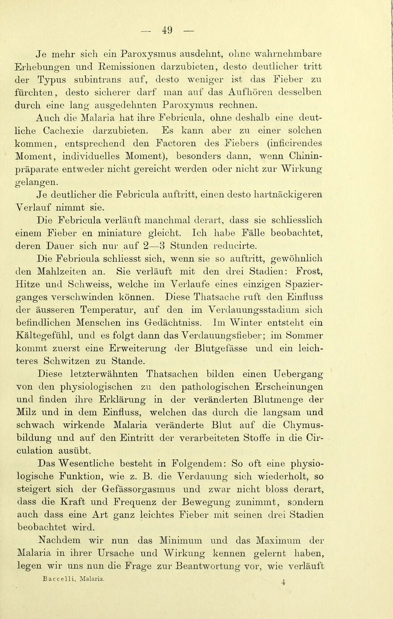 Je mehr sich ein Paroxysmus ausdehnt, ohne wahrnehmbare Erhebungen und Remissionen darzubieten, desto deutlicher tritt der Typus subintrans auf, desto w'eniger ist das Fieber zu fürchten, desto sicherer darf man auf das Aufhören desselben durch eine lang ausgedehnten Paroxymus rechnen. AiTch die Malaria hat ihre Febricula, ohne deshalb eine deut- hche Cachexie darzubieten. Es kann aber zu einer solchen kommen, entsprechend den Factoren des Fiebers (inficirendes Moment, individuelles Moment), besonders dann, wenn Chinin- präparate entweder nicht gereicht werden oder nicht zur Wirkung «■elaneen. o o Je deutlicher die Febricula auftritt, einen desto hartnäckigeren Verlauf rdnunt sie. Die Febricula verläuft manchmal derart, dass sie schliesslich einem Fieber en miniature gleicht. Ich habe Fälle beobachtet, deren Dauer sich nur auf 2—3 Stunden reducirte. Die Febricula schliesst sich, wenn sie so auftritt, gewöhnlich den Mahlzeiten an. Sie verläuft mit den drei Stadien: Frost, Hitze und Schweiss, welche im Verlaufe eines einzigen Spazier- ganges verschwinden können. Diese Tliatsache ruft den Einfluss der äusseren Temperatur, auf den hn Verdauungsstadium sich beflndlichen Menschen ins Gedächtniss. Im Winter entsteht ein Kältegefühl, und es folgt dann das Verdauuugsflebe]-; im Sommer kommt zuerst eine Erweiterung der Blutgefässe und ein leich- teres Schwitzen zu Stande. Diese letzterwälinten Thatsachen bilden einen Uebergang von den physiologischen zu den pathologischen Erscheinungen und Anden ihre Erklärung in der veränderten Blutmenge der Milz und in dem Einfluss, welchen das durch die langsam und schwach wirkende Malaria veränderte Blut auf die Chymus- bildung und auf den Eintritt der verarbeiteten Stoße in die Cir- culation ausübt. Das Wesentliche besteht in Folgendem: So oft eine physio- logische Funktion, wie z. B. die Verdauung sich wiederholt, so steigert sich der Gefässorgasmus und zwar nicht bloss derart, dass die Kraft und Frequenz der Bewegung zunimmt, sondern auch dass eine Art ganz leichtes Fieber mit seinen drei Stadien beobachtet wird. Nachdem wir nun das Minimum und das Maximum der Malaria in ihrer Ursache und Wiikung kennen gelernt haben, legen wir uns nun die Frage zur Beantwortung vor, wie veiläuft Eaccelli, Malaria, 4