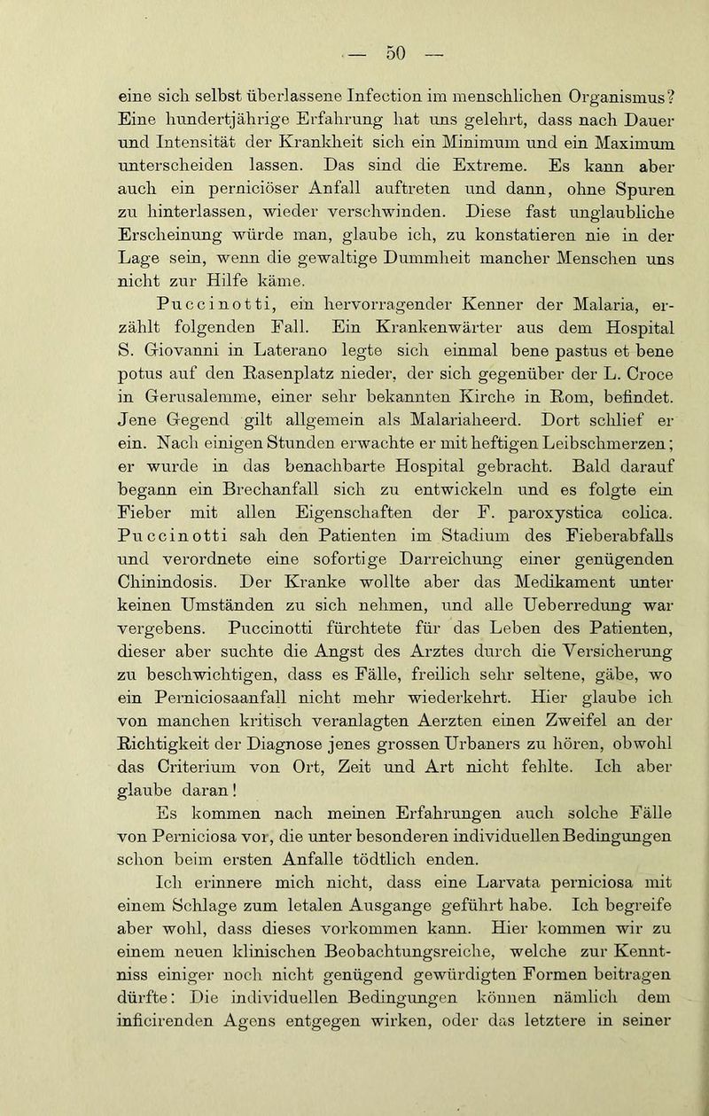 eine sich selbst überlassene Infection im menschlichen Organismus? Eine hundertjährige Erfahrung hat uns gelehrt, dass nach Dauer und Intensität der Kranldieit sich ein Minimum und ein Maximum unterscheiden lassen. Das sind die Extreme. Es kann aber auch ein perniciöser Anfall auftreten und dann, ohne Spuren zu hinterlassen, wieder verschwinden. Diese fast unglaubliche Erscheinung würde man, glaube ich, zu konstatieren nie in der Lage sein, wenn die gewaltige Dummheit mancher Menschen uns nicht zur Hilfe käme. Puccinotti, ein hervorragender Kenner der Malaria, er- zählt folgenden Fall. Ein Krankenwärter aus dem Hospital S. Griovanni in Laterano legte sich einmal bene pastus et bene potus auf den Rasenplatz nieder, der sich gegenüber der L. Croce in Gerusalemme, einer sehr bekannten Kirche in Rom, befindet. Jene Gegend gilt allgemein als Malariaheerd. Dort schlief er ein. Nach einigen Stunden erwachte er mit heftigen Leibschmerzen; er wurde in das benachbarte Hospital gebracht. Bald darauf begann ein Brechanfall sich zu entwickeln und es folgte ein Fieber mit allen Eigenschaften der F. paroxystica colica. Puccinotti sah den Patienten im Stadium des Fieberabfalls und verordnete eine sofortige Darreichung einer genügenden Chinindosis. Der Kranke wollte aber das Medikament unter keinen Umständen zu sich nehmen, und alle Ueberredung war vergebens. Puccinotti fürchtete für das Leben des Patienten, dieser aber suchte die Angst des Arztes durch die Versicherung zu beschwichtigen, dass es Fälle, freilich sehr seltene, gäbe, wo ein Perniciosaanfall nicht mehr wiederkehrt. Hier glaube ich von manchen kritisch veranlagten Aerzten einen Zweifel an der Richtigkeit der Diagnose jenes grossen Urbaners zu hören, obwohl das Criterium von Ort, Zeit und Art nicht fehlte. Ich aber glaube daran! Es kommen nach meinen Erfahrungen auch solche Fälle von Perniciosa vor, die unter besonderen individuellen Bedingungen schon beim ersten Anfalle tödtlich enden. Ich erinnere mich nicht, dass eine Larvata perniciosa mit einem Schlage zum letalen Ausgange geführt habe. Ich begreife aber wohl, dass dieses verkommen kann. Hier kommen wir zu einem neuen klinischen Beobachtungsreiche, welche zur Kennt- niss einiger noch nicht genügend gewürdigten Formen beitragen dürfte; Die individuellen Bedingungen können nämlich dem inficirenden Agens entgegen wirken, oder das letztere in seiner