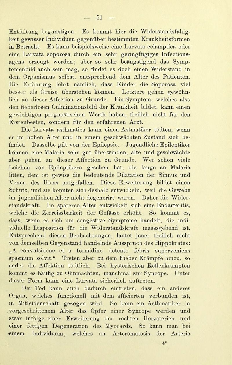 Entfaltung begünstigen. Es kommt hier die AViderstandsfähig- keit gewisser Individuen gegenüber bestimmten Krankheitsformen in Betracht. Es kann beispielsweise eine Larvata eclamptica oder eine Larvata soporosa durch ein sehr geringfügiges Infections- agens erzeugt werden; aber so sehr beängstigend das Symp- tomenbild auch sein mag, so findet es doch einen Widerstand in dem Organismus selbst, entsprechend dem Alter des Patienten. Die Erfahrung lehrt nämhch, dass Kinder die Soporosa viel besser als Greise überstehen können. Letztere gehen gewöhn- lich an dieser Affection zu Grunde. Ein Symptom, welches also den fieberlosen Culminationsbild der Krankheit bildet, kann einen gewichtigen prognostischen Werth haben, freilich nicht für den Erstenbesten, sondern für den erfahrenen Arzt. Die Larvata asthmatica kann einen Astmatiker tödten, wenn er im hohen Alter und in einem geschwächten Zustand sich be- findet. Dasselbe gilt von der Epilepsie. Jugendliche Epileptiker können eine Malaria sehr gut überwinden, alte und geschwächte aber gehen an dieser Affection zu Grunde. Wer schon viele Leichen von Epileptikern gesehen hat, die lange an Malaria litten, dem ist gewiss die bedeutende Dilatation der Sinnus und Venen des Hirns aufgefallen. Diese Erweiterung bildet einen Schutz, und sie konnten sich deshalb entwickeln, weil die Gewebe im jugendlichen Alter nicht degenerirt waren. Daher die Wider- standskraft. Im späteren Alter entwickelt sich eine Endarteritis, welche die Zerreissbarkeit der Gefässe erhöht. So kommt es, dass, wenn es sich um congestive Symptome handelt, die indi- viduelle Disposition für die Widerstandskraft maassgebend ist. Entsprechend diesen Beobachtungen, lautet jener freilich nicht von demselben Gegenstand handelnde Ausspruch des Hippokrates; „A convulsioone et a formidine detento febris superveniens spasmum solvit.“ Treten aber zu dem Fieber Eirämpfe hinzu, so endet die Affektion tödtlich. Bei hysterischen ßefiexkrämpfen kommt es häufig zu Ohnmächten, manchmal zur Syncope. Unter dieser Form kann eine Larvata sicherlich auftreten. Der Tod kann auch dadurch eintreten, dass ein anderes Organ, welches functionell mit dem afficierten verbunden ist, in Mitleidenschaft gezogen wird. So kann ein Asthmatiker in vorgeschrittenem Alter das Opfer einer Syncope werden und zwar infolge einer Erweiterung der rechten Herzaterien und einer fettigen Degeneration des Myocards. So kann man bei ■einem Individuum, welches an Arteromatosis der Arteria 4*