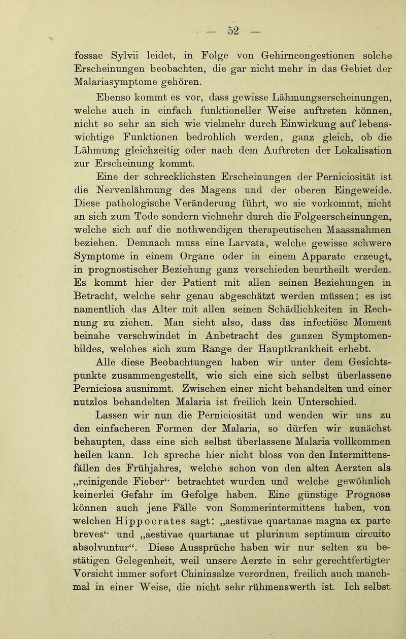 fossae Sylvii leidet, in Folge von Gehirncongestionen solche Erscheinungen beobachten, die gar nicht mehr in das Gebiet der Malariasymptome gehören. Ebenso kommt es vor, dass gewisse Lähmungserscheinungen, welche auch in eiufach funktioneller Weise auftreten können,, nicht so sehr an sich wie vielmehr durch Einwirkung auf lebens- wichtige Funktionen bedrohlich werden, ganz gleich, ob die Lähmung gleichzeitig oder nach dem Auftreten der Lokalisation zur Erscheiaung kommt. Eiue der schrecklichsten Erscheinungen der Perniciosität ist die Nervenlähmung des Magens und der oberen Eingeweide. Diese pathologische Veränderung führt, wo sie vorkommt, nicht an sich zum Tode sondern vielmehr durch die Folgeerscheinungen,^ welche sich auf die nothwendigen therapeutischen Maassnahmen beziehen. Demnach muss eine Larvata, welche gewisse schwere Symptome in einem Organe oder in einem Apparate erzeugt, in prognostischer Beziehung ganz verschieden beurtheilt werden. Es kommt hier der Patient mit allen seinen Beziehungen in Betracht, welche sehr genau abgeschätzt werden müssen; es ist namentlich das Alter mit allen seinen Schädlichkeiten in Rech- nung zu ziehen. Man sieht also, dass das infectiöse Moment beinahe verschwindet in Anbetracht des ganzen Symptomen- büdes, welches sich zum Range der Hauptkrankheit erhebt. Alle diese Beobachtungen haben wii- unter dem Gesichts- punkte zusammengestellt, wie sich eine sich selbst überlassene Perniciosa ausnimmt. Zwischen einer nicht behandelten und einer nutzlos behandelten Malaria ist freilich kein Unterschied. Lassen wir nun die Perniciosität und wenden wir uns zu den einfacheren Formen der Malaria, so dürfen wir zunächst behaupten, dass eine sich selbst überlassene Malaria vollkommen heilen kann. Ich spreche hier nicht bloss von den Intermittens- fäUen des Frühjahres, welche schon von den alten Aerzten als „reinigende Fieber'• betrachtet wurden und welche gewöhnhch keinerlei Gefahr im Gefolge haben. Eine günstige Prognose können auch jene Fälle von Sommerintermittens haben, von welchen Hippocrates sagt: „aestivae quartanae magna ex parte breves‘‘ und „aestivae quartanae ut pluriuum septimum circuito absolvuntur“. Diese Aussprüche haben wir nur selten zu be- stätigen Gelegenheit, weil unsere Aerzte in sehr gerechtfertigter Vorsicht immer sofort Chiniusalze verordnen, freihch auch manch- mal iu eiuer Weise, die nicht sehr rühmenswerth ist. Ich selbst