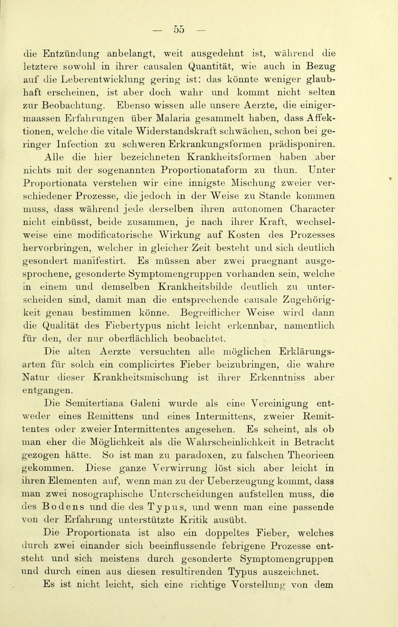 die Entzündimg anbelangt, weit ausgedelint ist, während die letztere sowohl in ihrer causalen Quantität, wie auch in Bezug auf die Leberentwicklung gering ist; das könnte weniger glaub- haft erscheinen, ist aber doch wahr und kommt nicht selten ziir Beobachtung. Ebenso wissen alle unsere Aerzte, die einiger- maassen Erfahrungen über Malaria gesammelt haben, dass Affek- tionen, welche die vitale Widerstandskraft schwächen, schon bei ge- ringer Infection zu schweren Erkrankungsformen prädisponii-en. Alle die hier bezeichneten Krankheitsformen haben aber nichts mit der sogenannten Proportionataform zu thun. Unter Proportionata verstehen wii eine innigste Mischung zweier ver- scliiedener Prozesse, die jedoch in der Weise zu Stande kommen muss, dass während jede derselben ihren autonomen Character nicht einbüsst, beide zusammen, je nach ihrer Kraft, wechsel- weise eine modificatorische Wirkung auf Kosten des Prozesses hervorbringen, welcher in gleicher Zeit besteht und sich deutlich gesondei't mahifestirt. Es müssen aber zwei praegnant ausge- sprochene, gesonderte Symptomengruppen vorhanden sein, welche in einem und demselben Krankheitsbilde deutlich zu unter- scheiden sind, damit man die entsprechende causale Zugehörig- keit genau bestimmen könne. Begreiflicher Weise wird dann die Qualität des Eiebertypus nicht leicht ei'kennbar, namentlich für den, der nur oberflächlich beobachtet. Die alten Aerzte versuchten alle möglichen Erklärungs- arten für solch ein complicirtes Fieber beizubringen, die wahre Natur dieser Krankheitsmischung ist ihrer Erkenntniss aber entgangen. Die Semitertiana Galeni wurde als eine Vereinigung ent- weder eines Remittens und eines Intermittens, zweier ßemit- tentes oder zweier Intermittentes angesehen. Es scheint, als ob man eher die Möglichkeit als die Wahrscheinlichkeit in Betracht gezogen hätte. So ist man zu paradoxen, zu falschen Theorieen gekommen. Diese ganze Verwirrung löst sich aber leicht in ihren Elementen aiif, wenn man zu der Ueberzeugung kommt, dass man zwei nosograpbische Unterscheidungen aufstellen muss, die des Bodens und die des Typus, und wenn man eine passende von der Erfahrung unterstützte Kritik ausübt. Die Proportionata ist also ein doppeltes Fieber, welches durch zwei einander sich beeinflussende febrigene Prozesse ent- steht und sich meistens durch gesonderte Symptomengruppen und durch einen aus diesen resultirenden Typus auszeichnet. Es ist nicht leicht, sich eine richtige Vorstellung von dem