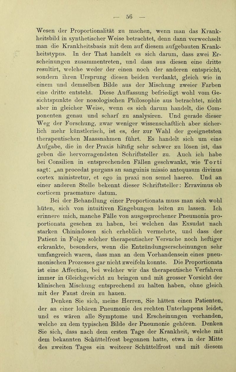 Wesen der Proportionalität zu machen, wenn man das Krank- heitsbild in synthetischer Weise betrachtet, denn dann verwechselt man die Krankheitsbasis mit dem auf diesem aufgebauten Krank- heitstypus. Tn der That handelt es sich darum, dass zwei Er- scheinungen zusammentreten, und dass aus diesen eine dritte resultirt, welche weder der einen noch der anderen entspricht, sondern ihren Ursprung diesen beiden verdankt, gleich wie in einem und demselben Bilde aus der Mischung zweier Farben eine dritte entsteht. Diese Auffassung befriedigt wohl vom Ge- sichtspunkte der nosologischen Philosophie aus betrachtet, nicht aber in gleicher Weise, wenn es sich darum handelt, die Com- ponenten genau und schai’f zu analysiren. Und gerade dieser Weg der Forschung, zwar weniger wissenschaftlich aber sicher- lich mehr künstlerisch, ist es, der zur Wahl der geeignetsten therapeutischen Maassnahmen führt. Es handelt sich um eine Aufgabe, die in der Praxis häüfig sehr schwer zu lösen ist, das geben die hervorragendsten Schriftsteller zu. Auch ich habe bei Consilien in entsprechenden Fällen geschwankt, wie Torti sagt: „an procedat purgans an sanguinis missio antequaum divinus cortex ministretur, et ego in praxi non semel haereo. Und an einer anderen Stelle bekennt dieser Schriftsteller; Erravhnus ob corticem praemature datum. Bei der Behandlung einer Proportionata muss man sich wohl hüten, sich von intuitiven Eingebungen leiten zu lassen. Ich erinnere mich, manche Fälle von ausgesprochener Pneumonia pro- portionata gesehen zu haben, bei welchen das Exsudat nach starken Chinindosen sich erheblich vermehrte, und dass der Patient in Folge solcher therapeutischer Versuche noch heftiger erkrankte, besonders, wenn die Entzündungserscheiuungen sehr umfangreich waren, dass man an dem Vorhandensein eines pneu- monischen Prozesses gar nicht zweifeln konnte. Die Proportionata ist eine Affection, bei welcher wir das therapeutische Verfahren immer in Gleichgewicht zu bringen und mit grosser Vorsicht der klinischen Mischung entsprechend zu halten haben, ohne gleich mit der Faust drein zu hauen. Denken Sie sich, meine Herren, Sie hätten einen Patienten, der an einer lobären Pneumonie des rechten Unterlappens leidet, und es wären alle Symptome und Erscheinungen vorhanden, welche zu dem typischen Bilde der Pneumonie gehören. Denken Sie sich, dass nach dem ersten Tage der Krankheit, welche mit dem bekannten Schüttelfrost begonnen hatte, etwa in der Mitte des zweiten Tages ein weiterer Schüttelfrost und mit diesem