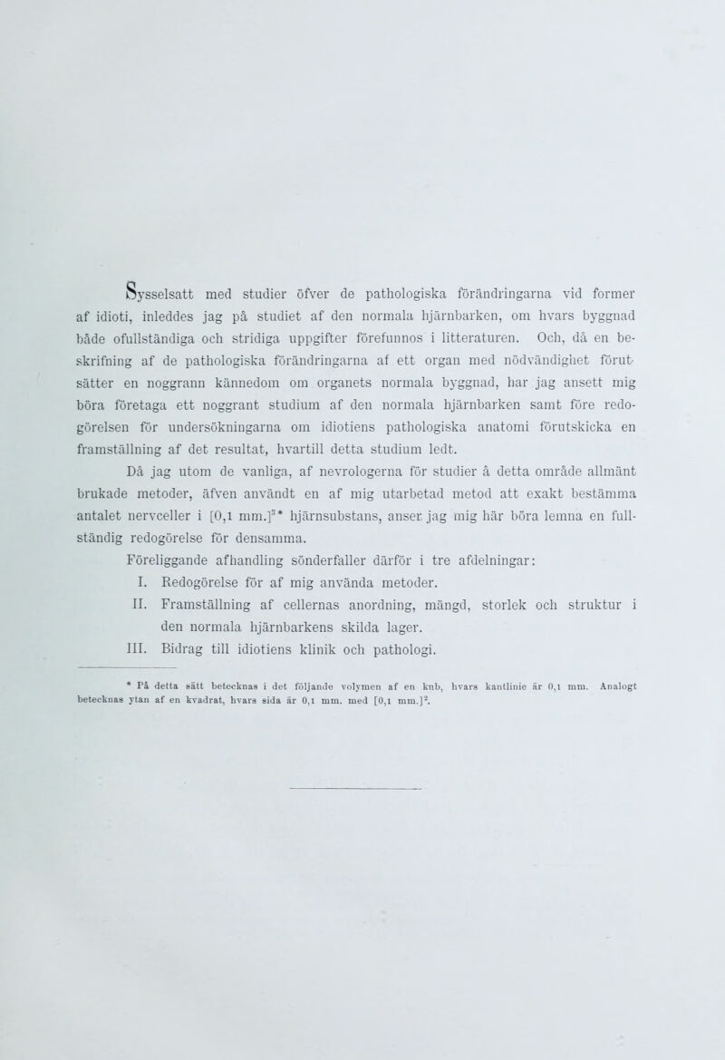 Dysselsatt med studier ofver de pathologiska forandringarna vid former af idioti, inleddes jag pa studiet af den normala hjarnbarken, om hvars byggnad bade ofullstandiga och stridiga uppgifter forefun nos i litteraturen. Och, da en be- skrifning af de pathologiska forandringarna af ett organ med nodvandighet forut- satter en noggrann kannedom om organets normala byggnad, liar jag ansett mig bora foretaga ett noggrant studium af den normala hjarnbarken samt fore redo- gorelsen for undersokningarna om idiotiens pathologiska anatomi forutskicka en framstallning af det resultat, hvartill detta studium ledt. D& jag utom de vanliga, af nevrologerna for studier a detta omr&de allmant brukade metoder, afven anvandt en af mig utarbetad metod att exakt bestamma antalet nervceller i [0,1 mm.]3* hjarnsubstans, anser jag mig bar bora lemna en full- standig redogorelse for densamma. Foreliggande afhandling sonderfaller darfor i tre afdelningar: I. Redogorelse for af mig anvanda metoder. II. Framstallning af cellernas anordning, mangd, storlek och struktur i den normala hjarnbarkens skilda lager. III. Bidrag till idiotiens klinik och pathologi. * Pa detta satt betecknae i det foljande volymen af en knb, hvars kantlinie ar 0,1 mm. Analogt