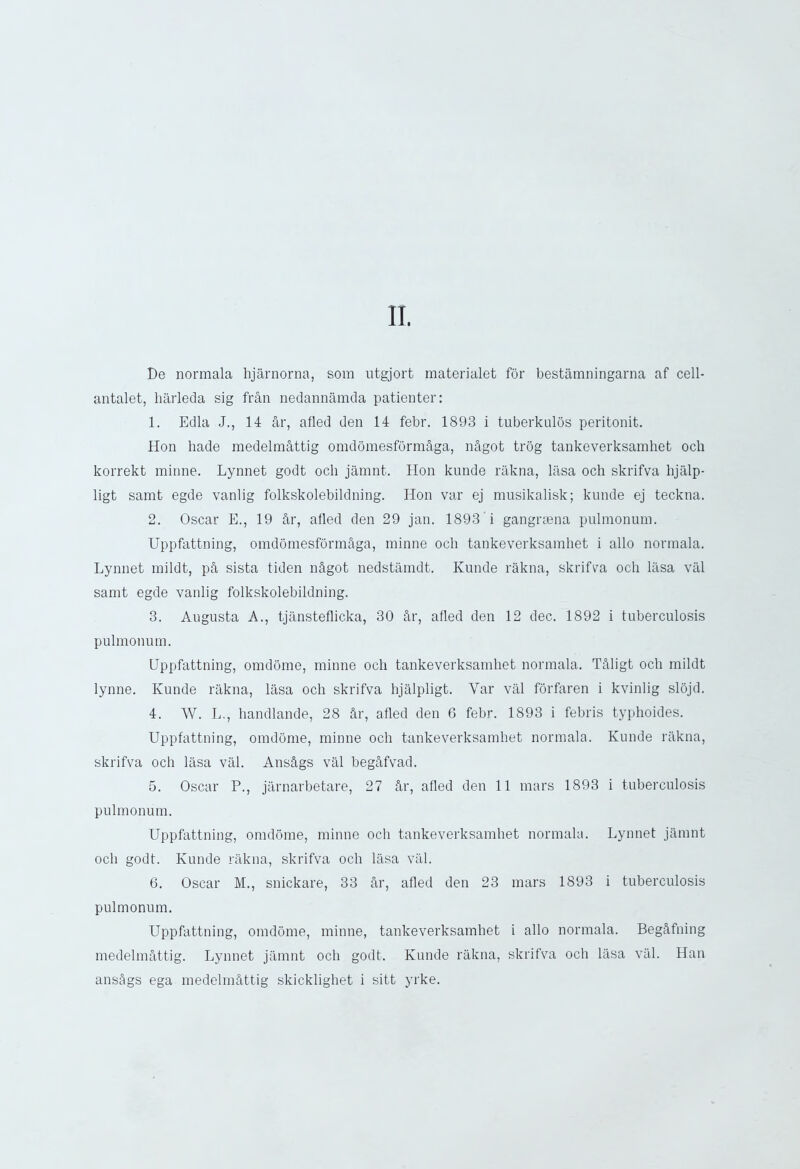 De normala hjarnorna, som utgjort materialet for bestamningarna af cell- antalet, harleda sig fran nedannamda patienter: 1. Edla J., 14 ar, afled den 14 febr. 1893 i tuberkulos peritonit. Hon hade medelmhttig omdomesformhga, nhgot trog tankeverksamhet och korrekt minne. Lynnet godt och jamnt. Hon kunde rakna, lasa och skrifva hjalp- ligt samt egde vanlig folkskolebildning. Hon var ej musikalisk; kunde ej teckna. 2. Oscar E., 19 hr, afled den 29 jan. 1893 i gangrtena puhnonuin. Uppfattning, omdomesformhga, minne och tankeverksamhet i alio normala. Lynnet mildt, ph sista tiden nhgot nedstamdt. Kunde rakna, skrifva och lasa val samt egde vanlig folkskolebildning. 3. Augusta A., tjansteflicka, 30 hr, afled den 12 dec. 1892 i tuberculosis pulmonum. Uppfattning, omdome, minne och tankeverksamhet normala. Thligt och mildt lynne. Kunde rakna, lasa och skrifva hjalpligt. Var val forfaren i kvinlig slojd. 4. AV. L., handlande, 28 hr, afled den 6 febr. 1893 i febris typhoides. Uppfattning, omdome, minne och tankeverksamhet normala. Kunde rakna, skrifva och lasa val. Anshgs val beghfvad. 5. Oscar P., jarnarbetare, 27 hr, afled den 11 mars 1893 i tuberculosis pulmonum. Uppfattning, omdome, minne och tankeverksamhet normala. Lynnet jamnt och godt. Kunde rakna, skrifva och lasa val. 6. Oscar M., snickare, 33 hr, afled den 23 mars 1893 i tuberculosis pulmonum. Uppfattning, omdome, minne, tankeverksamhet i alio normala. Beghfning medelmhttig. Lynnet jamnt och godt. Kunde rakna, skrifva och lasa val. Han anshgs ega medelmhttig skicklighet i sitt yrke.