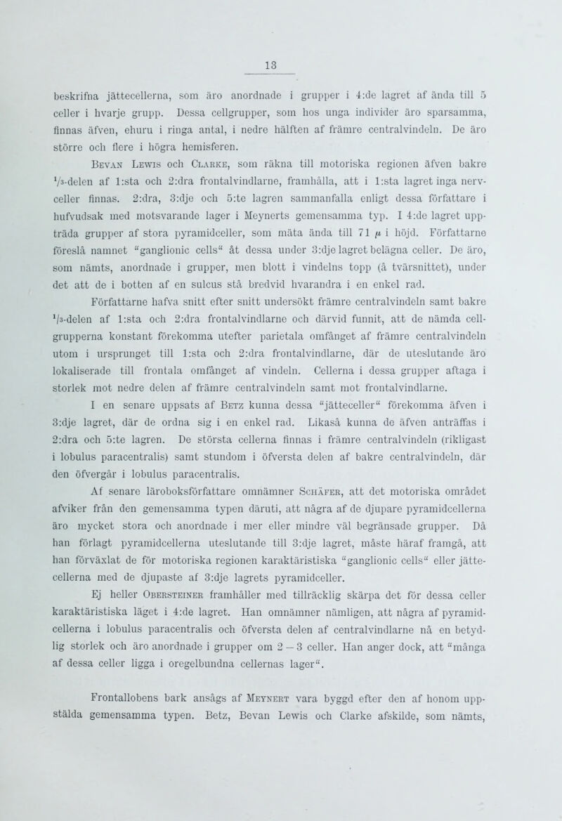 beskrifna jattecellerna, som aro anordnade i grupper i 4:de lagret af anda till 5 celler i hvarje grupp. Dessa cellgrupper, som hos unga individer aro sparsamma, Annas afven, ehuru i ringa antal, i nedre halften af framre centralvindeln. De aro storre och Aere i liogra hemisferen. Bevan Lewis och Clarke, som rakna till motoriska regionen Afven bakre V^-delen af l:sta och 2:dra frontalvindlarne, framhAlla, att i l:sta lagret inga nerv- celler Annas. 2:dra, 3:dje och 5:te lagren sammanfalla enligt dessa forfattare i hufvudsak med motsvarande lager i Meynerts gemensamma typ. I 4:de lagret upp- trada grupper af stora pyramidceller, som mata anda till 71 n i hojd. Forfattarne foreslA namnet “ganglionic cells At dessa under 3:dje lagret belagna celler. De aro, som namts, anordnade i grupper, men blott i vindelns topp (A tvarsnittet), under det att de i botten af en sulcus stA bredvid hvarandra i en enkel rad. Forfattarne hafva snitt efter snitt undersokt framre centralvindeln samt bakre Vs-delen af l:sta och 2:dra frontalvindlarne och darvid funnit, att de namda cell- grupperna konstant forekomma utefter parietala omfAnget af framre centralvindeln utom i ursprunget till l:sta och 2:dra frontalvindlarne, dar de uteslutande aro lokaliserade till frontala omfAnget af vindeln. Cellerna i dessa grupper aftaga i storlek mot nedre delen af framre centralvindeln samt mot frontalvindlarne. I en senare uppsats af Betz kunna dessa “jatteceller forekomma afven i 3:dje lagret, dar de ordna sig i en enkel rad. LikasA kunna de afven antraffas i 2:dra och 5:te lagren. De storsta cellerna Annas i framre centralvindeln (rikligast i lobulus paracentralis) samt stundom i ofversta delen af bakre centralvindeln, dar den ofvergAr i lobulus paracentralis. Af senare laroboksforfattare omnamner Schafer, att det motoriska omrAdet afviker frAn den gemensamma typen daruti, att nAgra af de djupare pyramidcellerna aro mycket stora och anordnade i mer eller mindre val begransade grupper. DA han forlagt pyramidcellerna uteslutande till 3:dje lagret, mAste liaraf framgA, att han forvaxlat de for motoriska regionen karaktaristiska “ganglionic cells eller jatte- cellerna med de djupaste af 3:dje lagrets pyramidceller. Ej heller Obersteiner framhAller med tillracklig skarpa det for dessa celler karaktaristiska laget i 4:de lagret. Han omnamner namligen, att nAgra af pyramid- cellerna i lobulus paracentralis och ofversta delen af centralvindlarne nA en betyd- lig storlek och aro anordnade i grupper om 2 — 3 celler. Han anger dock, att “mAnga af dessa celler ligga i oregelbundna cellernas lager. Frontallobens bark ansAgs af Meynert vara byggd efter den af honom upp- stalda gemensamma typen. Betz, Bevan Lewis och Clarke afskilde, som namts,