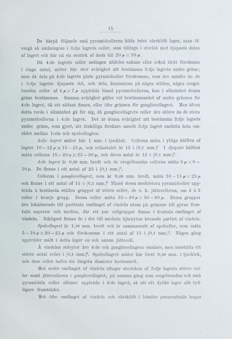 De harpA foljande smA pyramidcellerna bilda intet sarskildt lager, utan of- vergA sA smaningom i 3:dje lagrets celler, sora tilltaga i storlek mot djupaste delen af lagret och hilr na en storlek af anda till 20 g X 30 g. DA 4:de lagrets celler antingen alldeles saknas eller ocksA blott forefinnas i ringa antal, motor bar stor svArighet att bestamma 3:clje lagrets undre grans; men dA dels pA 4:de lagrets plats pyramidceller forekomma, som tiro mindre an de i 3:dje lagrets djupaste del, och dels, Atminstone pA nAgra stallen, nAgra oregel- bundna celler af 4 // X 7 // upptrada bland pyramidcellerna, kan i allmanhet denna grans bestammas. Samma svArighet galler vid bestammandet af undre gransen for 4:de lagret, dA ett sAdant finnes, eller ofre gransen for gangliecellagret. Men afven detta torde i allmanhet gA for sig, dA gangliecellagrets celler aro storre an de stora pyramidcellerna i 4:de lagret. Det ar denna svArighet att bestamma 3:dje lagrets undre grans, som gjort, att Atskilliga forskare ansett 3:dje lagret omfatta hela om- rAdet mellan l:sta och spolcellagren. 3:dje lagret mater har 1 mm. i tjocklek. Cellerna mata i ytliga halften af lagret 10 — 12 g X 15 — 25 ,u, och cellantalet ar 15 i [0,1 mm.]3 I djupare halften mata cellerna 15 — 20 g X 25 — 30 g, och deras antal ar 12 i [0,1 mm.]3. 4:de lagret ar 0,30 mm. bredt och de oregelbundna cellerna mata 6^X8 — 10//. De Annas i ett antal af 25 i [0,1 mm.]3. Cellerna i gangliecellagret, som ar 0,40 mm. bredt, mata 10—15 j»X 25// och Annas i ett antal af 15 i [0,1 mm.]3 Bland dessa medelstora pyramidceller upp- trada A bestamda stallen grupper af storre celler, de s. k. jattecellerna, om 4 a 5 celler i hvarje grupp. Dessa celler mata 35 — 40 g X 50 — 80 //. Dessa grupper aro lokaliserade till parietala omfAnget af vindeln utom pA gransen till gyrus fron- talis superior och medius, dar ett par cellgrupper Annas i frontala omfanget af vindeln. Rikligast Annas de i det till mediala hjarnytan horande partiet af vindeln. Spolcellagret ar 1,10 mm. bredt och ar sammansatt af spolceller, som mata 5 — 10 /x X 20 —25 /i och forekomma i ett antal af 15 i [0,l mm.]3. NAgon gAng upptrader midt i detta lager en och annan jattecell. A vindelns sidoytor aro 4:de och gangliecellagren smalare, men innehAlla ett storre antal celler i [0,1 mm.]3. Spolcellagret mater har blott 0,20 mm. i tjocklek, och dess celler hafva sin langsta diameter horisontelt. Mot nedre omfanget af vindeln aftager storleken af 3:dje lagrets storre cel- ler samt jattecellerna i gangliecellagret, pa samma gAng som oregelbundna och smA pyramidala celler alltmer upptrada i 4:de lagret, sA att ett dylikt lager allt tyd- ligare framtrader. Mot ofre omfAnget af vindeln och sarskildt i lobulus paracentralis hopas