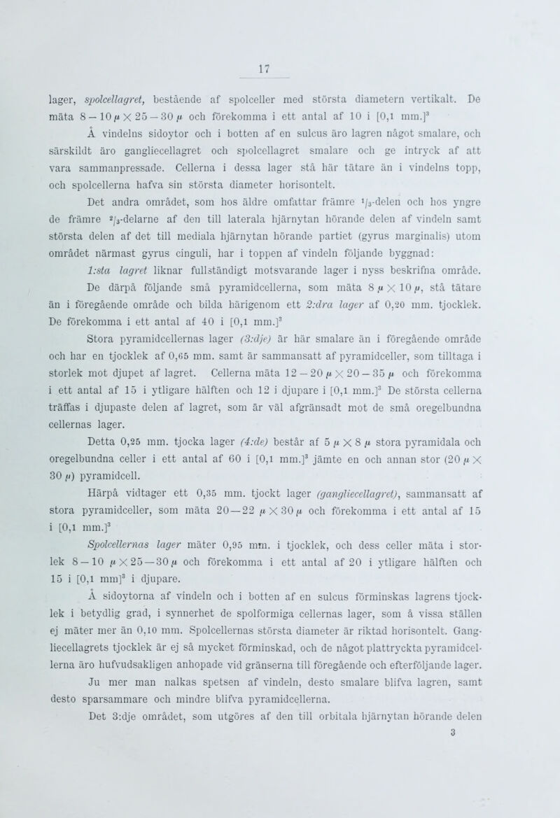 lager, spolcellagret, bestSende af spolceller med storsta diametern vertikalt. De mata 8 — 10 g X 25 — 30 g och forekomma i ett antal af 10 i [0,l mm.]5 A vindelns sidoytor och i botten af en sulcus aro lagren nSgot smalare, och sarskildt aro gangliecellagret och spolcellagret smalare och ge intryck af att vara sammanpressade. Cellerna i dessa lager stS har tatare an i vindelns topp, och spolcellerna hafva sin storsta diameter liorisontelt. Det andra omradet, som hos aldre omfattar framre ^-delen och hos yngre de framre 2/3-delarne af den till laterala hjarnytan horande delen af vindeln samt storsta delen af det till mediala hjarnytan horande partiet (gyrus marginalis) utom omrSdet narmast gyrus cinguli, har i toppen af vindeln foljande byggnad: l:sta lagret liknar fullstandigt motsvarande lager i nyss beskrifna omrSde. De darpS foljande sma pyramidcellerna, som mata 8,uXlO,u, stS tatare an i foregSende omrS.de och bilda harigenom ett 2: dr a lager af 0,20 mm. tjocklek. De forekomma i ett antal af 40 i [0,1 mm.]3 Stora pyramidcellernas lager (3:d)e) ar liar smalare an i foregSende omrSde och har en tjocklek af 0,65 mm. samt ar sammansatt af pyramidceller, som tilltaga i storlek mot djupet af lagret. Cellerna mata 12 — 20 g X 20 — 35 g och forekomma i ett antal af 15 i ytligare halften och 12 i djupare i [0,1 mm.]3 De storsta cellerna traffas i djupaste delen af lagret, som ar val afgransadt mot de smS oregelbundna cellernas lager. Detta 0,25 mm. tjocka lager (4:de) bestSr af 5 g X 8 g stora pyramidala och oregelbundna celler i ett antal af 60 i [0,l mm.]3 jamte en och annan stor (20 g X 30 g) pyramidcell. HarpS vidtager ett 0,35 mm. tjockt lager (gangliecellagret), sammansatt af stora pyramidceller, som mata 20—22 gX30g och forekomma i ett antal af 15 i [0,1 mm.]3 Spolcellernas lager mater 0,95 mm. i tjocklek, och dess celler mata i stor- lek 8 — 10 /»■ x 25 —30,u och forekomma i ett antal af 20 i ytligare halften och 15 i [0,1 mm]3 i djupare. A sidoytorna af vindeln och i botten af en sulcus forminskas lagrens tjock- lek i betydlig grad, i synnerhet de spolformiga cellernas lager, som S vissa stallen ej mater mer an 0.10 mm. Spolcellernas storsta diameter ar riktad horisontelt. Gang- liecellagrets tjocklek ar ej sS mycket forminskad, och de nhgot plattryckta pyramidcel- lerna aro hufvudsakligen anhopade vid granserna till foregSende och efterfoljande lager. Ju mer man nalkas spetsen af vindeln, desto smalare blifva lagren, samt desto sparsammare och mindre blifva pyramidcellerna. Det 3:dje omrSdet, som utgores af den till orbitala hjarnytan horande delen 3