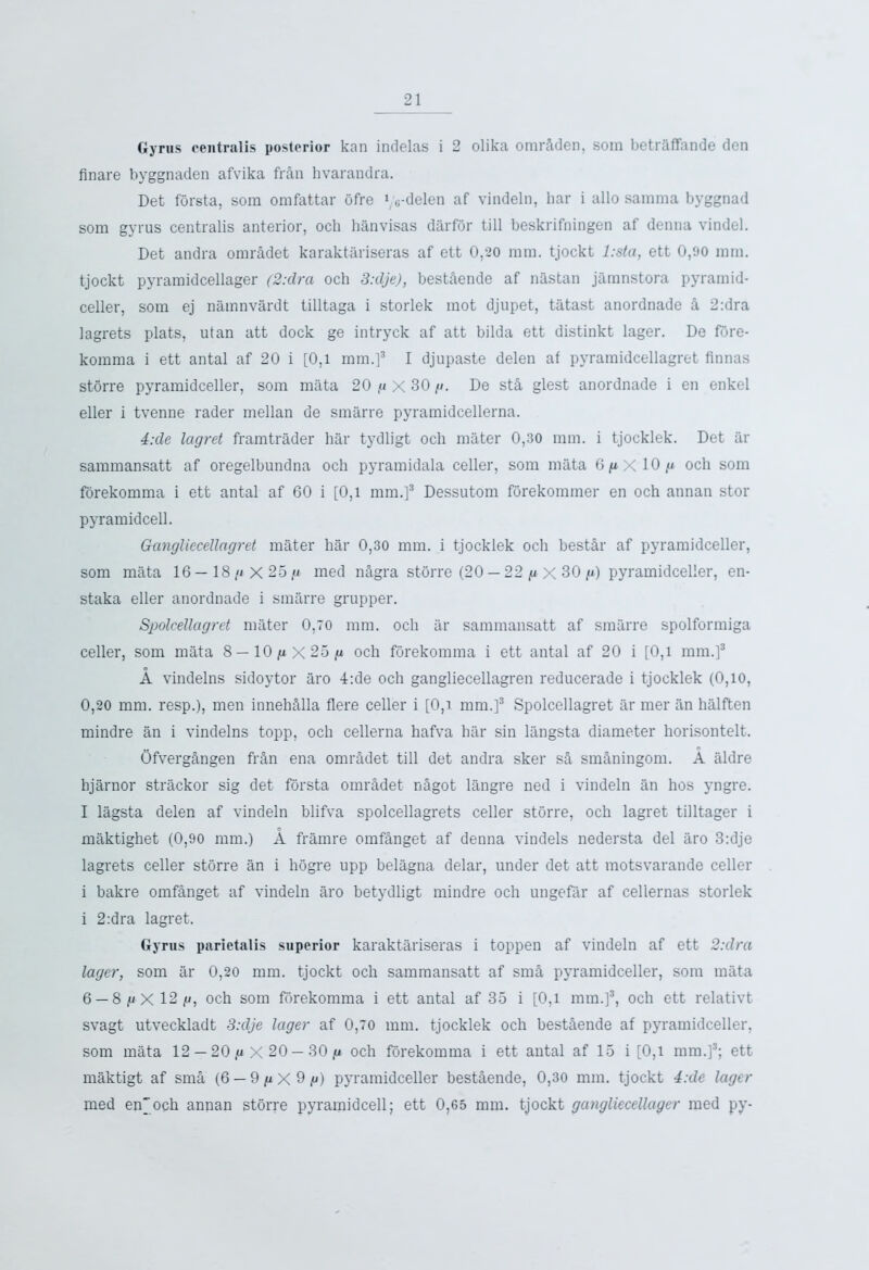 Gyrus centralis posterior kan indelas i 2 olika omr&den, soin betraffande den finare byggnaden afvika fran hvarandra. Det forsta, sora omfattar ofre 1 vdelen af vindeln, bar i alio samma byggnad som gyrus centralis anterior, och hanvisas darfor till beskrifningen af denna vindel. Det andra omr&det karaktariseras af ett 0,20 ram. tjockt l:sta, ett 0,90 ram. tjockt pyramidcellager (2:dra och 3:dje), best&ende af nastan jamnstora pyramid* celler, sora ej namnvardt tilltaga i storlek mot djupet, tatast anordnade k 2:dra lagrets plats, utan att dock ge intryck af att bilda ett distinkt lager. De fore- korama i ett antal af 20 i [0,1 mm.]3 I djupaste delen af pyramidcellagret Annas storre pyramidceller, som mata 20 //X 30//. De st& glest anordnade i en enkel eller i tvenne rader mellan de smarre pyramidcellerna. 4:de lagret framtrader bar tydligt och mater 0,30 mm. i tjocklek. Det ar sammansatt af oregelbundna och pyramidala celler, som mata 6gX 10// och som forekomma i ett antal af 60 i [0,1 mm.]3 Dessutom forekommer en och annan stor pyramidcell. Gangliecellagret mater har 0,30 mm. i tjocklek och bestir af pyramidceller, som mata 16—18// X 25 // med n&gra storre (20 — 22 //X30 //) pyramidceller, en- staka eller anordnade i smarre grupper. Spolcellagret mater 0,70 mm. och ar sammansatt af smarre spolformiga celler, som mata 8—10//X25// och forekomma i ett antal af 20 i [0,l mm.]3 A vindelns sidoytor aro 4:de och gangliecellagren reducerade i tjocklek (0,10, 0,20 mm. resp.), men inneliMla flere celler i [0,i mm.]3 Spolcellagret ar mer iin halften mindre an i vindelns topp, och cellerna hafva har sin langsta diameter horisontelt. Ofverg&ngen fr&n ena omradet till det andra sker s& sm&ningom. A aldre hjarnor strackor sig det forsta omiAdet nSgot langre ned i vindeln an hos yngre. I lagsta delen af vindeln blifva spolcellagrets celler storre, och lagret tilltager i maktighet (0,90 mm.) A framre omf&nget af denna vindels nedersta del aro 3:dje lagrets celler storre an i liogre upp belagna delar, under det att motsvarande celler i bakre omf§,nget af vindeln aro betydligt mindre och ungefar af cellernas storlek i 2:dra lagret. Gyrus parietalis superior karaktariseras i toppen af vindeln af ett 2:dra lager, som ar 0,20 mm. tjockt och sammansatt af sm& pyramidceller, som mata 6 — 8 //X 12//, och som forekomma i ett antal af 35 i [0,1 mm.]3, och ett relativt svagt utveckladt 3:dje lager af 0,70 mm. tjocklek och best&ende af pyramidceller, som mata 12 — 20 g X 20 — 30 g och forekomma i ett antal af 15 i [0,1 mm.]3; ett maktigt af sma (6 — 9 g X 9 g) pyramidceller bestAende, 0,30 mm. tjockt 4:de lager med enjoch annan stbrre pyramidcell; ett 0,65 mm. tjockt gangliecellager med py-