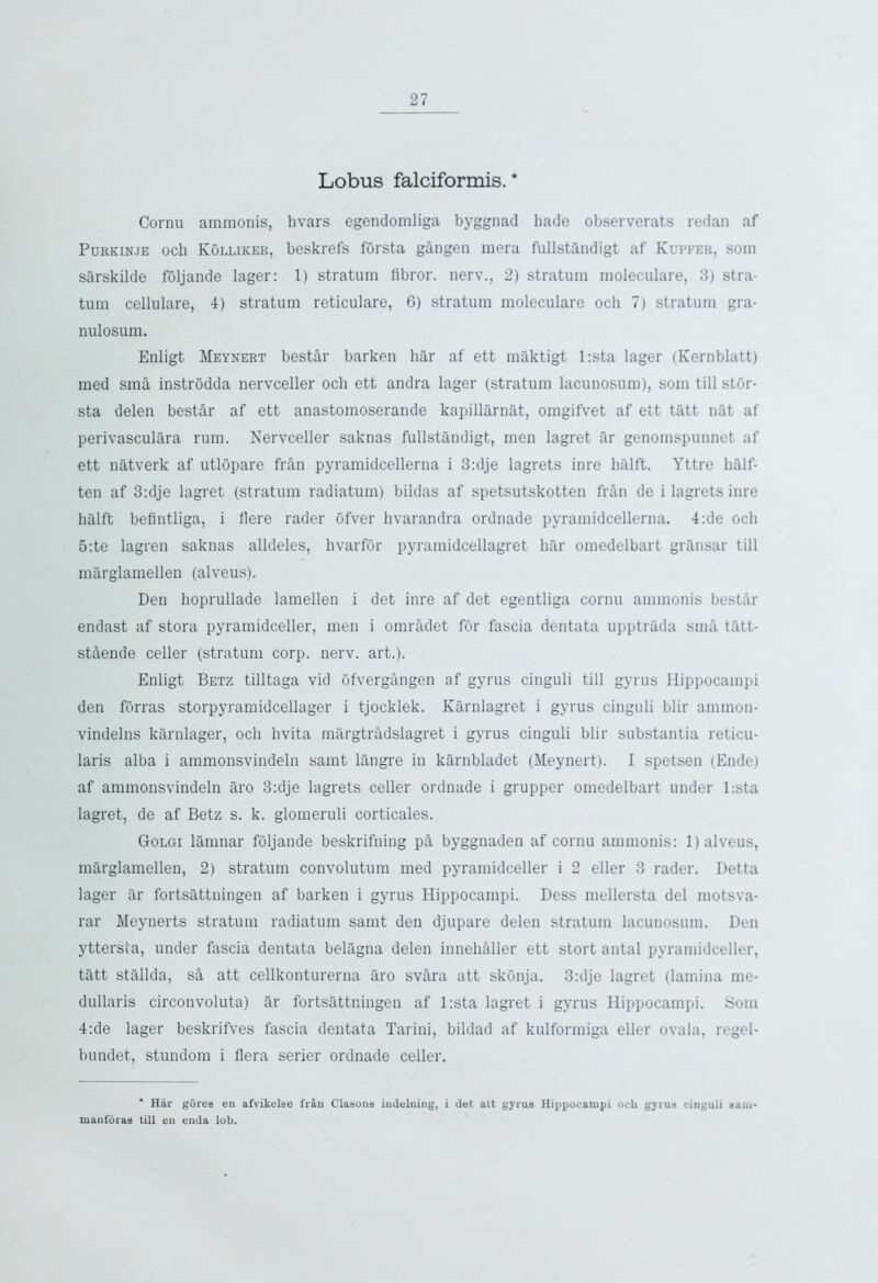 Lobus falciformis. * Cornu ammonis, hvars egendomliga byggnad hade observerats redan af Purkinje och Kolliker, beskrefs forsta gingen meru fullstandigt af Kupfer, soni sarskilde foljande lager: 1) stratum libror. nerv., 2) stratum moleculare, 3) stra- tum cellulare, 4) stratum reticulare, 6) stratum moleculare och 7) stratum gra- nulosum. Enligt Meynert bestir barken bar af ett maktigt l:sta lager (Kernblatt) med smi instrodda nervceller och ett andra lager (stratum lacunosum), som till stor- sta delen bestir af ett anastomoserande kapillarnat, omgifvet af ett tatt nat af perivasculara rum. Nervceller saknas fullstandigt, men lagret ar genomspunnet af ett natverk af utlopare frin pyramidcellerna i 3:dje lagrets inre halft. Yttre half- ten af 3:dje lagret (stratum radiatum) bildas af spetsutskotten frin de i lagrets inre halft befintliga, i flere rader ofver hvarandra ordnade pyramidcellerna. 4:de och 5:te lagren saknas alldeles, hvarfor pyramidcellagret liar omedelbart gransar till marglamellen (alveus). Den hoprullade lamellen i det inre af det egentliga cornu ammonis bestir endast af stora pyramidceller, men i omridet for fascia dentata upptrada smi tfitt- stiende celler (stratum corp. nerv. art.). Enligt Betz tilltaga vid ofvergangen af gyrus cinguli till gyrus Hippocampi den forras storpyramidcellager i tjocklek. Karnlagret i gyrus cinguli blir amtnon- vindelns karnlager, och hvita margtridslagret i gyrus cinguli blir substantia reticu- laris alba i ammonsvindeln samt langre in karnbladet (Meynert). I spetsen (Ende) af ammonsvindeln aro 3:dje lagrets celler ordnade i grupper omedelbart under l:sta lagret, de af Betz s. k. glomeruli corticales. Golgi lamnar foljande beskrifning pi byggnaden af cornu ammonis: 1) alveus, marglamellen, 2) stratum convolutum med pyramidceller i 2 eller 3 rader. Detta lager ar fortsattningen af barken i gyrus Hippocampi. Dess mellersta del motsva- rar Meynerts stratum radiatum samt den djupare delen stratum lacunosum. Den yttersta, under fascia dentata belagna delen innehiller ett stort antal pyramidceller, tatt stallda, si att cellkonturerna aro svira att skonja. 3:dje lagret (lamina me- dullaris circonvoluta) ar fortsattningen af l:sta lagret i gyrus Hippocampi. Som 4:de lager beskrifves fascia dentata Tarini, bildad af kulformiga eller ovala, regel- bundet, stundom i flera serier ordnade celler. ‘ Har gorea en afvikolse frail Clasona iudelning, i det alt gyrus Hippocampi ocb gyrus cinguli sam manforas till en enda lob.