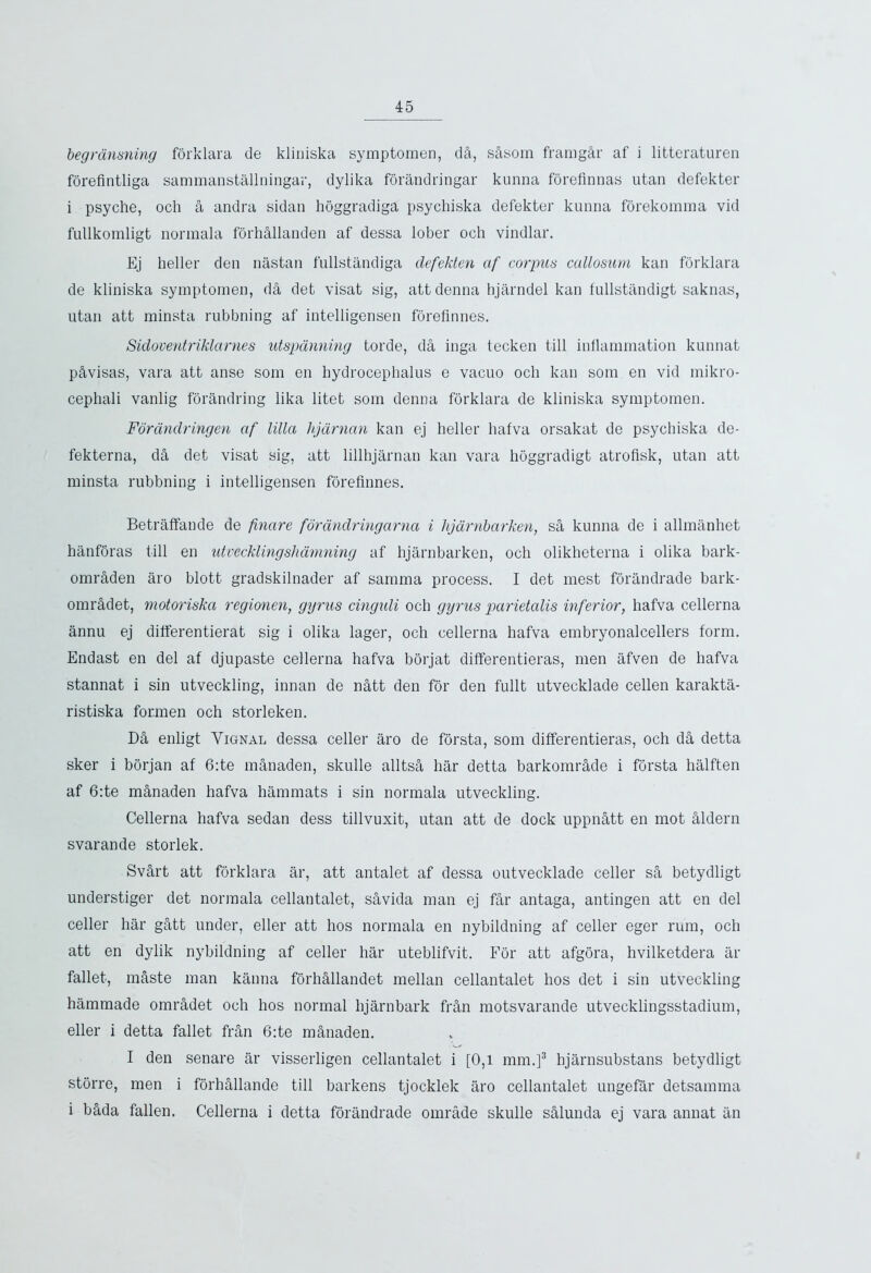 begransning forklara de kliniska symptomen, dfl, sflsom framgar af i litteraturen forefintliga sammanstallningar, dylika forandringar kunna forefinnas utan defekter i psyche, och a andra sidan hoggradiga psychiska defekter kunna forekomma vid fullkomligt normala fbrhflllanden af dessa lober och vindlar. Ej heller den nastan fullstandiga defekten af corpus callosum kan forklara de kliniska symptomen, d& det visat sig, attdenna hjarndel kan fullstandigt saknas, utan att minsta rubbning af intelligensen foreflnnes. Sidoventriklarnes utspanning torde, da inga tecken till inflammation kunnat p&visas, vara att anse som en hydrocephalus e vacuo och kan som en vid mikro- cephali vanlig forandring lika litet som denna forklara de kliniska symptomen. Foranclringen af lilla hjdrnan kan ej heller hafva orsakat de psychiska de- fekterna, da det visat sig, att lillhjarnan kan vara hoggradigt atrofisk, utan att minsta rubbning i intelligensen foreflnnes. Betraffande de finare forandringarna i hjarnbarken, sa kunna de i allmanhet hanfbras till en utvecklingshamning af hjarnbarken, och olikheterna i olika bark- omrflden aro blott gradskilnader af samma process. I det mest forandrade bark- omrfldet, motoriska regionen, gyrus cinguli och gyrus parietalis inferior, hafva cellerna annu ej differentierat sig i olika lager, och cellerna hafva embryonalcellers form. Endast en del af djupaste cellerna hafva borjat differentieras, men afven de hafva stannat i sin utveckling, innan de nfltt den for den fullt utvecklade cellen karakta- ristiska formen och storleken. Dfl enligt Yignal dessa celler aro de forsta, som differentieras, och dfl detta sker i borjan af 6:te manaden, skulle alltsfl har detta barkomrflde i forsta halften af 6:te mflnaden hafva hammats i sin normala utveckling. Cellerna hafva sedan dess tillvuxit, utan att de dock uppnfltt en mot flldern svarande storlek. Svflrt att forklara ar, att antalet af dessa outvecklade celler sft betydligt understiger det normala cellantalet, sflvida man ej far antaga, antingen att en del celler har gatt under, eller att hos normala en nybildning af celler eger rum, och att en dylik nybildning af celler har uteblifvit. For att afgora, hvilketdera ar fallet, mflste man kanna forhflllandet mellan cellantalet hos det i sin utveckling hammade omradet och hos normal hjarnbark frfln motsvarande utvecklingsstadium, eller i detta fallet fran 6:te mflnaden. I den senare ar visserligen cellantalet i [0,1 mm.]3 hjarnsubstans betydligt storre, men i forhallande till barkens tjocklek aro cellantalet ungefar detsamma i bflda fallen. Cellerna i detta forandrade omrade skulle sfllunda ej vara annat an