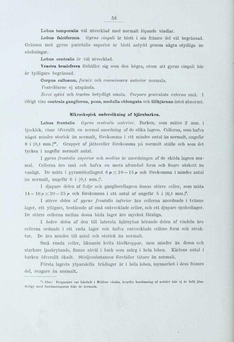 Lobus temporalis val utvecklad med normalt lopande vindlar. Lobus falciformis. Gyrus cinguli ar blott i sin framre del val begransad. Gransen mot gyrus parietalis superior ar blott antydd genom n&gra otydliga in- sankningar. Lobus centralis ar val utvecklad. Yenstra heinisferen forhaller sig som den hogra, utom att gyrus cinguli har ar tydligare begransad. Corpus callosum, fornix och commissura anterior normala. Ventriklarne ej utspanda. Nervi optici och tractus betydligt smala. Corpora geniculata externa sma. I ofrigt visa centrala ganglierna, pons, medulla oblongata och lillhjarnan intet abnormt. Mikroskopisk uiulersokning af lijiiriibarkeii. Lobus frontalis. Gyrus centralis anterior. Barken, som mater 2 mm. i tjocklek, visar ofverallt en normal anordning af de olika lagren. Cellerna, som hafva ndgot mindre storlek an normalt, forekomrna i ett mindre antal an normalt, ungefar 8 i [0,1 mm.]3*. Grupper af jatteceller forekomrna ph normalt stalle och som det tyckes i ungefar normalt antal. I gyrus frontalis superior och medius ar anordningen af de skilda lagren nor- mal. Cellerna tiro sma och hafva en mera afrundad form och finare utskott an vanligt. De mata i pyramidcellagret 8^x10— 15 ,u och forekomrna i mindre antal an normalt, ungefar 6 i [0,1 mm.]3. I djupare delen af 3:dje och gangliecellagren Annas storre celler, som mata 14 — 16 X 20 — 25 |W och forekomrna i ett antal af ungefar 5 i [0,1 mm.]3. I storre delen af gyrus frontalis inferior aro cellerna anordnade i tvanne lager, ett ytligare, best&ende af sma outvecklade celler, och ett djupare spolcellager. De storre cellerna mellan dessa btida lager aro mycket fataliga. I bakre delen af den till laterala hjarnytan horande delen af vindeln aro cellerna ordnade i ett enda lager och hafva outvecklade cellers form och struk- tur. De aro mindre till antal och storlek an normalt. Sm§, runda celler, liknande livita blodkroppar, men mindre tin dessa och starkare ljusbrytande, Annas saval i bark som marg i hela loben. Karlens antal i barken ofverallt okadt. Stodjesubstansen forefaller tatare tin normalt. Forsta lagrets ytparalella tradlager ar i hela loben, isynnerhet i dess framre del, svagare tin normalt. ) Obs.! Preparatet var hardadt i Mullers valska, hvarfor bestamning af antalet liar ej ar fullt jam- forligt med beatamningarna frail de normala.