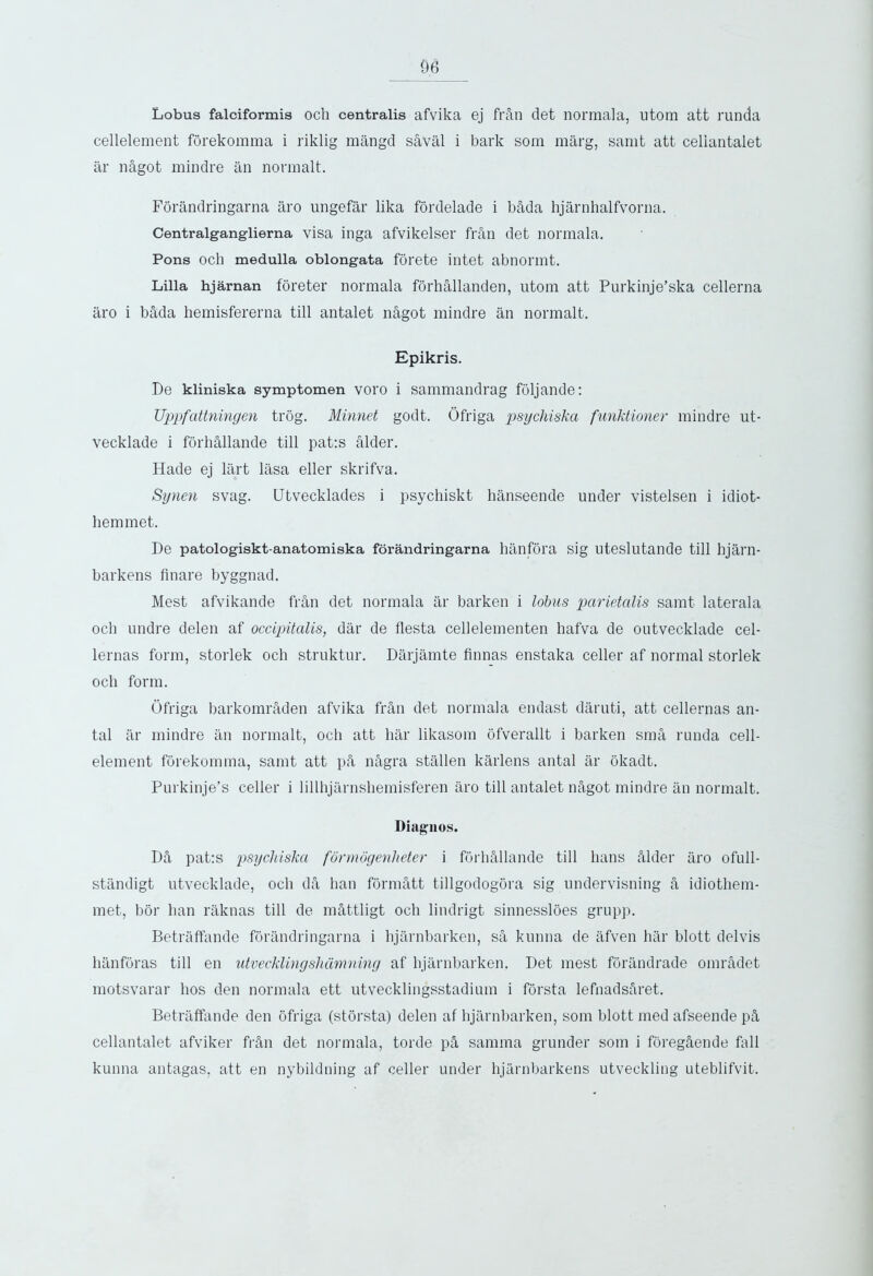 Lobus falciformis och centralis afvika ej frAn det normala, utom att runda cellelement forekomma i riklig mangd sAVal i bark som marg, samt att celiantalet ar nAgot mindre an normalt. Forandringarna aro ungefar lika fordelade i bAda hjarnhalfvorna. Centralganglierna visa inga afvikelser frail det normala. Pons och medulla oblongata forete intet abnormt. Lilia hjarnan foreter normala forhallanden, utom att Purkinje’ska cellerna aro i bAda hemisfererna till antalet nAgot mindre an normalt. Epikris. De kliniska symptomen voro i sammandrag foljande: Uppfattningen trog. Minnet godt. Ofriga psychiska furiktioner mindre ut- vecklade i forhAllande till pat:s alder. Hade ej lart lasa eller skrifva. Synen svag. Utvecklades i psychiskt hanseende under vistelsen i idiot- hem met. De patologiskt-anatomiska forandringarna hanfora sig uteslutande till hjarn- barkens finare byggnad. Mest afvikande fran det normala ar barken i lobus parietalis samt laterala och undre delen af occipitalis, dar de fiesta cellelementen hafva de outvecklade cel- lernas form, storlek och struktur. Darjamte Annas enstaka celler af normal storlek och form. Ofriga barkomn\den afvika fran det normala endast daruti, att cellernas an- tal ar mindre an normalt, och att har likasom ofverallt i barken sma runda cell- element forekomma, samt att pA, n&gra stallen karlens antal ar okadt. Purkinje’s celler i lillhjarnsliemisferen aro till antalet nAgot mindre an normalt. Diagnos. DA pat:s psychiska formogeriheter i forhAllande till hans Alder aro ofull- standigt utvecklade, och dA lmn fbrmAtt tillgodogora sig undervisning A idiothem- met, bor ban raknas till de mAttligt och lindrigt sinnessloes grupp. Betraffande forandringarna i hjarnbarken, sA kunna de afven har blott delvis hanforas till en utvecklingshdmning af hjarnbarken. Det mest forandrade omrAdet motsvarar hos den normala ett utvecklingsstadium i forsta lefnadsAret. Betraffande den ofriga (storsta) delen af hjarnbarken, som blott med afseende pA celiantalet afviker frAn det normala, torde pA samma grunder som i foregAende fall kunna antagas, att en nybildning af celler under hjarnbarkens utveckling uteblifvit.
