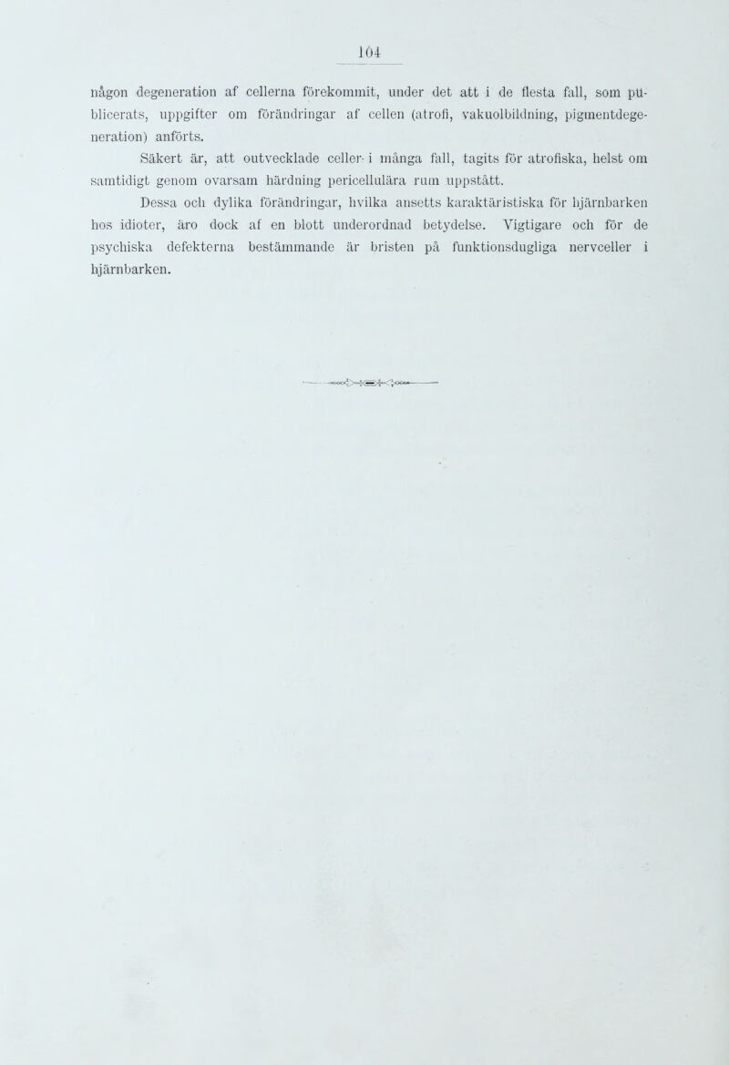 n&gon degeneration af cellerna forekommit, under det att i de fiesta fall, som ph- blicerats, uppgifter om forandringar af cellen (atrofi, vakuolbildning, pigmentdege- neration) anforts. Sakert ar, att outvecklade celler- i manga fall, tagits for atrofiska, heist om samtidigt genom ovarsam hardning pericellulara rum uppsthtt. Dessa och dylika forandringar, hvilka ansetts karaktaristiska for hjarnbarken bos idioter, aro dock af en blott underordnad betydelse. Yigtigare och for de psychiska defekterna bestammande ar bristen pa funktionsdugliga nervceller i hjarnbarken. • ^