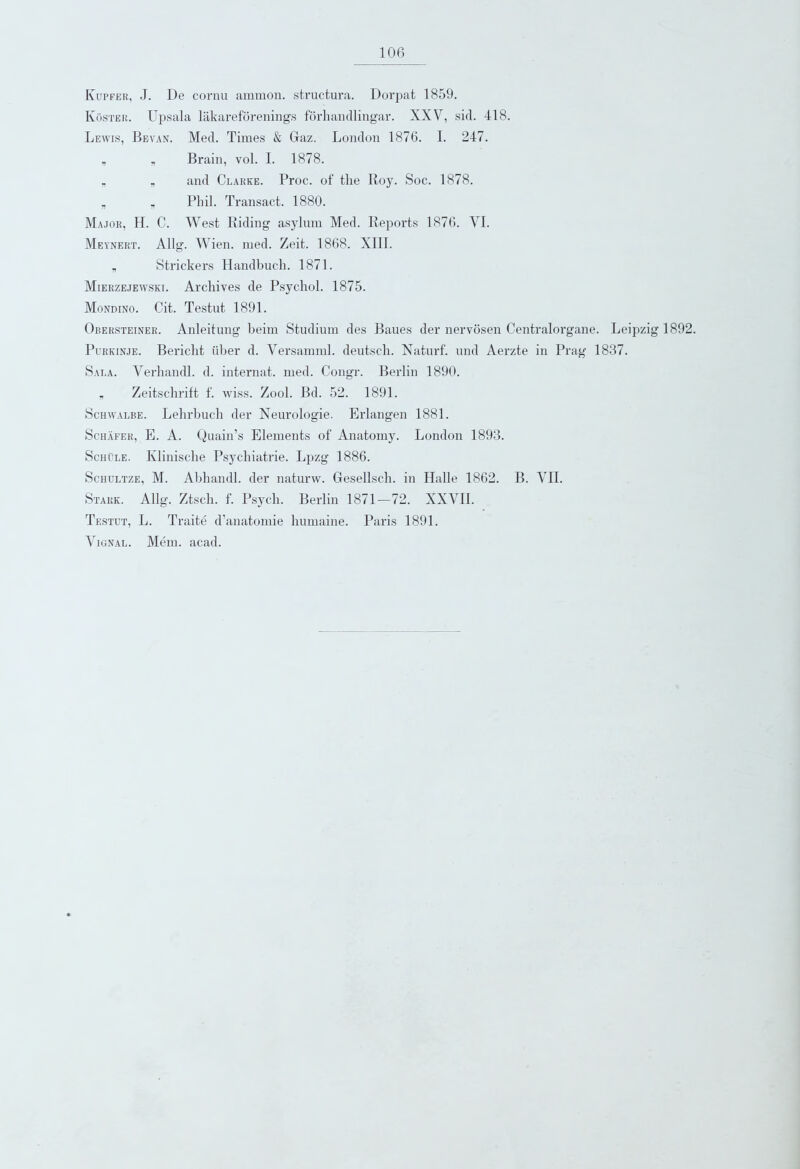 Iyupfer, J. De cornu ammon. structura. Dorpat 1859. Iyoster. ITpsala lakareforenings forhandlingar. XXV, sid. 418. Lewis, Bevan. Med. Times & Giaz. London 1876. I. 247. v „ Brain, vol. I. 1878. „ „ and Clarke. Proc. of the Roy. Soc. 1878. „ „ Phil. Transact. 1880. Major, H. C. West Riding asylum Med. Reports 1876. VI. Meynert. Allg. Wien. med. Zeit. 1868. XIII. „ Strickers Handbucli. 1871. Mierzejewski. Archives de Psychol. 1875. Mondino. Cit. Testut 1891. Obersteiner. Anleitung beim Studium des Baues der nervosen Centralorgane. Leipzig 1892. Purkinje. Bericht iiber d. Versamml. deutsch. Naturf. und Aerzte in Prag 1837. Sala. Verhandl. d. internat. med. Congr. Berlin 1890. v Zeitschrift f. wiss. Zool. Bd. 52. 1891. Schwalbe. Lehrbuch der Neurologie. Erlangen 1881. Schafer, E. A. Quain’s Elements of Anatomy. London 1893. Schule. Klinische Psychiatric. Lpzg 1886. Sciiultze, M. Abhandl. der naturw. Gesellsch. in Halle 1862. B. VII. Stark. Allg. Ztscli. f. Psych. Berlin 1871-72. XXVII. Testut, L. Traite d’anatomie humaine. Paris 1891. Vignal. Mem. acad.